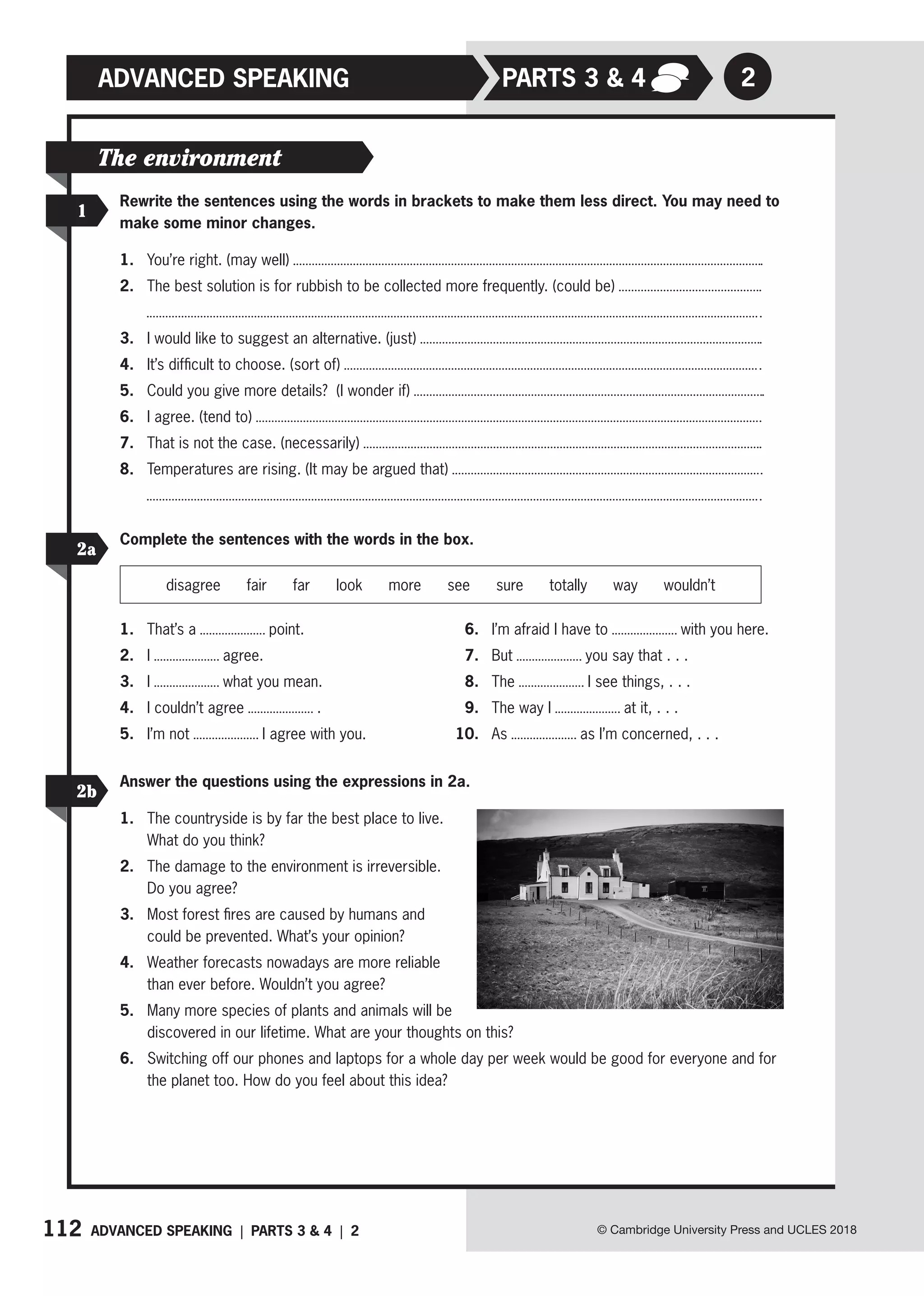 112 ADVANCED SPEAKING | PARTS 3  4 | 2 © Cambridge University Press and UCLES 2018
Rewrite the sentences using the words in brackets to make them less direct. You may need to
make some minor changes.
1. You’re right. (may well)
2. The best solution is for rubbish to be collected more frequently. (could be)
3. I would like to suggest an alternative. (just)
4. It’s difficult to choose. (sort of)
5. Could you give more details? (I wonder if)
6. I agree. (tend to)
7. That is not the case. (necessarily)
8. Temperatures are rising. (It may be argued that)
1
The environment
2
PARTs 3  4
ADVANCED SPEAKING
Complete the sentences with the words in the box.
disagree fair far look more see sure totally way wouldn’t
1. That’s a point.
2. I agree.
3. I what you mean.
4. I couldn’t agree .
5. I’m not I agree with you.
6. I’m afraid I have to with you here.
7. But you say that . . .
8. The I see things, . . .
9. The way I at it, . . .
10. As as I’m concerned, . . .
2a
2b
Answer the questions using the expressions in 2a.
1. The countryside is by far the best place to live.
What do you think?
2. The damage to the environment is irreversible.
Do you agree?
3. Most forest fires are caused by humans and
could be prevented. What’s your opinion?
4. Weather forecasts nowadays are more reliable
than ever before. Wouldn’t you agree?
5. Many more species of plants and animals will be
discovered in our lifetime. What are your thoughts on this?
6. Switching off our phones and laptops for a whole day per week would be good for everyone and for
the planet too. How do you feel about this idea?
 