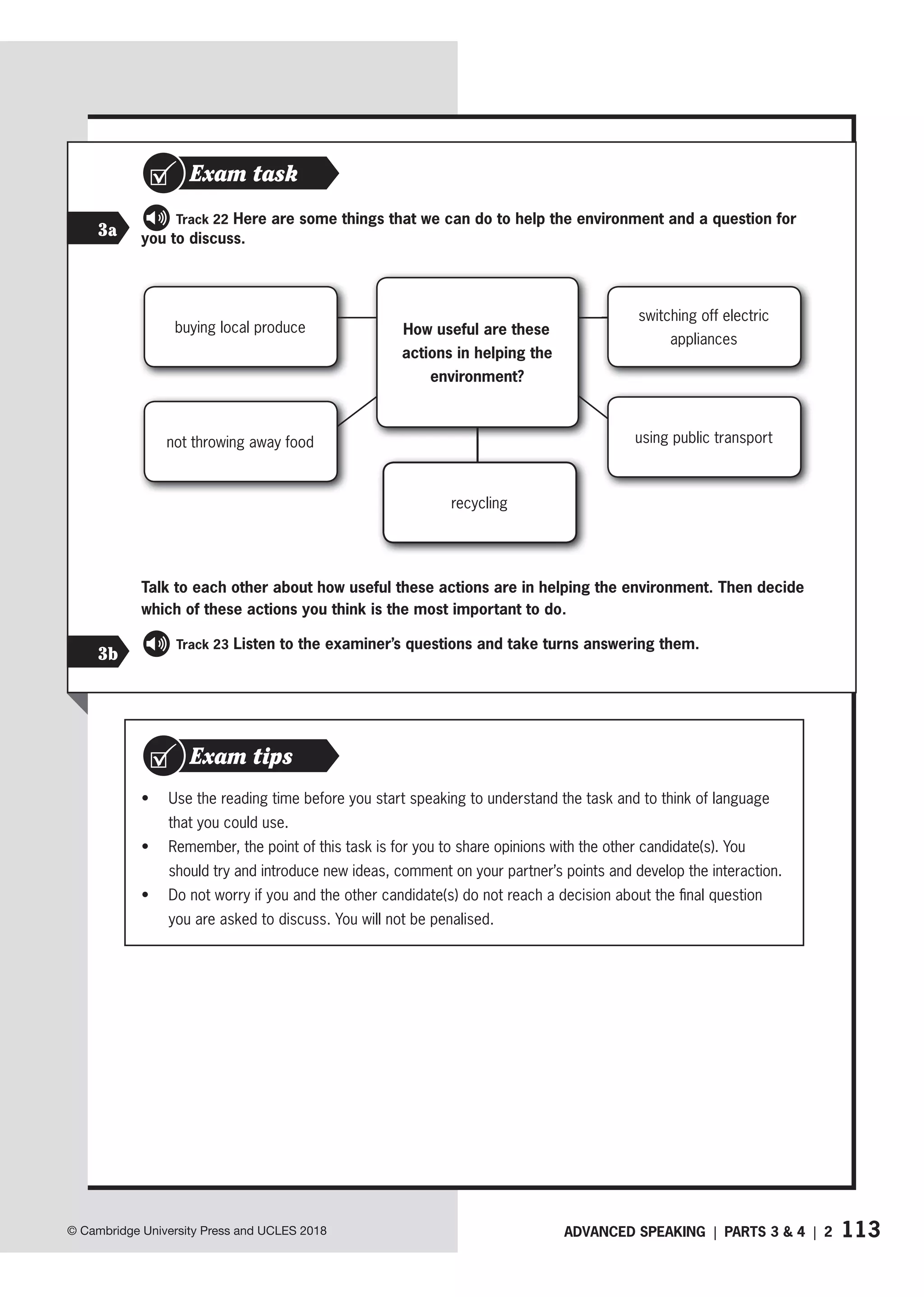 113
ADVANCED SPEAKING | PARTS 3  4 | 2
© Cambridge University Press and UCLES 2018
3
3a
Track 22 Here are some things that we can do to help the environment and a question for
you to discuss.
buying local produce
not throwing away food
How useful are these
actions in helping the
environment?
recycling
switching off electric
appliances
using public transport
Exam task
Talk to each other about how useful these actions are in helping the environment. Then decide
which of these actions you think is the most important to do.
Track 23 Listen to the examiner’s questions and take turns answering them.
• Use the reading time before you start speaking to understand the task and to think of language
that you could use.
• Remember, the point of this task is for you to share opinions with the other candidate(s). You
should try and introduce new ideas, comment on your partner’s points and develop the interaction.
• Do not worry if you and the other candidate(s) do not reach a decision about the final question
you are asked to discuss. You will not be penalised.
Exam tips
3b
 