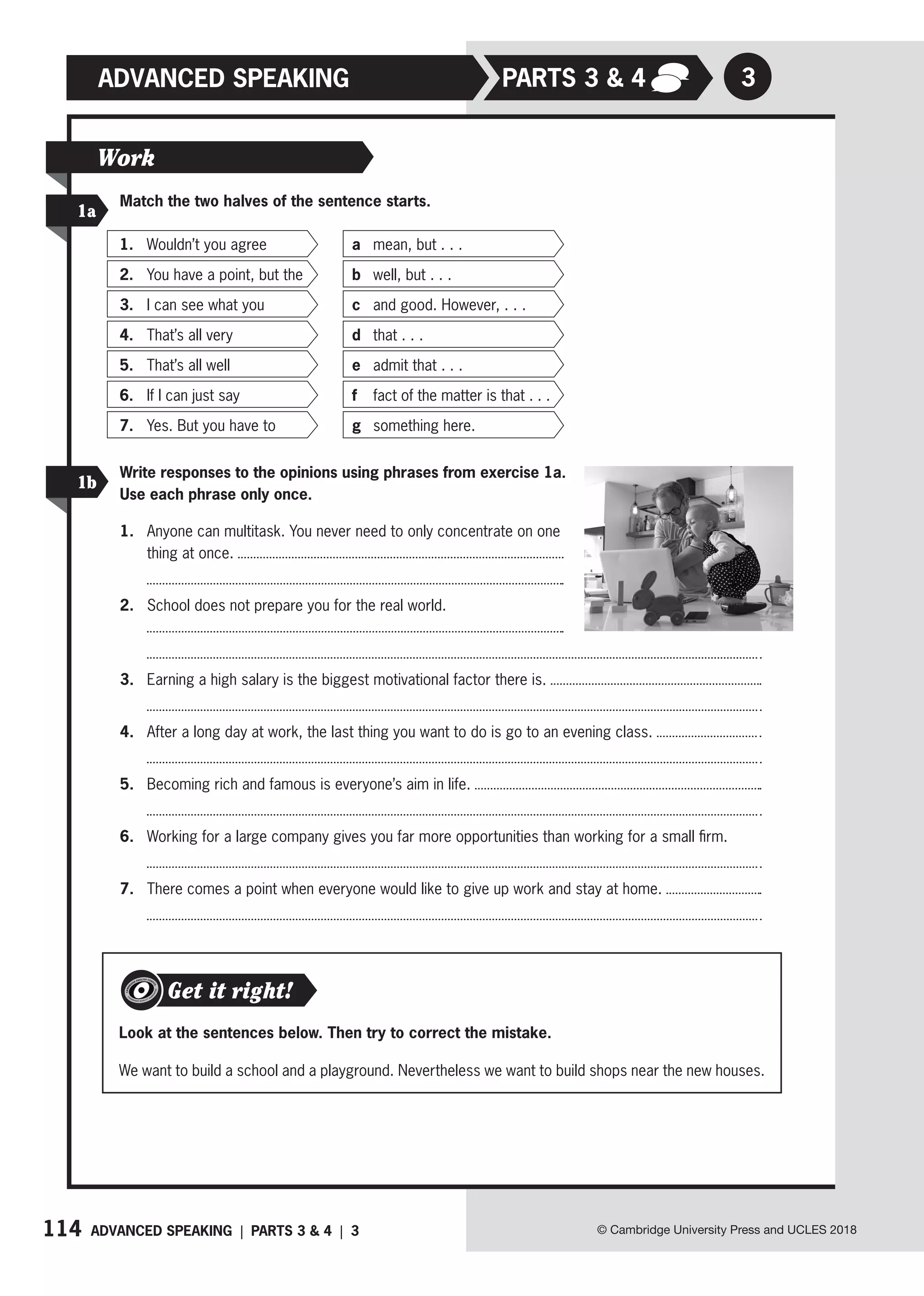 114 ADVANCED SPEAKING | PARTS 3  4 | 3 © Cambridge University Press and UCLES 2018
3
ADVANCED SPEAKING
Match the two halves of the sentence starts.
Write responses to the opinions using phrases from exercise 1a.
Use each phrase only once.
1. Anyone can multitask. You never need to only concentrate on one
thing at once.
2. School does not prepare you for the real world.
3. Earning a high salary is the biggest motivational factor there is.
4. After a long day at work, the last thing you want to do is go to an evening class.
5. Becoming rich and famous is everyone’s aim in life.
6. Working for a large company gives you far more opportunities than working for a small firm.
7. There comes a point when everyone would like to give up work and stay at home.
1a
1b
Work
1. Wouldn’t you agree a mean, but . . .
2. You have a point, but the b well, but . . .
3. I can see what you c and good. However, . . .
4. That’s all very d that . . .
5. That’s all well e admit that . . .
6. If I can just say f fact of the matter is that . . .
7. Yes. But you have to g something here.
Get it right!
Look at the sentences below. Then try to correct the mistake.
We want to build a school and a playground. Nevertheless we want to build shops near the new houses.
PARTs 3  4
 