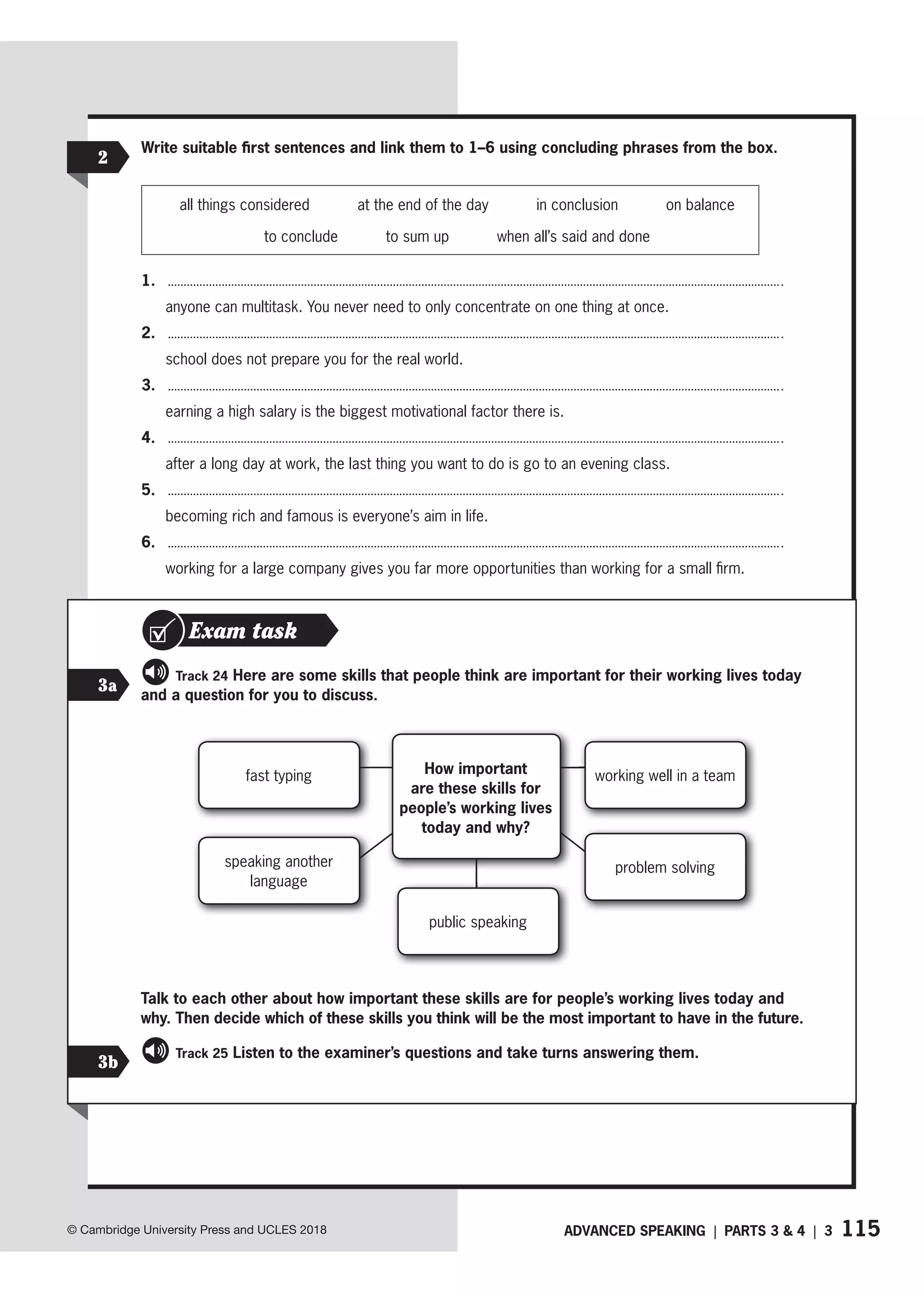 115
ADVANCED SPEAKING | PARTS 3  4 | 3
© Cambridge University Press and UCLES 2018
2
Write suitable first sentences and link them to 1–6 using concluding phrases from the box.
all things considered at the end of the day in conclusion on balance
to conclude to sum up when all’s said and done
1.
anyone can multitask. You never need to only concentrate on one thing at once.
2.
school does not prepare you for the real world.
3.
earning a high salary is the biggest motivational factor there is.
4.
after a long day at work, the last thing you want to do is go to an evening class.
5.
becoming rich and famous is everyone’s aim in life.
6.
working for a large company gives you far more opportunities than working for a small firm.
Exam task
3a
3b
Track 24 Here are some skills that people think are important for their working lives today
and a question for you to discuss.
fast typing
speaking another
language
How important
are these skills for
people’s working lives
today and why?
public speaking
working well in a team
problem solving
Talk to each other about how important these skills are for people’s working lives today and
why. Then decide which of these skills you think will be the most important to have in the future.
Track 25 Listen to the examiner’s questions and take turns answering them.
 