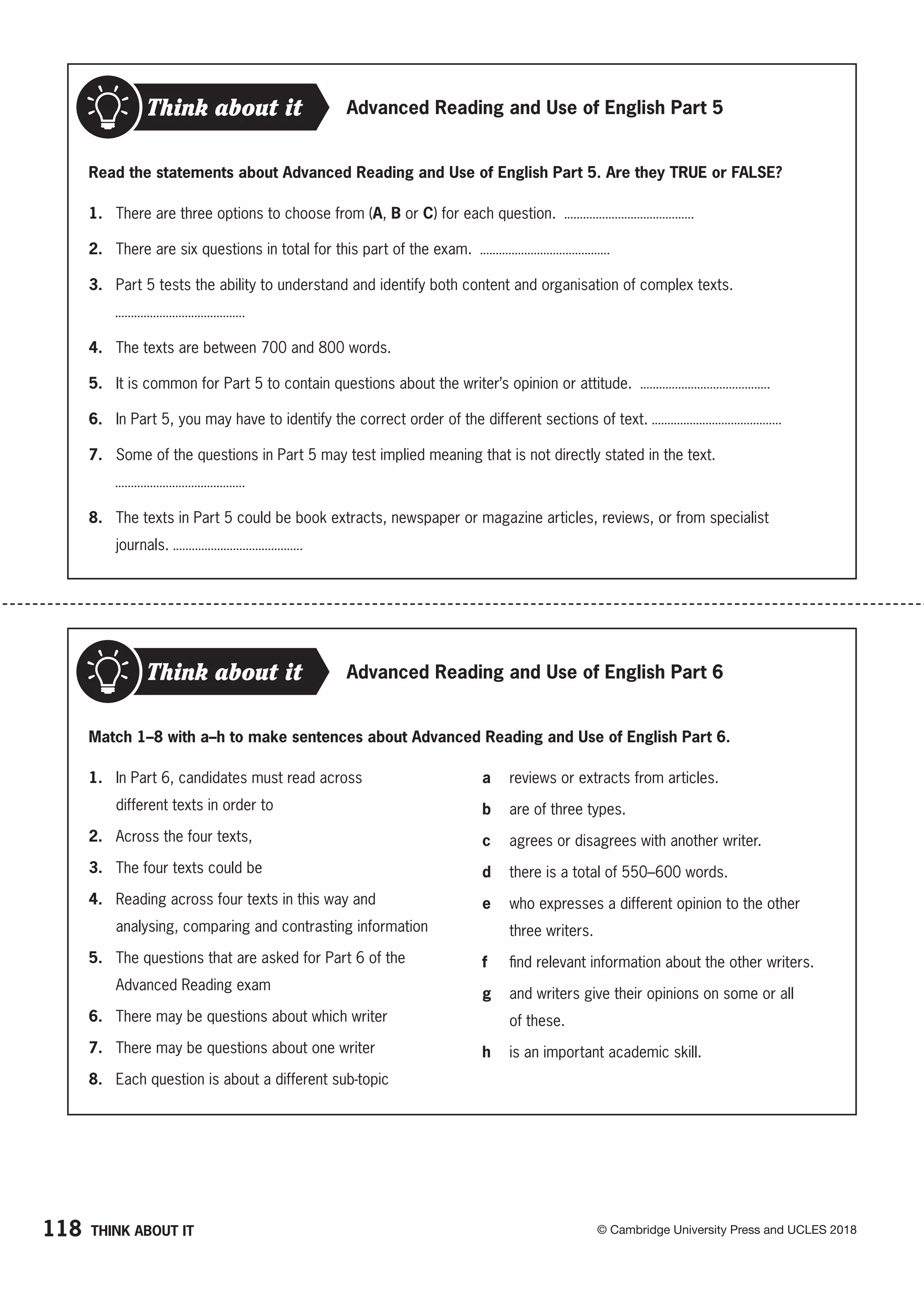 118 © Cambridge University Press and UCLES 2018
Think about it Advanced Reading and Use of English Part 5
Read the statements about Advanced Reading and Use of English Part 5. Are they TRUE or FALSE?
1. There are three options to choose from (A, B or C) for each question.
2. There are six questions in total for this part of the exam.
3. Part 5 tests the ability to understand and identify both content and organisation of complex texts.
4. The texts are between 700 and 800 words.
5. It is common for Part 5 to contain questions about the writer’s opinion or attitude.
6. In Part 5, you may have to identify the correct order of the different sections of text.
7. Some of the questions in Part 5 may test implied meaning that is not directly stated in the text.
8. The texts in Part 5 could be book extracts, newspaper or magazine articles, reviews, or from specialist
journals.
Think about it Advanced Reading and Use of English Part 6
Match 1–8 with a–h to make sentences about Advanced Reading and Use of English Part 6.
a reviews or extracts from articles.
b are of three types.
c agrees or disagrees with another writer.
d there is a total of 550–600 words.
e who expresses a different opinion to the other
three writers.
f find relevant information about the other writers.
g and writers give their opinions on some or all
of these.
h is an important academic skill.
1. In Part 6, candidates must read across
different texts in order to
2. Across the four texts,
3. The four texts could be
4. Reading across four texts in this way and
analysing, comparing and contrasting information
5. The questions that are asked for Part 6 of the
Advanced Reading exam
6. There may be questions about which writer
7. There may be questions about one writer
8. Each question is about a different sub-topic
THINK ABOUT IT
 