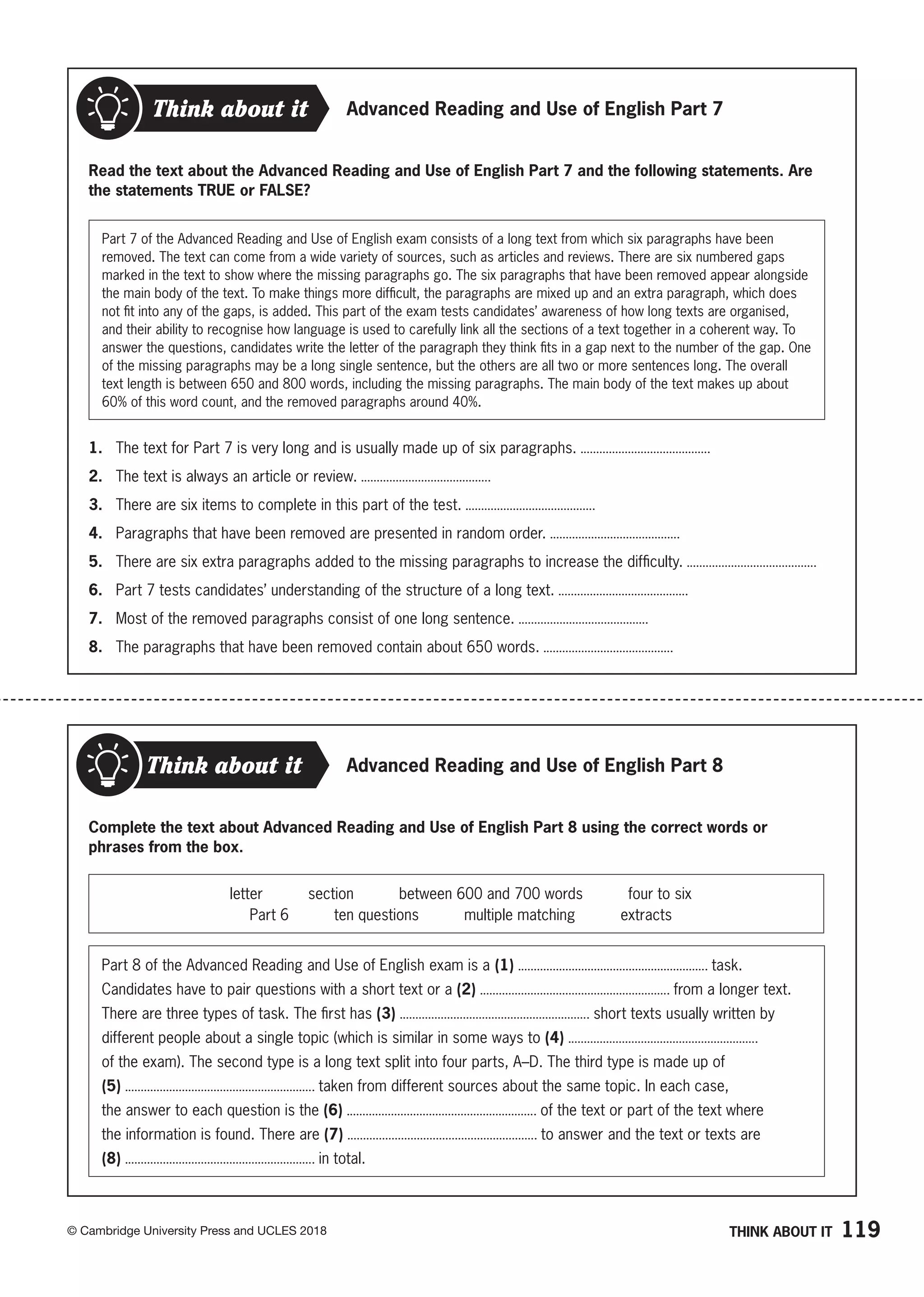 119
© Cambridge University Press and UCLES 2018
Think about it
Read the text about the Advanced Reading and Use of English Part 7 and the following statements. Are
the statements TRUE or FALSE?
Part 7 of the Advanced Reading and Use of English exam consists of a long text from which six paragraphs have been
removed. The text can come from a wide variety of sources, such as articles and reviews. There are six numbered gaps
marked in the text to show where the missing paragraphs go. The six paragraphs that have been removed appear alongside
the main body of the text. To make things more difficult, the paragraphs are mixed up and an extra paragraph, which does
not fit into any of the gaps, is added. This part of the exam tests candidates’ awareness of how long texts are organised,
and their ability to recognise how language is used to carefully link all the sections of a text together in a coherent way. To
answer the questions, candidates write the letter of the paragraph they think fits in a gap next to the number of the gap. One
of the missing paragraphs may be a long single sentence, but the others are all two or more sentences long. The overall
text length is between 650 and 800 words, including the missing paragraphs. The main body of the text makes up about
60% of this word count, and the removed paragraphs around 40%.
1. The text for Part 7 is very long and is usually made up of six paragraphs.
2. The text is always an article or review.
3. There are six items to complete in this part of the test.
4. Paragraphs that have been removed are presented in random order.
5. There are six extra paragraphs added to the missing paragraphs to increase the difficulty.
6. Part 7 tests candidates’ understanding of the structure of a long text.
7. Most of the removed paragraphs consist of one long sentence.
8. The paragraphs that have been removed contain about 650 words.
Advanced Reading and Use of English Part 7
THINK ABOUT IT
Advanced Reading and Use of English Part 8
Complete the text about Advanced Reading and Use of English Part 8 using the correct words or
phrases from the box.
Think about it
letter   section   between 600 and 700 words   four to six
Part 6   ten questions   multiple matching   extracts
Part 8 of the Advanced Reading and Use of English exam is a (1) task.
Candidates have to pair questions with a short text or a (2) from a longer text.
There are three types of task. The first has (3) short texts usually written by
different people about a single topic (which is similar in some ways to (4)
of the exam). The second type is a long text split into four parts, A–D. The third type is made up of
(5) taken from different sources about the same topic. In each case,
the answer to each question is the (6) of the text or part of the text where
the information is found. There are (7) to answer and the text or texts are
(8) in total.
 