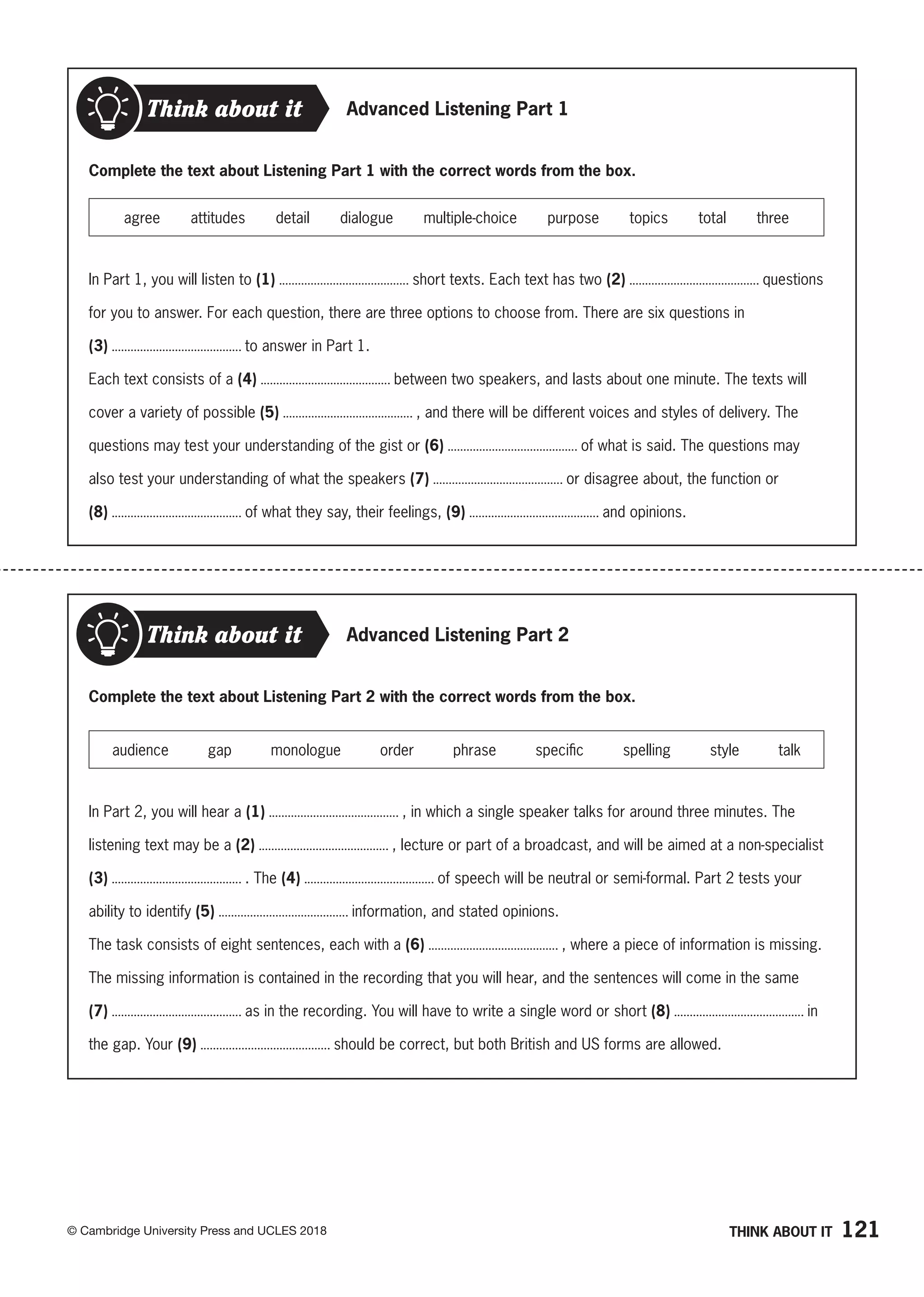 121
© Cambridge University Press and UCLES 2018
Think about it Advanced Listening Part 1
Complete the text about Listening Part 1 with the correct words from the box.
agree attitudes detail dialogue multiple-choice purpose topics total three
In Part 1, you will listen to (1) short texts. Each text has two (2) questions
for you to answer. For each question, there are three options to choose from. There are six questions in
(3) to answer in Part 1.
Each text consists of a (4) between two speakers, and lasts about one minute. The texts will
cover a variety of possible (5) , and there will be different voices and styles of delivery. The
questions may test your understanding of the gist or (6) of what is said. The questions may
also test your understanding of what the speakers (7) or disagree about, the function or
(8) of what they say, their feelings, (9) and opinions.
Advanced Listening Part 2
Think about it
Complete the text about Listening Part 2 with the correct words from the box.
audience gap monologue order phrase specific spelling style talk
In Part 2, you will hear a (1) , in which a single speaker talks for around three minutes. The
listening text may be a (2) , lecture or part of a broadcast, and will be aimed at a non-specialist
(3) . The (4) of speech will be neutral or semi-formal. Part 2 tests your
ability to identify (5) information, and stated opinions.
The task consists of eight sentences, each with a (6) , where a piece of information is missing.
The missing information is contained in the recording that you will hear, and the sentences will come in the same
(7) as in the recording. You will have to write a single word or short (8) in
the gap. Your (9) should be correct, but both British and US forms are allowed.
THINK ABOUT IT
 
