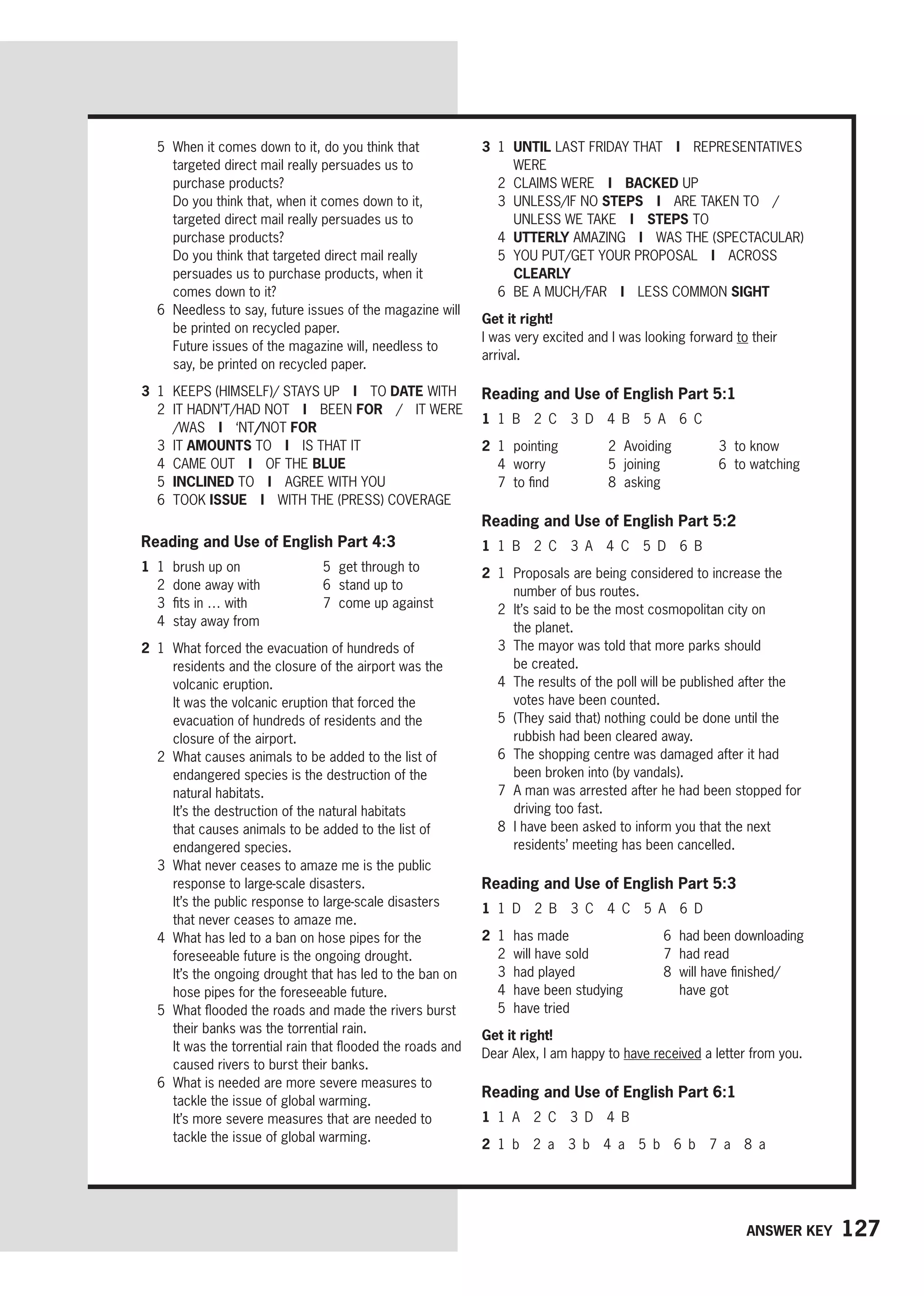 127
Answer key
5	
When it comes down to it, do you think that
targeted direct mail really persuades us to
purchase products?
		
Do you think that, when it comes down to it,
targeted direct mail really persuades us to
purchase products?
		
Do you think that targeted direct mail really
persuades us to purchase products, when it
comes down to it?
6	
Needless to say, future issues of the magazine will
be printed on recycled paper.
		
Future issues of the magazine will, needless to
say, be printed on recycled paper.
3 1	
KEEPS (HIMSELF)/ STAYS UP I TO DATE WITH
2	
IT HADN’T/HAD NOT I BEEN FOR / IT WERE
/WAS I ‘NT/NOT FOR
3 IT AMOUNTS TO I IS THAT IT
4 CAME OUT I OF THE BLUE
5 INCLINED TO I AGREE WITH YOU
6 TOOK ISSUE I WITH THE (PRESS) COVERAGE
Reading and Use of English Part 4:3
1 1 brush up on
2 done away with
3 fits in … with
4 stay away from
5 get through to
6 stand up to
7 come up against
2 1	
What forced the evacuation of hundreds of
residents and the closure of the airport was the
volcanic eruption.
		
It was the volcanic eruption that forced the
evacuation of hundreds of residents and the
closure of the airport.
2	
What causes animals to be added to the list of
endangered species is the destruction of the
natural habitats.
		
It’s the destruction of the natural habitats
that causes animals to be added to the list of
endangered species.
3	
What never ceases to amaze me is the public
response to large-scale disasters.
		
It’s the public response to large-scale disasters
that never ceases to amaze me.
4	
What has led to a ban on hose pipes for the
foreseeable future is the ongoing drought.
		
It’s the ongoing drought that has led to the ban on
hose pipes for the foreseeable future.
5	
What flooded the roads and made the rivers burst
their banks was the torrential rain.
		
It was the torrential rain that flooded the roads and
caused rivers to burst their banks.
6 
What is needed are more severe measures to
tackle the issue of global warming.
		
It’s more severe measures that are needed to
tackle the issue of global warming.
3 1 UNTIL LAST FRIDAY THAT I REPRESENTATIVES
WERE
2 CLAIMS WERE I BACKED UP
3	UNLESS/IF NO STEPS I ARE TAKEN TO /
UNLESS WE TAKE I STEPS TO
4 UTTERLY AMAZING I WAS THE (SPECTACULAR)
5	
YOU PUT/GET YOUR PROPOSAL I ACROSS
CLEARLY
6 BE A MUCH/FAR I LESS COMMON SIGHT
Get it right!
I was very excited and I was looking forward to their
arrival.
Reading and Use of English Part 5:1
1 1 B 2 C 3 D 4 B 5 A 6 C
2 1 pointing 2 Avoiding 3 to know
4 worry 5 joining 6 to watching
7 to find 8 asking
Reading and Use of English Part 5:2
1 1 B 2 C 3 A 4 C 5 D 6 B
2 1	
Proposals are being considered to increase the
number of bus routes.
2	
It’s said to be the most cosmopolitan city on
the planet.
3	
The mayor was told that more parks should
be created.
4	
The results of the poll will be published after the
votes have been counted.
5	
(They said that) nothing could be done until the
rubbish had been cleared away.
6	
The shopping centre was damaged after it had
been broken into (by vandals).
7	
A man was arrested after he had been stopped for
driving too fast.
8	
I have been asked to inform you that the next
residents’ meeting has been cancelled.
Reading and Use of English Part 5:3
1 1 D 2 B 3 C 4 C 5 A 6 D
2 1 has made
2 will have sold
3 had played
4 have been studying
5 have tried
6 had been downloading
7 had read
8	
will have finished/
have got
Get it right!
Dear Alex, I am happy to have received a letter from you.
Reading and Use of English Part 6:1
1 1 A 2 C 3 D 4 B
2 1 b 2 a 3 b 4 a 5 b 6 b 7 a 8 a
 
