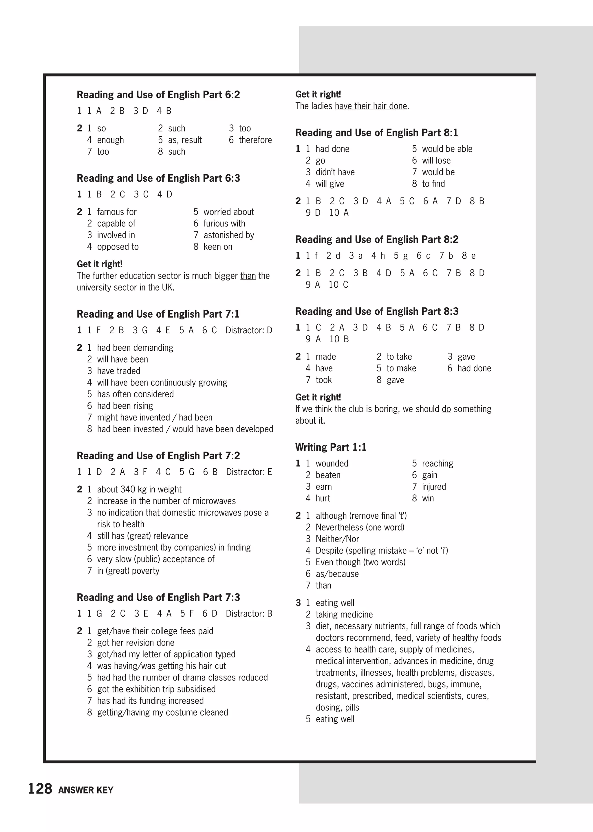 128 Answer key
Reading and Use of English Part 6:2
1 1 A 2 B 3 D 4 B
2 1 so 2 such 3 too
4 enough 5 as, result 6 therefore
7 too 8 such
Reading and Use of English Part 6:3
1 1 B 2 C 3 C 4 D
2 1 famous for
2 capable of
3 involved in
4 opposed to
5 worried about
6 furious with
7 astonished by
8 keen on
Get it right!
The further education sector is much bigger than the
university sector in the UK.
Reading and Use of English Part 7:1
1 1 F 2 B 3 G 4 E 5 A 6 C Distractor: D
2 1 had been demanding
2 will have been
3 have traded
4 will have been continuously growing
5 has often considered
6 had been rising
7 might have invented / had been
8 had been invested / would have been developed
Reading and Use of English Part 7:2
1 1 D 2 A 3 F 4 C 5 G 6 B Distractor: E
2 1 about 340 kg in weight
2 increase in the number of microwaves
3	
no indication that domestic microwaves pose a
risk to health
4 still has (great) relevance
5 more investment (by companies) in finding
6 very slow (public) acceptance of
7 in (great) poverty
Reading and Use of English Part 7:3
1 1 G 2 C 3 E 4 A 5 F 6 D Distractor: B
2 1 get/have their college fees paid
2 got her revision done
3 got/had my letter of application typed
4 was having/was getting his hair cut
5 had had the number of drama classes reduced
6 got the exhibition trip subsidised
7 has had its funding increased
8 getting/having my costume cleaned
Get it right!
The ladies have their hair done.
Reading and Use of English Part 8:1
1 1 had done
2 go
3 didn’t have
4 will give
5 would be able
6 will lose
7 would be
8 to find
2 1 B 2 C 3 D 4 A 5 C 6 A 7 D 8 B
9 D 10 A
Reading and Use of English Part 8:2
1 1 f 2 d 3 a 4 h 5 g 6 c 7 b 8 e
2 1 B 2 C 3 B 4 D 5 A 6 C 7 B 8 D
9 A 10 C
Reading and Use of English Part 8:3
1 1 C 2 A 3 D 4 B 5 A 6 C 7 B 8 D
9 A 10 B
2 1 made 2 to take 3 gave
4 have 5 to make 6 had done
7 took 8 gave
Get it right!
If we think the club is boring, we should do something
about it.
Writing Part 1:1
1 1 wounded
2 beaten
3 earn
4 hurt
5 reaching
6 gain
7 injured
8 win
2 1	
although (remove final ‘t’)
2 Nevertheless (one word)
3 Neither/Nor
4 Despite (spelling mistake – ‘e’ not ‘i’)
5 Even though (two words)
6 as/because
7 than
3 1 eating well
2 taking medicine
3	
diet, necessary nutrients, full range of foods which
doctors recommend, feed, variety of healthy foods
4	
access to health care, supply of medicines,
medical intervention, advances in medicine, drug
treatments, illnesses, health problems, diseases,
drugs, vaccines administered, bugs, immune,
resistant, prescribed, medical scientists, cures,
dosing, pills
5 eating well
 