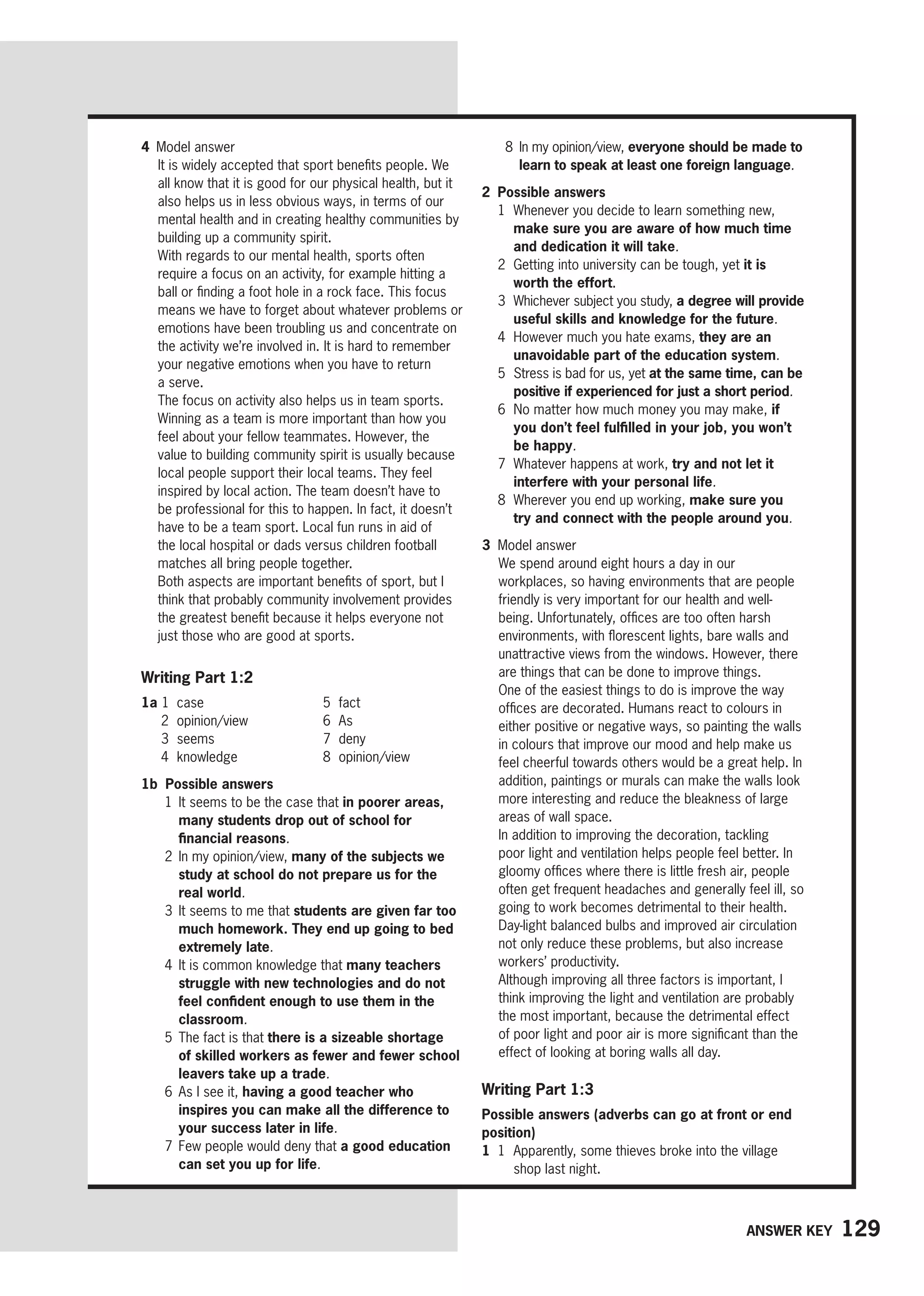 129
Answer key
8	
In my opinion/view, everyone should be made to
learn to speak at least one foreign language.
2 Possible answers
1	
Whenever you decide to learn something new,
make sure you are aware of how much time
and dedication it will take.
2	
Getting into university can be tough, yet it is
worth the effort.
3	
Whichever subject you study, a degree will provide
useful skills and knowledge for the future.
4	
However much you hate exams, they are an
unavoidable part of the education system.
5	
Stress is bad for us, yet at the same time, can be
positive if experienced for just a short period.
6	
No matter how much money you may make, if
you don’t feel fulfilled in your job, you won’t
be happy.
7	
Whatever happens at work, try and not let it
interfere with your personal life.
8	
Wherever you end up working, make sure you
try and connect with the people around you.
3 Model answer
We spend around eight hours a day in our
workplaces, so having environments that are people
friendly is very important for our health and well-
being. Unfortunately, offices are too often harsh
environments, with florescent lights, bare walls and
unattractive views from the windows. However, there
are things that can be done to improve things.
One of the easiest things to do is improve the way
offices are decorated. Humans react to colours in
either positive or negative ways, so painting the walls
in colours that improve our mood and help make us
feel cheerful towards others would be a great help. In
addition, paintings or murals can make the walls look
more interesting and reduce the bleakness of large
areas of wall space.
In addition to improving the decoration, tackling
poor light and ventilation helps people feel better. In
gloomy offices where there is little fresh air, people
often get frequent headaches and generally feel ill, so
going to work becomes detrimental to their health.
Day-light balanced bulbs and improved air circulation
not only reduce these problems, but also increase
workers’ productivity.
Although improving all three factors is important, I
think improving the light and ventilation are probably
the most important, because the detrimental effect
of poor light and poor air is more significant than the
effect of looking at boring walls all day.
Writing Part 1:3
Possible answers (adverbs can go at front or end
position)
1 1	
Apparently, some thieves broke into the village
shop last night.
4 Model answer
It is widely accepted that sport benefits people. We
all know that it is good for our physical health, but it
also helps us in less obvious ways, in terms of our
mental health and in creating healthy communities by
building up a community spirit.
With regards to our mental health, sports often
require a focus on an activity, for example hitting a
ball or finding a foot hole in a rock face. This focus
means we have to forget about whatever problems or
emotions have been troubling us and concentrate on
the activity we’re involved in. It is hard to remember
your negative emotions when you have to return
a serve.
The focus on activity also helps us in team sports.
Winning as a team is more important than how you
feel about your fellow teammates. However, the
value to building community spirit is usually because
local people support their local teams. They feel
inspired by local action. The team doesn’t have to
be professional for this to happen. In fact, it doesn’t
have to be a team sport. Local fun runs in aid of
the local hospital or dads versus children football
matches all bring people together.
Both aspects are important benefits of sport, but I
think that probably community involvement provides
the greatest benefit because it helps everyone not
just those who are good at sports.
Writing Part 1:2
1a 1 case
2 opinion/view
3 seems
4 knowledge
5 fact
6 As
7 deny
8 opinion/view
1b Possible answers
1	
It seems to be the case that in poorer areas,
many students drop out of school for
financial reasons.
2	
In my opinion/view, many of the subjects we
study at school do not prepare us for the
real world.
3	
It seems to me that students are given far too
much homework. They end up going to bed
extremely late.
4	
It is common knowledge that many teachers
struggle with new technologies and do not
feel confident enough to use them in the
classroom.
5	
The fact is that there is a sizeable shortage
of skilled workers as fewer and fewer school
leavers take up a trade.
6	
As I see it, having a good teacher who
inspires you can make all the difference to
your success later in life.
7 
Few people would deny that a good education
can set you up for life.
 