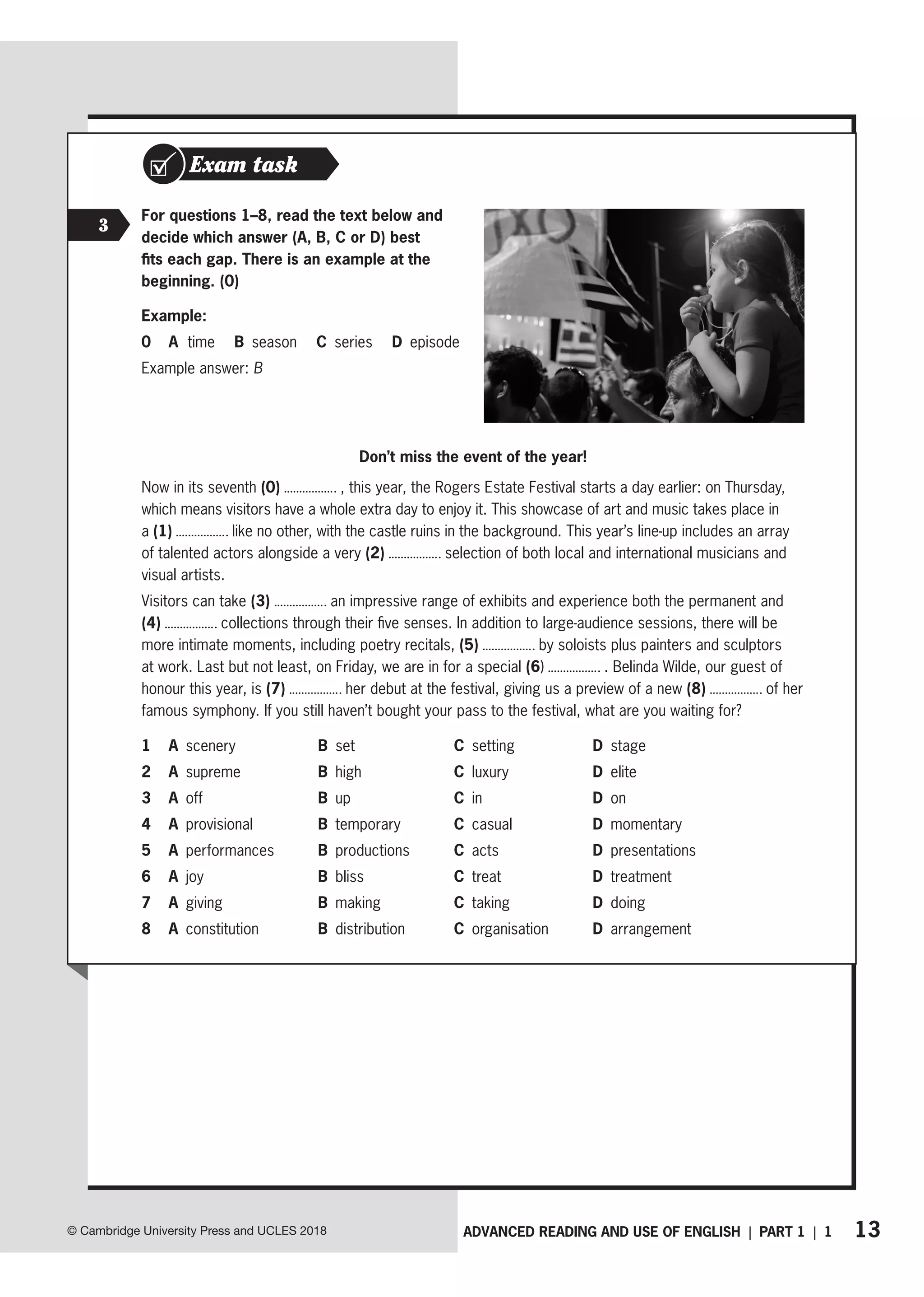 13
ADVANCED READING AND USE OF ENGLISH | PART 1 | 1
© Cambridge University Press and UCLES 2018
Exam task
3
For questions 1–8, read the text below and
decide which answer (A, B, C or D) best
fits each gap. There is an example at the
beginning. (0)
Example:
0 A time B season C series D episode
Example answer: B
Don’t miss the event of the year!
Now in its seventh (0) , this year, the Rogers Estate Festival starts a day earlier: on Thursday,
which means visitors have a whole extra day to enjoy it. This showcase of art and music takes place in
a (1) like no other, with the castle ruins in the background. This year’s line-up includes an array
of talented actors alongside a very (2) selection of both local and international musicians and
visual artists.
Visitors can take (3) an impressive range of exhibits and experience both the permanent and
(4) collections through their five senses. In addition to large-audience sessions, there will be
more intimate moments, including poetry recitals, (5) by soloists plus painters and sculptors
at work. Last but not least, on Friday, we are in for a special (6) . Belinda Wilde, our guest of
honour this year, is (7) her debut at the festival, giving us a preview of a new (8) of her
famous symphony. If you still haven’t bought your pass to the festival, what are you waiting for?
1 A scenery B set C setting D stage
2 A supreme B high C luxury D elite
3 A off B up C in D on
4 A provisional B temporary C casual D momentary
5 A performances B productions C acts D presentations
6 A joy B bliss C treat D treatment
7 A giving B making C taking D doing
8 A constitution B distribution C organisation D arrangement
 