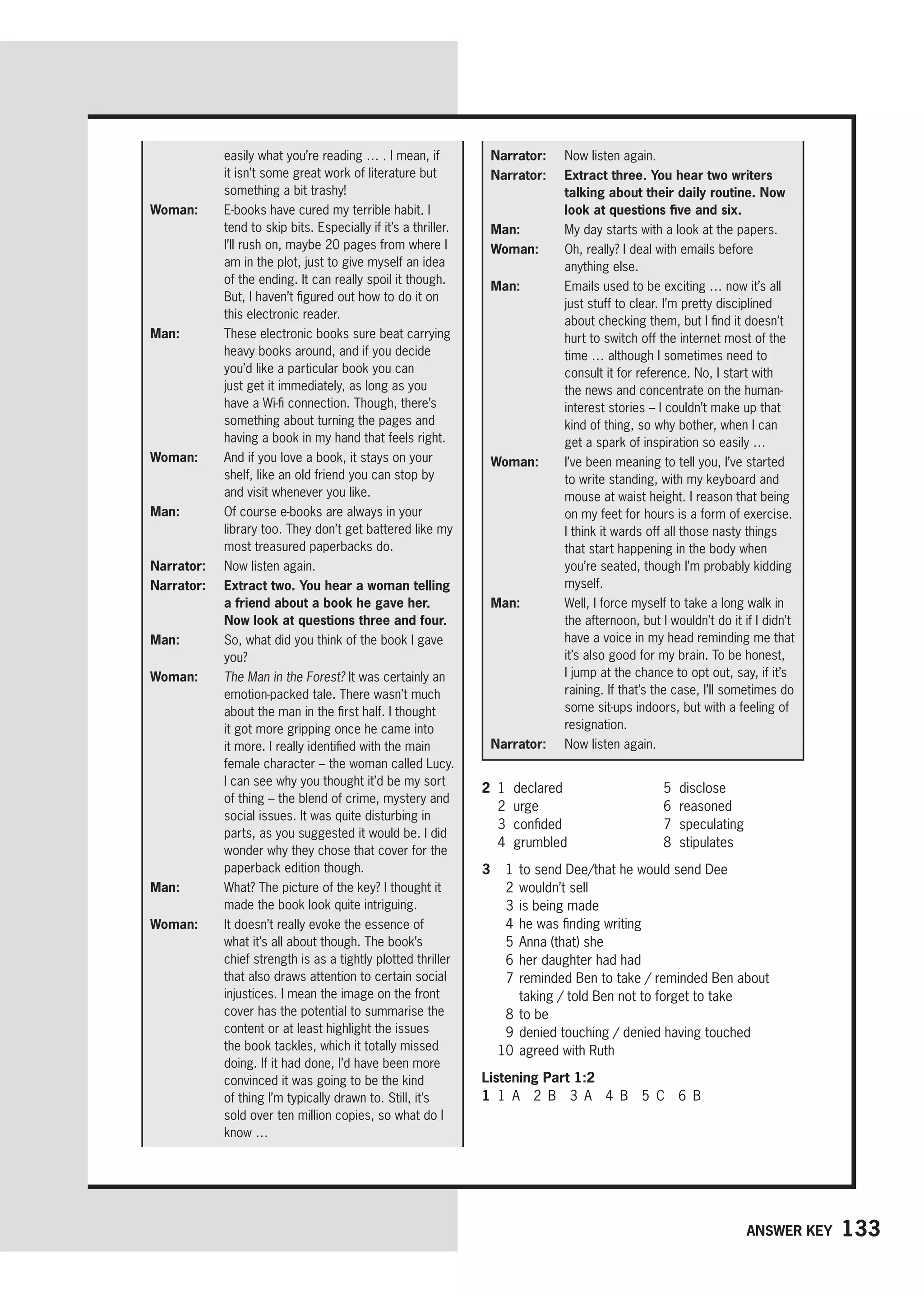 133
Answer key
easily what you’re reading … . I mean, if
it isn’t some great work of literature but
something a bit trashy!
Woman: 
E-books have cured my terrible habit. I
tend to skip bits. Especially if it’s a thriller.
I’ll rush on, maybe 20 pages from where I
am in the plot, just to give myself an idea
of the ending. It can really spoil it though.
But, I haven’t figured out how to do it on
this electronic reader.
Man: 
These electronic books sure beat carrying
heavy books around, and if you decide
you’d like a particular book you can
just get it immediately, as long as you
have a Wi-fi connection. Though, there’s
something about turning the pages and
having a book in my hand that feels right.
Woman: 
And if you love a book, it stays on your
shelf, like an old friend you can stop by
and visit whenever you like.
Man: 
Of course e-books are always in your
library too. They don’t get battered like my
most treasured paperbacks do.
Narrator: Now listen again.
Narrator: 
Extract two. You hear a woman telling
a friend about a book he gave her.
Now look at questions three and four.
Man: 
So, what did you think of the book I gave
you?
Woman: 
The Man in the Forest? It was certainly an
emotion-packed tale. There wasn’t much
about the man in the first half. I thought
it got more gripping once he came into
it more. I really identified with the main
female character – the woman called Lucy.
I can see why you thought it’d be my sort
of thing – the blend of crime, mystery and
social issues. It was quite disturbing in
parts, as you suggested it would be. I did
wonder why they chose that cover for the
paperback edition though.
Man: 
What? The picture of the key? I thought it
made the book look quite intriguing.
Woman: 
It doesn’t really evoke the essence of
what it’s all about though. The book’s
chief strength is as a tightly plotted thriller
that also draws attention to certain social
injustices. I mean the image on the front
cover has the potential to summarise the
content or at least highlight the issues
the book tackles, which it totally missed
doing. If it had done, I’d have been more
convinced it was going to be the kind
of thing I’m typically drawn to. Still, it’s
sold over ten million copies, so what do I
know …
Narrator: Now listen again.
Narrator: 
Extract three. You hear two writers
talking about their daily routine. Now
look at questions five and six.
Man: 
My day starts with a look at the papers.
Woman: 
Oh, really? I deal with emails before
anything else.
Man: 
Emails used to be exciting … now it’s all
just stuff to clear. I’m pretty disciplined
about checking them, but I find it doesn’t
hurt to switch off the internet most of the
time … although I sometimes need to
consult it for reference. No, I start with
the news and concentrate on the human-
interest stories – I couldn’t make up that
kind of thing, so why bother, when I can
get a spark of inspiration so easily …
Woman: 
I’ve been meaning to tell you, I’ve started
to write standing, with my keyboard and
mouse at waist height. I reason that being
on my feet for hours is a form of exercise.
I think it wards off all those nasty things
that start happening in the body when
you’re seated, though I’m probably kidding
myself.
Man: 
Well, I force myself to take a long walk in
the afternoon, but I wouldn’t do it if I didn’t
have a voice in my head reminding me that
it’s also good for my brain. To be honest,
I jump at the chance to opt out, say, if it’s
raining. If that’s the case, I’ll sometimes do
some sit-ups indoors, but with a feeling of
resignation.
Narrator: 
Now listen again.
2 1 declared
2 urge
3 confided
4 grumbled
5 disclose
6 reasoned
7 speculating
8 stipulates
3 1 to send Dee/that he would send Dee
2 wouldn’t sell
3 is being made
4 he was finding writing
5 Anna (that) she
6 her daughter had had
7	
reminded Ben to take / reminded Ben about
taking / told Ben not to forget to take
8 to be
9 denied touching / denied having touched
10 agreed with Ruth
Listening Part 1:2
1 1 A 2 B 3 A 4 B 5 C 6 B
 