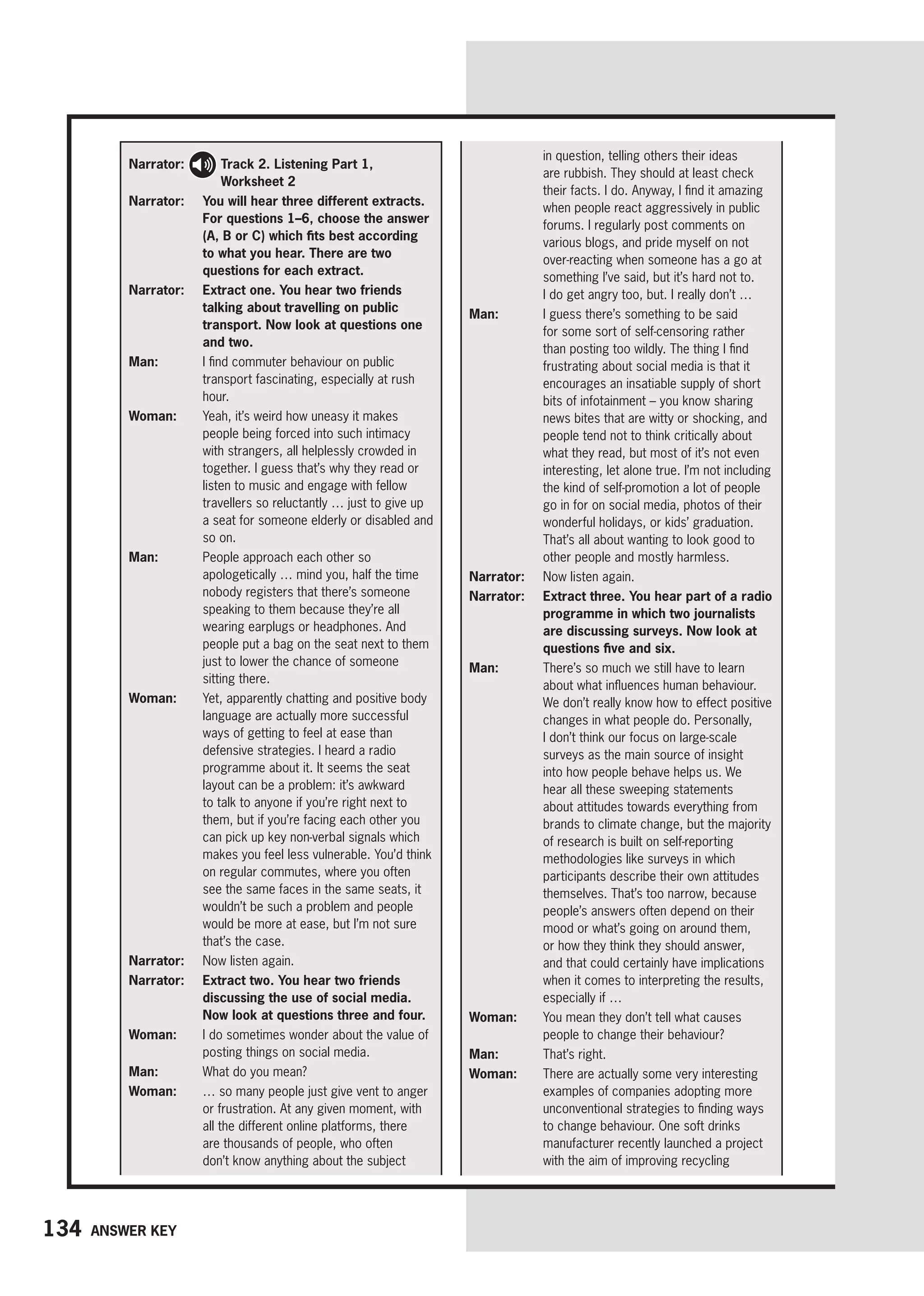 134 Answer key
Narrator: 
Track 2. Listening Part 1,
Worksheet 2
Narrator: 
You will hear three different extracts.
For questions 1–6, choose the answer
(A, B or C) which fits best according
to what you hear. There are two
questions for each extract.
Narrator: 
Extract one. You hear two friends
talking about travelling on public
transport. Now look at questions one
and two.
Man: 
I find commuter behaviour on public
transport fascinating, especially at rush
hour.
Woman: 
Yeah, it’s weird how uneasy it makes
people being forced into such intimacy
with strangers, all helplessly crowded in
together. I guess that’s why they read or
listen to music and engage with fellow
travellers so reluctantly … just to give up
a seat for someone elderly or disabled and
so on.
Man: 
People approach each other so
apologetically … mind you, half the time
nobody registers that there’s someone
speaking to them because they’re all
wearing earplugs or headphones. And
people put a bag on the seat next to them
just to lower the chance of someone
sitting there.
Woman: 
Yet, apparently chatting and positive body
language are actually more successful
ways of getting to feel at ease than
defensive strategies. I heard a radio
programme about it. It seems the seat
layout can be a problem: it’s awkward
to talk to anyone if you’re right next to
them, but if you’re facing each other you
can pick up key non-verbal signals which
makes you feel less vulnerable. You’d think
on regular commutes, where you often
see the same faces in the same seats, it
wouldn’t be such a problem and people
would be more at ease, but I’m not sure
that’s the case.
Narrator: 
Now listen again.
Narrator: 
Extract two. You hear two friends
discussing the use of social media.
Now look at questions three and four.
Woman:	
I do sometimes wonder about the value of
posting things on social media.
Man: 
What do you mean?
Woman: 
… so many people just give vent to anger
or frustration. At any given moment, with
all the different online platforms, there
are thousands of people, who often
don’t know anything about the subject
in question, telling others their ideas
are rubbish. They should at least check
their facts. I do. Anyway, I find it amazing
when people react aggressively in public
forums. I regularly post comments on
various blogs, and pride myself on not
over-reacting when someone has a go at
something I’ve said, but it’s hard not to.
I do get angry too, but. I really don’t …
Man: 
I guess there’s something to be said
for some sort of self-censoring rather
than posting too wildly. The thing I find
frustrating about social media is that it
encourages an insatiable supply of short
bits of infotainment – you know sharing
news bites that are witty or shocking, and
people tend not to think critically about
what they read, but most of it’s not even
interesting, let alone true. I’m not including
the kind of self-promotion a lot of people
go in for on social media, photos of their
wonderful holidays, or kids’ graduation.
That’s all about wanting to look good to
other people and mostly harmless.
Narrator: 
Now listen again.
Narrator:	
Extract three. You hear part of a radio
programme in which two journalists
are discussing surveys. Now look at
questions five and six.
Man: 
There’s so much we still have to learn
about what influences human behaviour.
We don’t really know how to effect positive
changes in what people do. Personally,
I don’t think our focus on large-scale
surveys as the main source of insight
into how people behave helps us. We
hear all these sweeping statements
about attitudes towards everything from
brands to climate change, but the majority
of research is built on self-reporting
methodologies like surveys in which
participants describe their own attitudes
themselves. That’s too narrow, because
people’s answers often depend on their
mood or what’s going on around them,
or how they think they should answer,
and that could certainly have implications
when it comes to interpreting the results,
especially if …
Woman: 
You mean they don’t tell what causes
people to change their behaviour?
Man: That’s right.
Woman: 
There are actually some very interesting
examples of companies adopting more
unconventional strategies to finding ways
to change behaviour. One soft drinks
manufacturer recently launched a project
with the aim of improving recycling
 