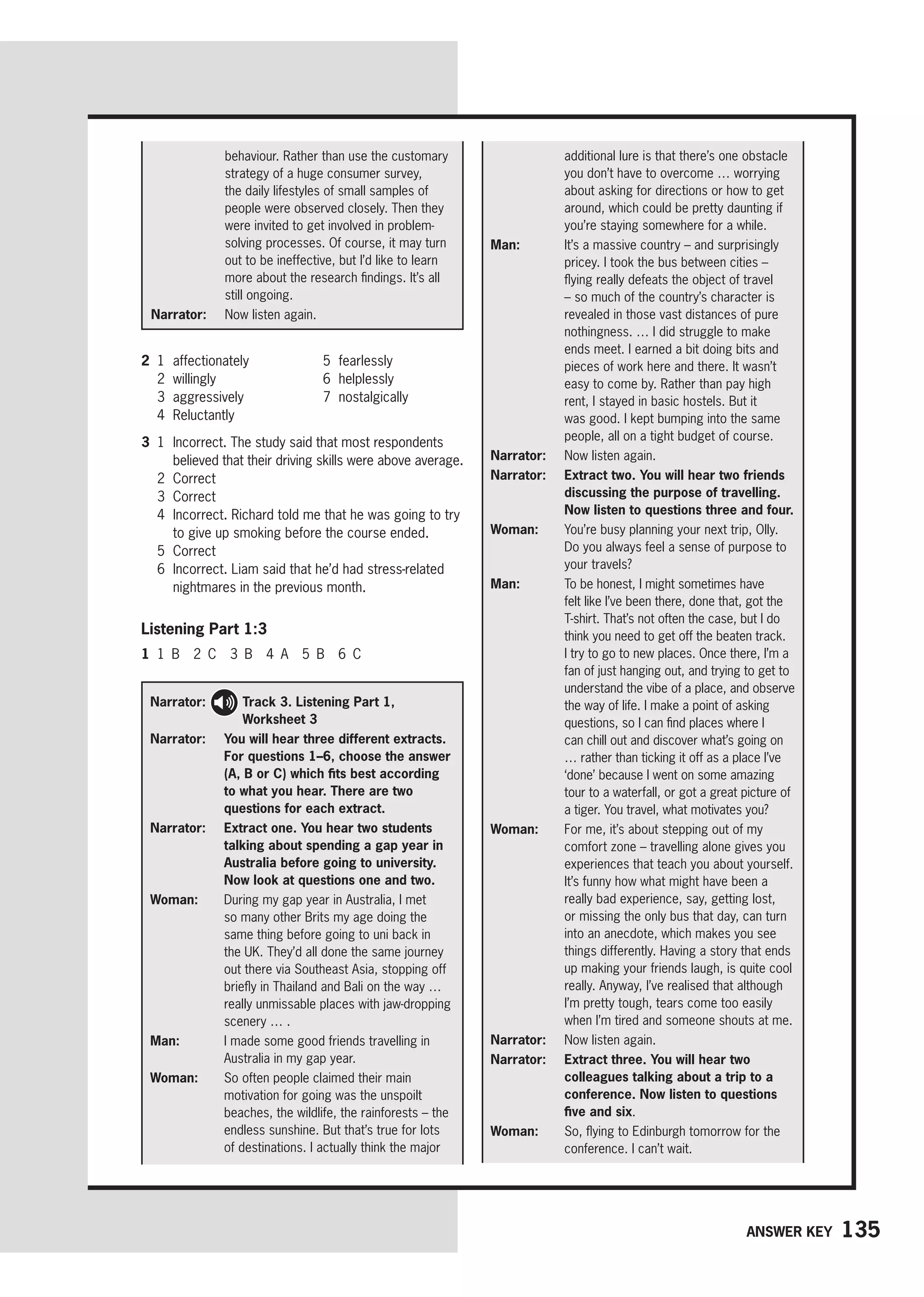 135
Answer key
additional lure is that there’s one obstacle
you don’t have to overcome … worrying
about asking for directions or how to get
around, which could be pretty daunting if
you’re staying somewhere for a while.
Man: 
It’s a massive country – and surprisingly
pricey. I took the bus between cities –
flying really defeats the object of travel
– so much of the country’s character is
revealed in those vast distances of pure
nothingness. … I did struggle to make
ends meet. I earned a bit doing bits and
pieces of work here and there. It wasn’t
easy to come by. Rather than pay high
rent, I stayed in basic hostels. But it
was good. I kept bumping into the same
people, all on a tight budget of course.
Narrator: 
Now listen again.
Narrator: 
Extract two. You will hear two friends
discussing the purpose of travelling.
Now listen to questions three and four.
Woman: 
You’re busy planning your next trip, Olly.
Do you always feel a sense of purpose to
your travels?
Man: 
To be honest, I might sometimes have
felt like I’ve been there, done that, got the
T-shirt. That’s not often the case, but I do
think you need to get off the beaten track.
I try to go to new places. Once there, I’m a
fan of just hanging out, and trying to get to
understand the vibe of a place, and observe
the way of life. I make a point of asking
questions, so I can find places where I
can chill out and discover what’s going on
… rather than ticking it off as a place I’ve
‘done’ because I went on some amazing
tour to a waterfall, or got a great picture of
a tiger. You travel, what motivates you?
Woman: 
For me, it’s about stepping out of my
comfort zone – travelling alone gives you
experiences that teach you about yourself.
It’s funny how what might have been a
really bad experience, say, getting lost,
or missing the only bus that day, can turn
into an anecdote, which makes you see
things differently. Having a story that ends
up making your friends laugh, is quite cool
really. Anyway, I’ve realised that although
I’m pretty tough, tears come too easily
when I’m tired and someone shouts at me.
Narrator: 
Now listen again.
Narrator: 	
Extract three. You will hear two
colleagues talking about a trip to a
conference. Now listen to questions
five and six.
Woman: 
So, flying to Edinburgh tomorrow for the
conference. I can’t wait.
behaviour. Rather than use the customary
strategy of a huge consumer survey,
the daily lifestyles of small samples of
people were observed closely. Then they
were invited to get involved in problem-
solving processes. Of course, it may turn
out to be ineffective, but I’d like to learn
more about the research findings. It’s all
still ongoing.
Narrator: 
Now listen again.
2 1 affectionately
2 willingly
3 aggressively
4 Reluctantly
5 fearlessly
6 helplessly
7 nostalgically
3 1	
Incorrect. The study said that most respondents
believed that their driving skills were above average.
2 Correct
3 Correct
4	
Incorrect. Richard told me that he was going to try
to give up smoking before the course ended.
5 Correct
6	
Incorrect. Liam said that he’d had stress-related
nightmares in the previous month.
Listening Part 1:3
1 1 B 2 C 3 B 4 A 5 B 6 C
Narrator: 
Track 3. Listening Part 1,
Worksheet 3
Narrator: 
You will hear three different extracts.
For questions 1–6, choose the answer
(A, B or C) which fits best according
to what you hear. There are two
questions for each extract.
Narrator: 
Extract one. You hear two students
talking about spending a gap year in
Australia before going to university.
Now look at questions one and two.
Woman: 
During my gap year in Australia, I met
so many other Brits my age doing the
same thing before going to uni back in
the UK. They’d all done the same journey
out there via Southeast Asia, stopping off
briefly in Thailand and Bali on the way …
really unmissable places with jaw-dropping
scenery … .
Man: 
I made some good friends travelling in
Australia in my gap year.
Woman: 
So often people claimed their main
motivation for going was the unspoilt
beaches, the wildlife, the rainforests – the
endless sunshine. But that’s true for lots
of destinations. I actually think the major
 