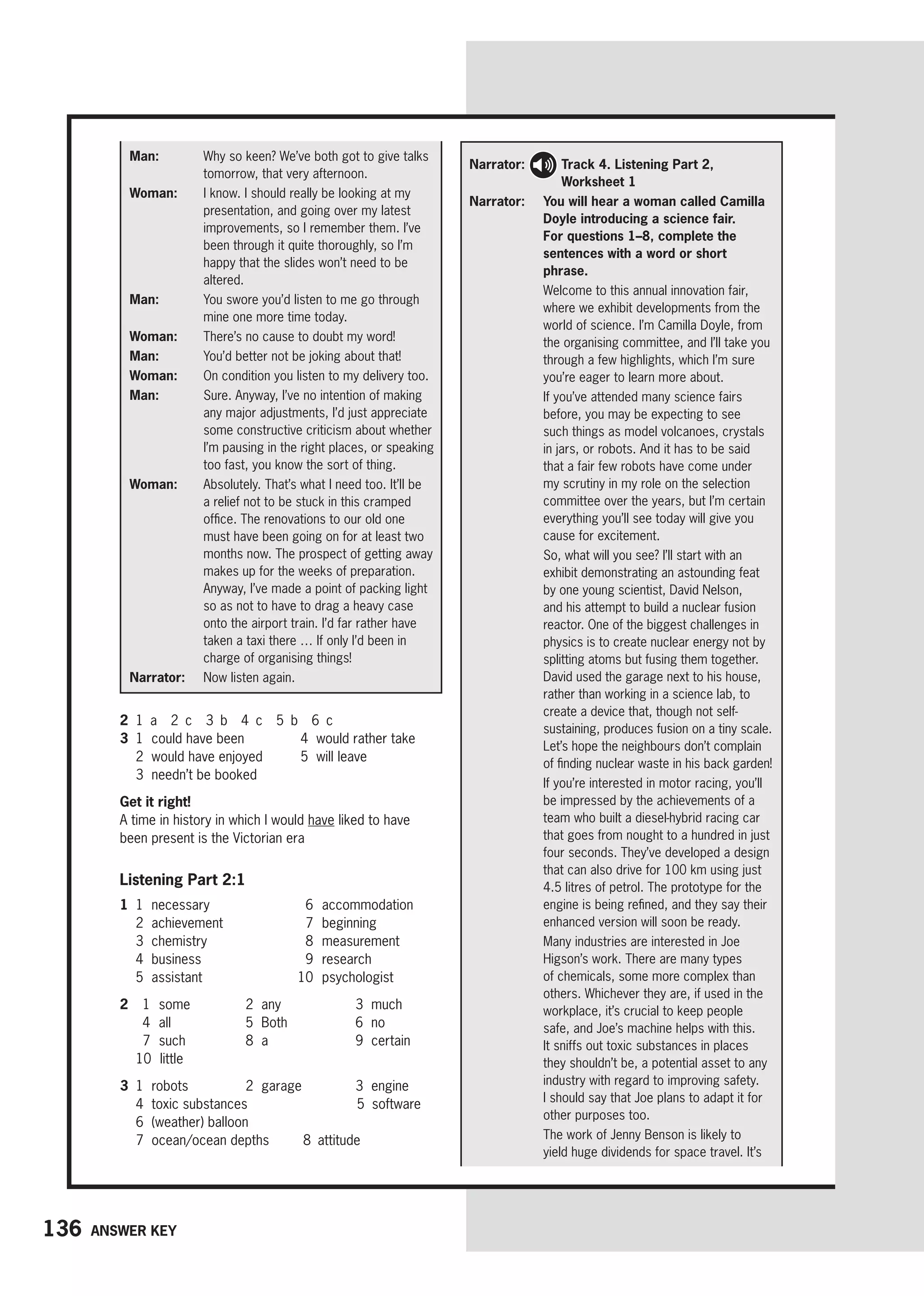 136 Answer key
Man: 
Why so keen? We’ve both got to give talks
tomorrow, that very afternoon.
Woman: 
I know. I should really be looking at my
presentation, and going over my latest
improvements, so I remember them. I’ve
been through it quite thoroughly, so I’m
happy that the slides won’t need to be
altered.
Man: 
You swore you’d listen to me go through
mine one more time today.
Woman: 
There’s no cause to doubt my word!
Man: 
You’d better not be joking about that!
Woman: 
On condition you listen to my delivery too.
Man: 
Sure. Anyway, I’ve no intention of making
any major adjustments, I’d just appreciate
some constructive criticism about whether
I’m pausing in the right places, or speaking
too fast, you know the sort of thing.
Woman: 
Absolutely. That’s what I need too. It’ll be
a relief not to be stuck in this cramped
office. The renovations to our old one
must have been going on for at least two
months now. The prospect of getting away
makes up for the weeks of preparation.
Anyway, I’ve made a point of packing light
so as not to have to drag a heavy case
onto the airport train. I’d far rather have
taken a taxi there … If only I’d been in
charge of organising things!
Narrator: 
Now listen again.
2 1 a 2 c 3 b 4 c 5 b 6 c
3 1 could have been
2 would have enjoyed
3 needn’t be booked
4 would rather take
5 will leave
Get it right!
A time in history in which I would have liked to have
been present is the Victorian era
Listening Part 2:1
1 1 necessary
2 achievement
3 chemistry
4 business
5 assistant
6 accommodation
7 beginning
8 measurement
9 research
10 psychologist
2	 1  some 2 any 3 much
	 4  
all 5 Both 6 no
	 7  
such 8 a 9 certain
10  little
3 1 robots 2 garage 3 engine
4 toxic substances		 5 software
6 (weather) balloon
7 ocean/ocean depths   8 attitude
Narrator: 
Track 4. Listening Part 2,
Worksheet 1
Narrator: 
You will hear a woman called Camilla
Doyle introducing a science fair.
For questions 1–8, complete the
sentences with a word or short
phrase.

Welcome to this annual innovation fair,
where we exhibit developments from the
world of science. I’m Camilla Doyle, from
the organising committee, and I’ll take you
through a few highlights, which I’m sure
you’re eager to learn more about.

If you’ve attended many science fairs
before, you may be expecting to see
such things as model volcanoes, crystals
in jars, or robots. And it has to be said
that a fair few robots have come under
my scrutiny in my role on the selection
committee over the years, but I’m certain
everything you’ll see today will give you
cause for excitement.

So, what will you see? I’ll start with an
exhibit demonstrating an astounding feat
by one young scientist, David Nelson,
and his attempt to build a nuclear fusion
reactor. One of the biggest challenges in
physics is to create nuclear energy not by
splitting atoms but fusing them together.
David used the garage next to his house,
rather than working in a science lab, to
create a device that, though not self-
sustaining, produces fusion on a tiny scale.
Let’s hope the neighbours don’t complain
of finding nuclear waste in his back garden!

If you’re interested in motor racing, you’ll
be impressed by the achievements of a
team who built a diesel-hybrid racing car
that goes from nought to a hundred in just
four seconds. They’ve developed a design
that can also drive for 100 km using just
4.5 litres of petrol. The prototype for the
engine is being refined, and they say their
enhanced version will soon be ready.

Many industries are interested in Joe
Higson’s work. There are many types
of chemicals, some more complex than
others. Whichever they are, if used in the
workplace, it’s crucial to keep people
safe, and Joe’s machine helps with this.
It sniffs out toxic substances in places
they shouldn’t be, a potential asset to any
industry with regard to improving safety.
I should say that Joe plans to adapt it for
other purposes too.

The work of Jenny Benson is likely to
yield huge dividends for space travel. It’s
 