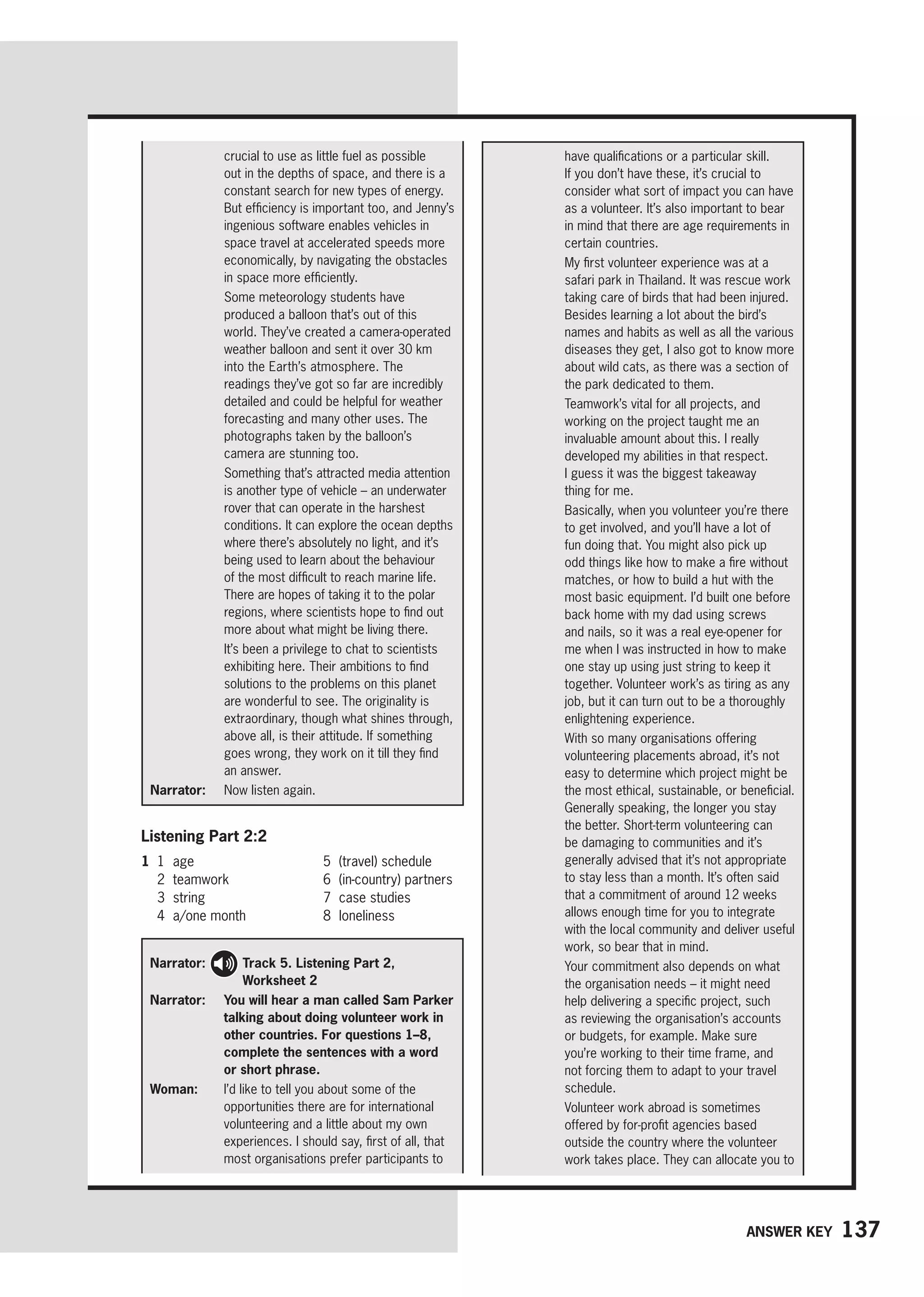 137
Answer key
have qualifications or a particular skill.
If you don’t have these, it’s crucial to
consider what sort of impact you can have
as a volunteer. It’s also important to bear
in mind that there are age requirements in
certain countries.

My first volunteer experience was at a
safari park in Thailand. It was rescue work
taking care of birds that had been injured.
Besides learning a lot about the bird’s
names and habits as well as all the various
diseases they get, I also got to know more
about wild cats, as there was a section of
the park dedicated to them.

Teamwork’s vital for all projects, and
working on the project taught me an
invaluable amount about this. I really
developed my abilities in that respect.
I guess it was the biggest takeaway
thing for me.

Basically, when you volunteer you’re there
to get involved, and you’ll have a lot of
fun doing that. You might also pick up
odd things like how to make a fire without
matches, or how to build a hut with the
most basic equipment. I’d built one before
back home with my dad using screws
and nails, so it was a real eye-opener for
me when I was instructed in how to make
one stay up using just string to keep it
together. Volunteer work’s as tiring as any
job, but it can turn out to be a thoroughly
enlightening experience.

With so many organisations offering
volunteering placements abroad, it’s not
easy to determine which project might be
the most ethical, sustainable, or beneficial.
Generally speaking, the longer you stay
the better. Short-term volunteering can
be damaging to communities and it’s
generally advised that it’s not appropriate
to stay less than a month. It’s often said
that a commitment of around 12 weeks
allows enough time for you to integrate
with the local community and deliver useful
work, so bear that in mind.

Your commitment also depends on what
the organisation needs – it might need
help delivering a specific project, such
as reviewing the organisation’s accounts
or budgets, for example. Make sure
you’re working to their time frame, and
not forcing them to adapt to your travel
schedule.

Volunteer work abroad is sometimes
offered by for-profit agencies based
outside the country where the volunteer
work takes place. They can allocate you to
crucial to use as little fuel as possible
out in the depths of space, and there is a
constant search for new types of energy.
But efficiency is important too, and Jenny’s
ingenious software enables vehicles in
space travel at accelerated speeds more
economically, by navigating the obstacles
in space more efficiently.

Some meteorology students have
produced a balloon that’s out of this
world. They’ve created a camera-operated
weather balloon and sent it over 30 km
into the Earth’s atmosphere. The
readings they’ve got so far are incredibly
detailed and could be helpful for weather
forecasting and many other uses. The
photographs taken by the balloon’s
camera are stunning too.

Something that’s attracted media attention
is another type of vehicle – an underwater
rover that can operate in the harshest
conditions. It can explore the ocean depths
where there’s absolutely no light, and it’s
being used to learn about the behaviour
of the most difficult to reach marine life.
There are hopes of taking it to the polar
regions, where scientists hope to find out
more about what might be living there.

It’s been a privilege to chat to scientists
exhibiting here. Their ambitions to find
solutions to the problems on this planet
are wonderful to see. The originality is
extraordinary, though what shines through,
above all, is their attitude. If something
goes wrong, they work on it till they find
an answer.
Narrator: 
Now listen again.
Listening Part 2:2
1 1 age
2 teamwork
3 string
4 a/one month
5 (travel) schedule
6 (in-country) partners
7 case studies
8 loneliness
Narrator: 
Track 5. Listening Part 2,
Worksheet 2
Narrator: 	You will hear a man called Sam Parker
talking about doing volunteer work in
other countries. For questions 1–8,
complete the sentences with a word
or short phrase.
Woman: 
I’d like to tell you about some of the
opportunities there are for international
volunteering and a little about my own
experiences. I should say, first of all, that
most organisations prefer participants to
 