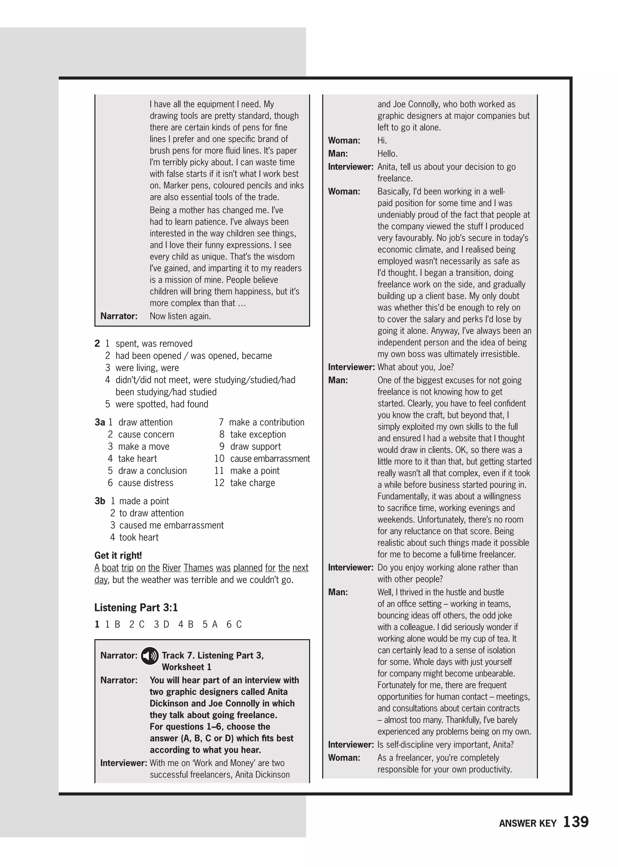 139
Answer key
Narrator: 
Track 7. Listening Part 3,
Worksheet 1
Narrator: 	You will hear part of an interview with
two graphic designers called Anita
Dickinson and Joe Connolly in which
they talk about going freelance.
For questions 1–6, choose the
answer (A, B, C or D) which fits best
according to what you hear.
Interviewer: 
With me on ‘Work and Money’ are two
successful freelancers, Anita Dickinson
I have all the equipment I need. My
drawing tools are pretty standard, though
there are certain kinds of pens for fine
lines I prefer and one specific brand of
brush pens for more fluid lines. It’s paper
I’m terribly picky about. I can waste time
with false starts if it isn’t what I work best
on. Marker pens, coloured pencils and inks
are also essential tools of the trade.

Being a mother has changed me. I’ve
had to learn patience. I’ve always been
interested in the way children see things,
and I love their funny expressions. I see
every child as unique. That’s the wisdom
I’ve gained, and imparting it to my readers
is a mission of mine. People believe
children will bring them happiness, but it’s
more complex than that …
Narrator: 
Now listen again.
and Joe Connolly, who both worked as
graphic designers at major companies but
left to go it alone.
Woman: Hi.
Man: Hello.
Interviewer: 
Anita, tell us about your decision to go
freelance.
Woman: 
Basically, I’d been working in a well-
paid position for some time and I was
undeniably proud of the fact that people at
the company viewed the stuff I produced
very favourably. No job’s secure in today’s
economic climate, and I realised being
employed wasn’t necessarily as safe as
I’d thought. I began a transition, doing
freelance work on the side, and gradually
building up a client base. My only doubt
was whether this’d be enough to rely on
to cover the salary and perks I’d lose by
going it alone. Anyway, I’ve always been an
independent person and the idea of being
my own boss was ultimately irresistible.
Interviewer: 
What about you, Joe?
Man: 
One of the biggest excuses for not going
freelance is not knowing how to get
started. Clearly, you have to feel confident
you know the craft, but beyond that, I
simply exploited my own skills to the full
and ensured I had a website that I thought
would draw in clients. OK, so there was a
little more to it than that, but getting started
really wasn’t all that complex, even if it took
a while before business started pouring in.
Fundamentally, it was about a willingness
to sacrifice time, working evenings and
weekends. Unfortunately, there’s no room
for any reluctance on that score. Being
realistic about such things made it possible
for me to become a full-time freelancer.
Interviewer: 
Do you enjoy working alone rather than
with other people?
Man: 
Well, I thrived in the hustle and bustle
of an office setting – working in teams,
bouncing ideas off others, the odd joke
with a colleague. I did seriously wonder if
working alone would be my cup of tea. It
can certainly lead to a sense of isolation
for some. Whole days with just yourself
for company might become unbearable.
Fortunately for me, there are frequent
opportunities for human contact – meetings,
and consultations about certain contracts
– almost too many. Thankfully, I’ve barely
experienced any problems being on my own.
Interviewer: 
Is self-discipline very important, Anita?
Woman: 
As a freelancer, you’re completely
responsible for your own productivity.
2 1 spent, was removed
2 had been opened / was opened, became
3 were living, were
4	
didn’t/did not meet, were studying/studied/had
been studying/had studied
5 were spotted, had found
3a 1 draw attention
2 cause concern
3 make a move
4 take heart
5 draw a conclusion
6 cause distress
7 make a contribution
8 take exception
9 draw support
10 cause embarrassment
11 make a point
12 take charge
3b 1 made a point
2 to draw attention
3 caused me embarrassment
4 took heart
Get it right!
A boat trip on the River Thames was planned for the next
day, but the weather was terrible and we couldn’t go.
Listening Part 3:1
1 1 B 2 C 3 D 4 B 5 A 6 C
 