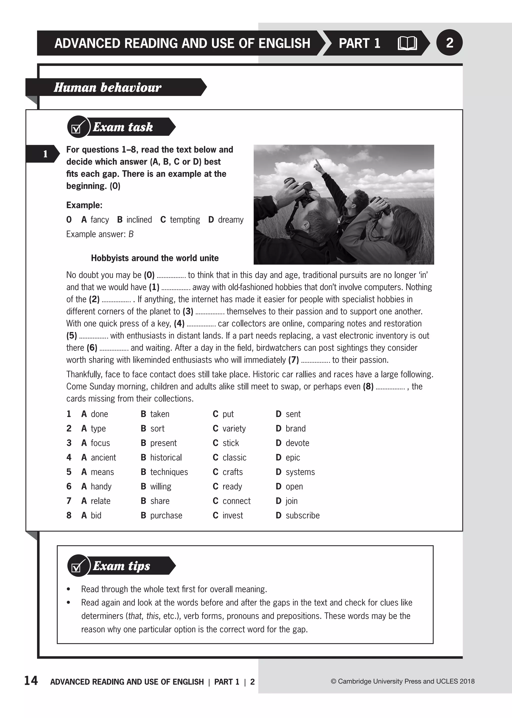 14 ADVANCED READING AND USE OF ENGLISH | PART 1 | 2
ADVANCED READING AND USE OF ENGLISH PART 1
© Cambridge University Press and UCLES 2018
2
Human behaviour
Exam task
1 For questions 1–8, read the text below and
decide which answer (A, B, C or D) best
fits each gap. There is an example at the
beginning. (0)
Example:
0 A fancy B inclined C tempting D dreamy
Example answer: B
Hobbyists around the world unite
No doubt you may be (0) to think that in this day and age, traditional pursuits are no longer ‘in’
and that we would have (1) away with old-fashioned hobbies that don’t involve computers. Nothing
of the (2) . If anything, the internet has made it easier for people with specialist hobbies in
different corners of the planet to (3) themselves to their passion and to support one another.
With one quick press of a key, (4) car collectors are online, comparing notes and restoration
(5) with enthusiasts in distant lands. If a part needs replacing, a vast electronic inventory is out
there (6) and waiting. After a day in the field, birdwatchers can post sightings they consider
worth sharing with likeminded enthusiasts who will immediately (7) to their passion.
Thankfully, face to face contact does still take place. Historic car rallies and races have a large following.
Come Sunday morning, children and adults alike still meet to swap, or perhaps even (8) , the
cards missing from their collections.
1 A done B taken C put D sent
2 A type B sort C variety D brand
3 A focus B present C stick D devote
4 A ancient B historical C classic D epic
5 A means B techniques C crafts D systems
6 A handy B willing C ready D open
7 A relate B share C connect D join
8 A bid B purchase C invest D subscribe
• Read through the whole text first for overall meaning.
• Read again and look at the words before and after the gaps in the text and check for clues like
determiners (that, this, etc.), verb forms, pronouns and prepositions. These words may be the
reason why one particular option is the correct word for the gap.
Exam tips
 