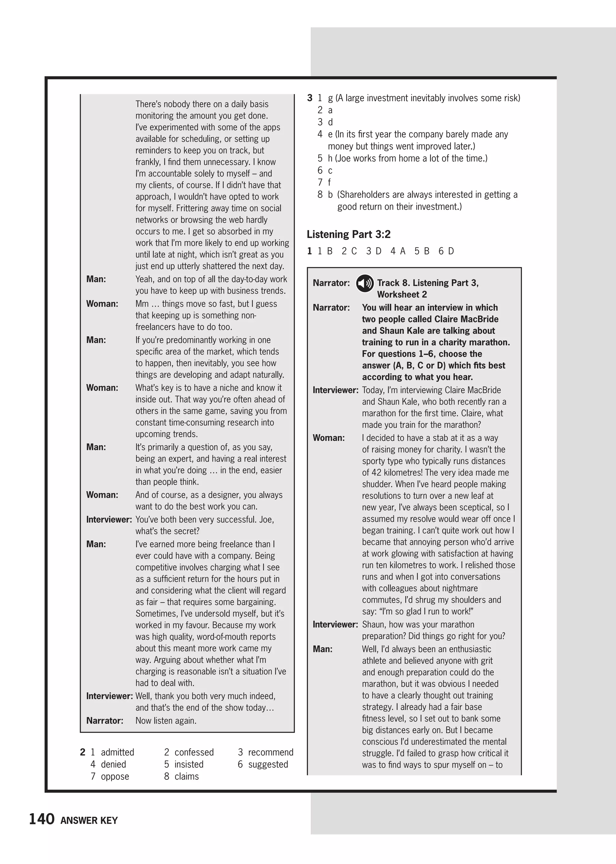 140 Answer key
There’s nobody there on a daily basis
monitoring the amount you get done.
I’ve experimented with some of the apps
available for scheduling, or setting up
reminders to keep you on track, but
frankly, I find them unnecessary. I know
I’m accountable solely to myself – and
my clients, of course. If I didn’t have that
approach, I wouldn’t have opted to work
for myself. Frittering away time on social
networks or browsing the web hardly
occurs to me. I get so absorbed in my
work that I’m more likely to end up working
until late at night, which isn’t great as you
just end up utterly shattered the next day.
Man:	
Yeah, and on top of all the day-to-day work
you have to keep up with business trends.
Woman: 
Mm … things move so fast, but I guess
that keeping up is something non-
freelancers have to do too.
Man: 
If you’re predominantly working in one
specific area of the market, which tends
to happen, then inevitably, you see how
things are developing and adapt naturally.
Woman: 
What’s key is to have a niche and know it
inside out. That way you’re often ahead of
others in the same game, saving you from
constant time-consuming research into
upcoming trends.
Man: 
It’s primarily a question of, as you say,
being an expert, and having a real interest
in what you’re doing … in the end, easier
than people think.
Woman: 
And of course, as a designer, you always
want to do the best work you can.
Interviewer:	
You’ve both been very successful. Joe,
what’s the secret?
Man: 
I’ve earned more being freelance than I
ever could have with a company. Being
competitive involves charging what I see
as a sufficient return for the hours put in
and considering what the client will regard
as fair – that requires some bargaining.
Sometimes, I’ve undersold myself, but it’s
worked in my favour. Because my work
was high quality, word-of-mouth reports
about this meant more work came my
way. Arguing about whether what I’m
charging is reasonable isn’t a situation I’ve
had to deal with.
Interviewer: 
Well, thank you both very much indeed,
and that’s the end of the show today…
Narrator: 
Now listen again.
3 1 g (A large investment inevitably involves some risk)
2 a
3 d
4	
e (In its first year the company barely made any
money but things went improved later.)
5 h (Joe works from home a lot of the time.)
6 c
7 f
8	
b 
(Shareholders are always interested in getting a
good return on their investment.)
Listening Part 3:2
1 1 B 2 C 3 D 4 A 5 B 6 D
Narrator: 
Track 8. Listening Part 3,
Worksheet 2
Narrator: 	You will hear an interview in which
two people called Claire MacBride
and Shaun Kale are talking about
training to run in a charity marathon.
For questions 1–6, choose the
answer (A, B, C or D) which fits best
according to what you hear.
Interviewer: 
Today, I’m interviewing Claire MacBride
and Shaun Kale, who both recently ran a
marathon for the first time. Claire, what
made you train for the marathon?
Woman: 
I decided to have a stab at it as a way
of raising money for charity. I wasn’t the
sporty type who typically runs distances
of 42 kilometres! The very idea made me
shudder. When I’ve heard people making
resolutions to turn over a new leaf at
new year, I’ve always been sceptical, so I
assumed my resolve would wear off once I
began training. I can’t quite work out how I
became that annoying person who’d arrive
at work glowing with satisfaction at having
run ten kilometres to work. I relished those
runs and when I got into conversations
with colleagues about nightmare
commutes, I’d shrug my shoulders and
say: “I’m so glad I run to work!”
Interviewer: 
Shaun, how was your marathon
preparation? Did things go right for you?
Man: 
Well, I’d always been an enthusiastic
athlete and believed anyone with grit
and enough preparation could do the
marathon, but it was obvious I needed
to have a clearly thought out training
strategy. I already had a fair base
fitness level, so I set out to bank some
big distances early on. But I became
conscious I’d underestimated the mental
struggle. I’d failed to grasp how critical it
was to find ways to spur myself on – to
2 1 admitted 2 confessed 3 recommend
4 denied 5 insisted 6 suggested
7 oppose 8 claims
 