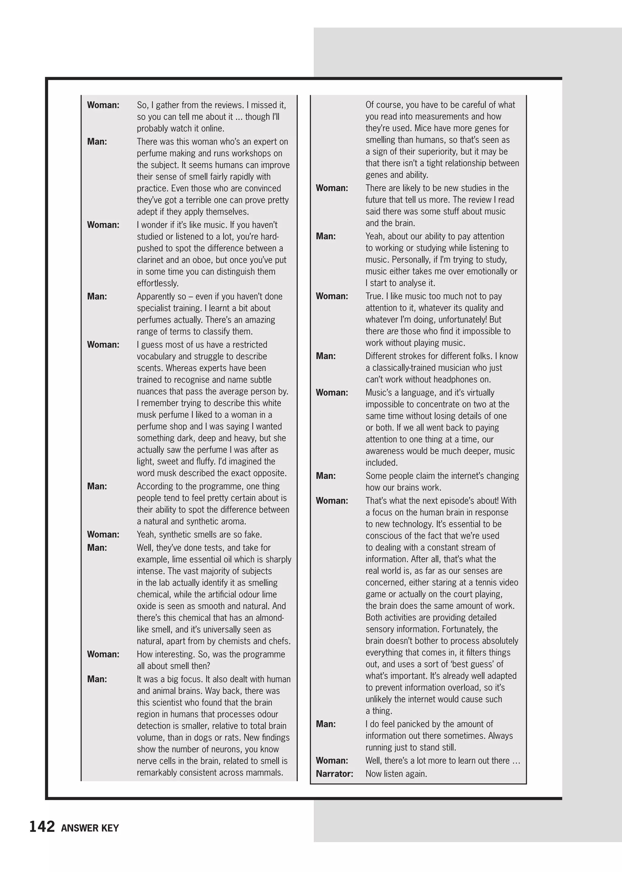 142 Answer key
Of course, you have to be careful of what
you read into measurements and how
they’re used. Mice have more genes for
smelling than humans, so that’s seen as
a sign of their superiority, but it may be
that there isn’t a tight relationship between
genes and ability.
Woman: 
There are likely to be new studies in the
future that tell us more. The review I read
said there was some stuff about music
and the brain.
Man: 
Yeah, about our ability to pay attention
to working or studying while listening to
music. Personally, if I’m trying to study,
music either takes me over emotionally or
I start to analyse it.
Woman: 
True. I like music too much not to pay
attention to it, whatever its quality and
whatever I’m doing, unfortunately! But
there are those who find it impossible to
work without playing music.
Man: 
Different strokes for different folks. I know
a classically-trained musician who just
can’t work without headphones on.
Woman: 
Music’s a language, and it’s virtually
impossible to concentrate on two at the
same time without losing details of one
or both. If we all went back to paying
attention to one thing at a time, our
awareness would be much deeper, music
included.
Man: 
Some people claim the internet’s changing
how our brains work.
Woman: 
That’s what the next episode’s about! With
a focus on the human brain in response
to new technology. It’s essential to be
conscious of the fact that we’re used
to dealing with a constant stream of
information. After all, that’s what the
real world is, as far as our senses are
concerned, either staring at a tennis video
game or actually on the court playing,
the brain does the same amount of work.
Both activities are providing detailed
sensory information. Fortunately, the
brain doesn’t bother to process absolutely
everything that comes in, it filters things
out, and uses a sort of ‘best guess’ of
what’s important. It’s already well adapted
to prevent information overload, so it’s
unlikely the internet would cause such
a thing.
Man: 
I do feel panicked by the amount of
information out there sometimes. Always
running just to stand still.
Woman: 
Well, there’s a lot more to learn out there …
Narrator: 
Now listen again.
Woman: 
So, I gather from the reviews. I missed it,
so you can tell me about it ... though I’ll
probably watch it online.
Man: 
There was this woman who’s an expert on
perfume making and runs workshops on
the subject. It seems humans can improve
their sense of smell fairly rapidly with
practice. Even those who are convinced
they’ve got a terrible one can prove pretty
adept if they apply themselves.
Woman: 
I wonder if it’s like music. If you haven’t
studied or listened to a lot, you’re hard-
pushed to spot the difference between a
clarinet and an oboe, but once you’ve put
in some time you can distinguish them
effortlessly.
Man: 
Apparently so – even if you haven’t done
specialist training. I learnt a bit about
perfumes actually. There’s an amazing
range of terms to classify them.
Woman: 
I guess most of us have a restricted
vocabulary and struggle to describe
scents. Whereas experts have been
trained to recognise and name subtle
nuances that pass the average person by.
I remember trying to describe this white
musk perfume I liked to a woman in a
perfume shop and I was saying I wanted
something dark, deep and heavy, but she
actually saw the perfume I was after as
light, sweet and fluffy. I’d imagined the
word musk described the exact opposite.
Man: 
According to the programme, one thing
people tend to feel pretty certain about is
their ability to spot the difference between
a natural and synthetic aroma.
Woman: 
Yeah, synthetic smells are so fake.
Man: 
Well, they’ve done tests, and take for
example, lime essential oil which is sharply
intense. The vast majority of subjects
in the lab actually identify it as smelling
chemical, while the artificial odour lime
oxide is seen as smooth and natural. And
there’s this chemical that has an almond-
like smell, and it’s universally seen as
natural, apart from by chemists and chefs.
Woman: 
How interesting. So, was the programme
all about smell then?
Man: 
It was a big focus. It also dealt with human
and animal brains. Way back, there was
this scientist who found that the brain
region in humans that processes odour
detection is smaller, relative to total brain
volume, than in dogs or rats. New findings
show the number of neurons, you know
nerve cells in the brain, related to smell is
remarkably consistent across mammals.
 