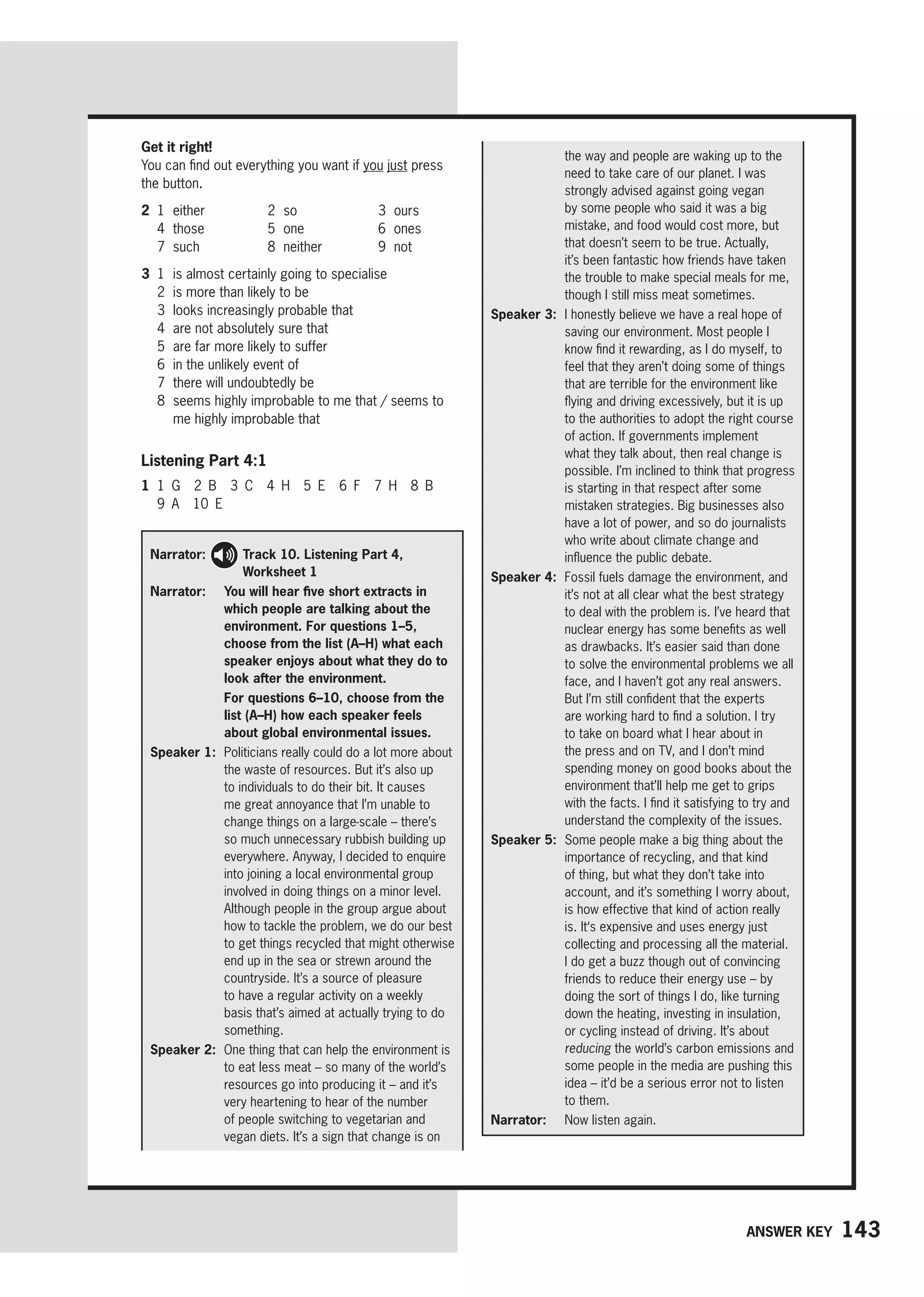 143
Answer key
Get it right!
You can find out everything you want if you just press
the button.
2 1 either 2 so 3 ours
4 those 5 one 6 ones
7 such 8 neither 9 not
3 1 is almost certainly going to specialise
2 is more than likely to be
3 looks increasingly probable that
4 are not absolutely sure that
5 are far more likely to suffer
6 in the unlikely event of
7 there will undoubtedly be
8	
seems highly improbable to me that / seems to
me highly improbable that
Listening Part 4:1
1 1 G 2 B 3 C 4 H 5 E 6 F 7 H 8 B
9 A 10 E
Narrator: 
Track 10. Listening Part 4,
Worksheet 1
Narrator: 
You will hear five short extracts in
which people are talking about the
environment. For questions 1–5,
choose from the list (A–H) what each
speaker enjoys about what they do to
look after the environment.

For questions 6–10, choose from the
list (A–H) how each speaker feels
about global environmental issues.
Speaker 1: 
Politicians really could do a lot more about
the waste of resources. But it’s also up
to individuals to do their bit. It causes
me great annoyance that I’m unable to
change things on a large-scale – there’s
so much unnecessary rubbish building up
everywhere. Anyway, I decided to enquire
into joining a local environmental group
involved in doing things on a minor level.
Although people in the group argue about
how to tackle the problem, we do our best
to get things recycled that might otherwise
end up in the sea or strewn around the
countryside. It’s a source of pleasure
to have a regular activity on a weekly
basis that’s aimed at actually trying to do
something.
Speaker 2: 
One thing that can help the environment is
to eat less meat – so many of the world’s
resources go into producing it – and it’s
very heartening to hear of the number
of people switching to vegetarian and
vegan diets. It’s a sign that change is on
the way and people are waking up to the
need to take care of our planet. I was
strongly advised against going vegan
by some people who said it was a big
mistake, and food would cost more, but
that doesn’t seem to be true. Actually,
it’s been fantastic how friends have taken
the trouble to make special meals for me,
though I still miss meat sometimes.
Speaker 3: 
I honestly believe we have a real hope of
saving our environment. Most people I
know find it rewarding, as I do myself, to
feel that they aren’t doing some of things
that are terrible for the environment like
flying and driving excessively, but it is up
to the authorities to adopt the right course
of action. If governments implement
what they talk about, then real change is
possible. I’m inclined to think that progress
is starting in that respect after some
mistaken strategies. Big businesses also
have a lot of power, and so do journalists
who write about climate change and
influence the public debate.
Speaker 4: 
Fossil fuels damage the environment, and
it’s not at all clear what the best strategy
to deal with the problem is. I’ve heard that
nuclear energy has some benefits as well
as drawbacks. It’s easier said than done
to solve the environmental problems we all
face, and I haven’t got any real answers.
But I’m still confident that the experts
are working hard to find a solution. I try
to take on board what I hear about in
the press and on TV, and I don’t mind
spending money on good books about the
environment that’ll help me get to grips
with the facts. I find it satisfying to try and
understand the complexity of the issues.
Speaker 5: 
Some people make a big thing about the
importance of recycling, and that kind
of thing, but what they don’t take into
account, and it’s something I worry about,
is how effective that kind of action really
is. It‘s expensive and uses energy just
collecting and processing all the material.
I do get a buzz though out of convincing
friends to reduce their energy use – by
doing the sort of things I do, like turning
down the heating, investing in insulation,
or cycling instead of driving. It’s about
reducing the world’s carbon emissions and
some people in the media are pushing this
idea – it’d be a serious error not to listen
to them.
Narrator: 
Now listen again.
 