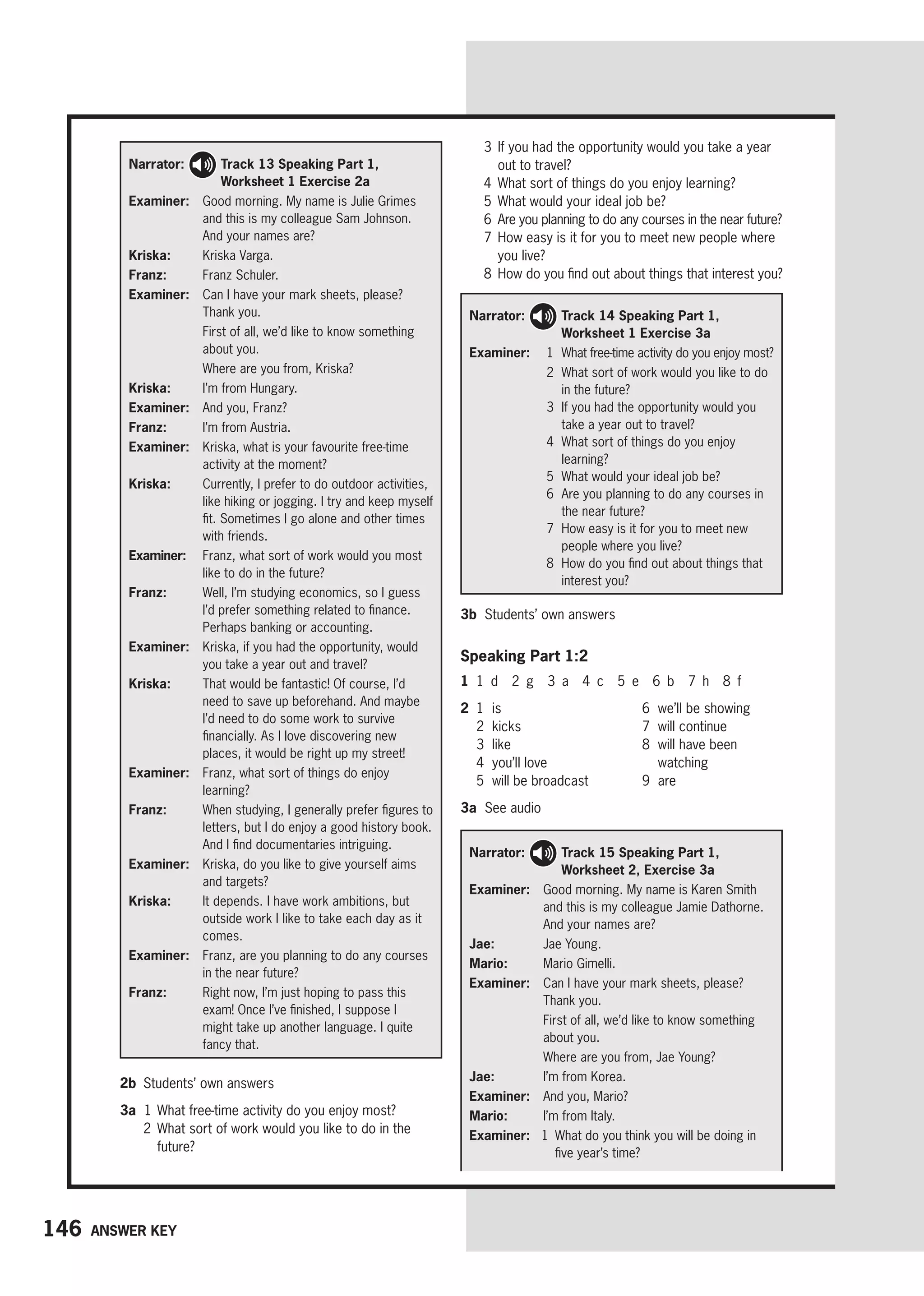 146 Answer key
3	
If you had the opportunity would you take a year
out to travel?
4 What sort of things do you enjoy learning?
5 What would your ideal job be?
6 
Are you planning to do any courses in the near future?
7	
How easy is it for you to meet new people where
you live?
8	
How do you find out about things that interest you?
Narrator: 
Track 15 Speaking Part 1,
Worksheet 2, Exercise 3a
Examiner: 
Good morning. My name is Karen Smith
and this is my colleague Jamie Dathorne.
And your names are?
Jae: Jae Young.
Mario: Mario Gimelli.
Examiner: 
Can I have your mark sheets, please?
Thank you.

First of all, we’d like to know something
about you.
Where are you from, Jae Young?
Jae: I’m from Korea.
Examiner: And you, Mario?
Mario: I’m from Italy.
Examiner: 
1 
What do you think you will be doing in
five year’s time?
Narrator: 
Track 14 Speaking Part 1,
Worksheet 1 Exercise 3a
Examiner: 

1 What free-time activity do you enjoy most?
2	
What sort of work would you like to do
in the future?
3	
If you had the opportunity would you
take a year out to travel?
4	
What sort of things do you enjoy
learning?
5 What would your ideal job be?
6	
Are you planning to do any courses in
the near future?
7	
How easy is it for you to meet new
people where you live?
8	
How do you find out about things that
interest you?
Narrator: 
Track 13 Speaking Part 1,
Worksheet 1 Exercise 2a
Examiner: 
Good morning. My name is Julie Grimes
and this is my colleague Sam Johnson.
And your names are?
Kriska: Kriska Varga.
Franz: Franz Schuler.
Examiner: 
Can I have your mark sheets, please?
Thank you.

First of all, we’d like to know something
about you.
Where are you from, Kriska?
Kriska: I’m from Hungary.
Examiner: And you, Franz?
Franz: I’m from Austria.
Examiner:	
Kriska, what is your favourite free-time
activity at the moment?
Kriska:	
Currently, I prefer to do outdoor activities,
like hiking or jogging. I try and keep myself
fit. Sometimes I go alone and other times
with friends.
Examiner:	
Franz, what sort of work would you most
like to do in the future?
Franz:	
Well, I’m studying economics, so I guess
I’d prefer something related to finance.
Perhaps banking or accounting.
Examiner:	
Kriska, if you had the opportunity, would
you take a year out and travel?
Kriska:	
That would be fantastic! Of course, I’d
need to save up beforehand. And maybe
I’d need to do some work to survive
financially. As I love discovering new
places, it would be right up my street!
Examiner: 
Franz, what sort of things do enjoy
learning?
Franz:	
When studying, I generally prefer figures to
letters, but I do enjoy a good history book.
And I find documentaries intriguing.
Examiner:	
Kriska, do you like to give yourself aims
and targets?
Kriska:	
It depends. I have work ambitions, but
outside work I like to take each day as it
comes.
Examiner:	
Franz, are you planning to do any courses
in the near future?
Franz:	
Right now, I’m just hoping to pass this
exam! Once I’ve finished, I suppose I
might take up another language. I quite
fancy that.
3b Students’ own answers
Speaking Part 1:2
1 1 d 2 g 3 a 4 c 5 e 6 b 7 h 8 f
2 1 is
2 kicks
3 like
4 you’ll love
5 will be broadcast
6 we’ll be showing
7 will continue
8	
will have been
watching
9 are
3a See audio
2b Students’ own answers
3a 1	
What free-time activity do you enjoy most?
2	
What sort of work would you like to do in the
future?
 