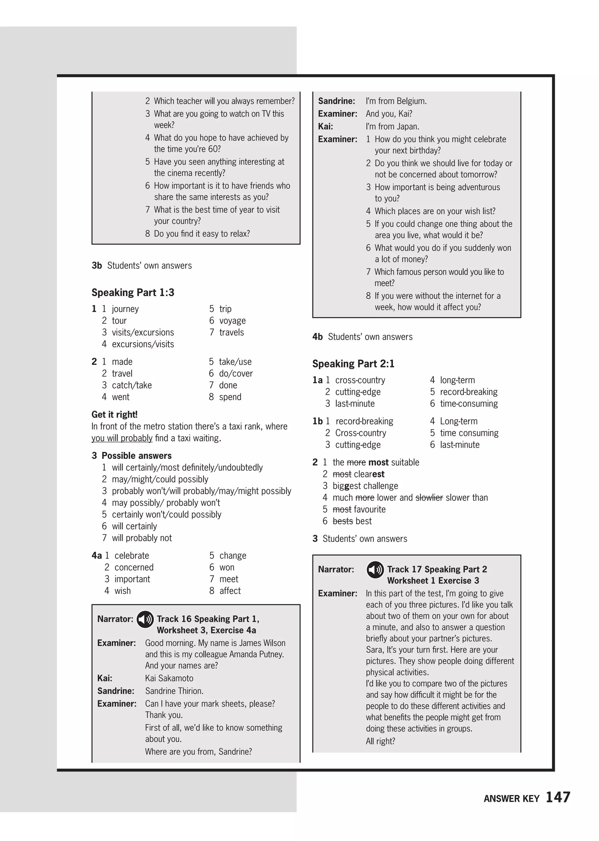 147
Answer key
2 
Which teacher will you always remember?
3 
What are you going to watch on TV this
week?
4 
What do you hope to have achieved by
the time you’re 60?
5 
Have you seen anything interesting at
the cinema recently?
6 
How important is it to have friends who
share the same interests as you?
7 
What is the best time of year to visit
your country?
8 
Do you find it easy to relax?
Sandrine: I’m from Belgium.
Examiner: And you, Kai?
Kai: I’m from Japan.
Examiner: 1 
How do you think you might celebrate
your next birthday?
2 
Do you think we should live for today or
not be concerned about tomorrow?
3 
How important is being adventurous
to you?
4 Which places are on your wish list?
5 
If you could change one thing about the
area you live, what would it be?
6 
What would you do if you suddenly won
a lot of money?
7 
Which famous person would you like to
meet?
8 
If you were without the internet for a
week, how would it affect you?
3b Students’ own answers
Speaking Part 1:3
1 1 journey
2 tour
3 visits/excursions
4 excursions/visits
5 trip
6 voyage
7 travels
2 1 made
2 travel
3 catch/take
4 went
5 take/use
6 do/cover
7 done
8 spend
Get it right!
In front of the metro station there’s a taxi rank, where
you will probably find a taxi waiting.
3 Possible answers
1 will certainly/most definitely/undoubtedly
2 may/might/could possibly
3 probably won’t/will probably/may/might possibly
4 may possibly/ probably won’t
5 certainly won’t/could possibly
6 will certainly
7 will probably not
4a 1 celebrate
2 concerned
3 important
4 wish
5 change
6 won
7 meet
8 affect
Narrator: 
Track 16 Speaking Part 1,
Worksheet 3, Exercise 4a
Examiner: 
Good morning. My name is James Wilson
and this is my colleague Amanda Putney.
And your names are?
Kai: Kai Sakamoto
Sandrine: Sandrine Thirion.
Examiner: 
Can I have your mark sheets, please?
Thank you.

First of all, we’d like to know something
about you.
Where are you from, Sandrine?
4b Students’ own answers
Speaking Part 2:1
1a 1 cross-country
2 cutting-edge
3 last-minute
4 long-term
5 record-breaking
6 time-consuming
1b 1 record-breaking
2 Cross-country
3 cutting-edge
4 Long-term
5 time consuming
6 last-minute
2 1 the more most suitable
2 most clearest
3 biggest challenge
4 much more lower and slowlier slower than
5 most favourite
6 bests best
3 Students’ own answers
Narrator: 
Track 17 Speaking Part 2
Worksheet 1 Exercise 3
Examiner:	
In this part of the test, I’m going to give
each of you three pictures. I’d like you talk
about two of them on your own for about
a minute, and also to answer a question
briefly about your partner’s pictures.
Sara, It’s your turn first. Here are your
pictures. They show people doing different
physical activities.
I’d like you to compare two of the pictures
and say how difficult it might be for the
people to do these different activities and
what benefits the people might get from
doing these activities in groups.
All right?
 