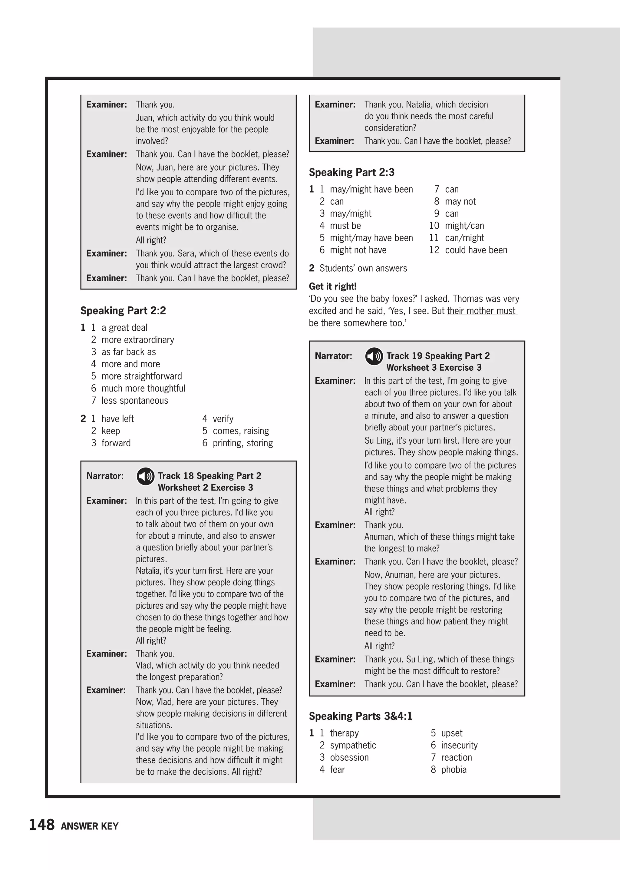 148 Answer key
Speaking Part 2:3
1 1 may/might have been
2 can
3 may/might
4 must be
5 might/may have been
6 might not have
7 can
8 may not
9 can
10 might/can
11 can/might
12 could have been
2 Students’ own answers
Get it right!
‘Do you see the baby foxes?’ I asked. Thomas was very
excited and he said, ‘Yes, I see. But their mother must
be there somewhere too.’
Examiner: Thank you.

Juan, which activity do you think would
be the most enjoyable for the people
involved?
Examiner: 
Thank you. Can I have the booklet, please?
Now, Juan, here are your pictures. They
show people attending different events.

I’d like you to compare two of the pictures,
and say why the people might enjoy going
to these events and how difficult the
events might be to organise.
All right?
Examiner: 	
Thank you. Sara, which of these events do
you think would attract the largest crowd?
Examiner: 	
Thank you. Can I have the booklet, please?
Examiner: 	
Thank you. Natalia, which decision
do you think needs the most careful
consideration?
Examiner: 	
Thank you. Can I have the booklet, please?
Narrator: 
Track 18 Speaking Part 2
Worksheet 2 Exercise 3
Examiner:	
In this part of the test, I’m going to give
each of you three pictures. I’d like you
to talk about two of them on your own
for about a minute, and also to answer
a question briefly about your partner’s
pictures.
Natalia, it’s your turn first. Here are your
pictures. They show people doing things
together. I’d like you to compare two of the
pictures and say why the people might have
chosen to do these things together and how
the people might be feeling.
All right?
Examiner: Thank you.
	Vlad, which activity do you think needed
the longest preparation?
Examiner: 
Thank you. Can I have the booklet, please?
Now, Vlad, here are your pictures. They
show people making decisions in different
situations.
I’d like you to compare two of the pictures,
and say why the people might be making
these decisions and how difficult it might
be to make the decisions. All right?
Narrator: 
Track 19 Speaking Part 2
Worksheet 3 Exercise 3
Examiner:	
In this part of the test, I’m going to give
each of you three pictures. I’d like you talk
about two of them on your own for about
a minute, and also to answer a question
briefly about your partner’s pictures.

Su Ling, it’s your turn first. Here are your
pictures. They show people making things.
	
I’d like you to compare two of the pictures
and say why the people might be making
these things and what problems they
might have.
All right?
Examiner: Thank you.
Anuman, which of these things might take
the longest to make?
Examiner: 
Thank you. Can I have the booklet, please?

Now, Anuman, here are your pictures.
They show people restoring things. I’d like
you to compare two of the pictures, and
say why the people might be restoring
these things and how patient they might
need to be.
All right?
Examiner: 	
Thank you. Su Ling, which of these things
might be the most difficult to restore?
Examiner: 	
Thank you. Can I have the booklet, please?
Speaking Part 2:2
1 1 a great deal
2 more extraordinary
3 as far back as
4 more and more
5 more straightforward
6 much more thoughtful
7 less spontaneous
2 1 have left
2 keep
3 forward
4 verify
5 comes, raising
6 printing, storing
Speaking Parts 34:1
1 1 therapy
2 sympathetic
3 obsession
4 fear
5 upset
6 insecurity
7 reaction
8 phobia
 