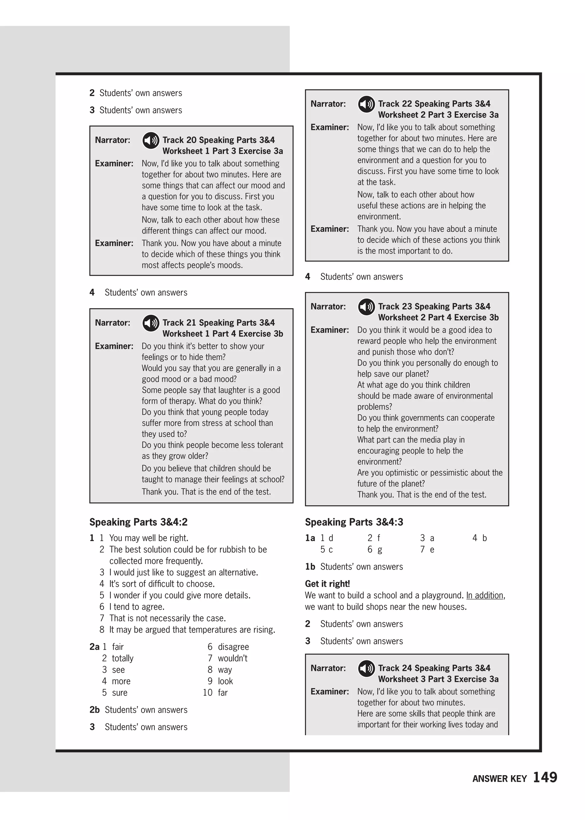 149
Answer key
Narrator: 
Track 24 Speaking Parts 34
Worksheet 3 Part 3 Exercise 3a
Examiner: 
Now, I’d like you to talk about something
together for about two minutes.
Here are some skills that people think are
important for their working lives today and
4 Students’ own answers
2 Students’ own answers
3 Students’ own answers
Narrator: 
Track 20 Speaking Parts 34
Worksheet 1 Part 3 Exercise 3a
Examiner: 
Now, I’d like you to talk about something
together for about two minutes. Here are
some things that can affect our mood and
a question for you to discuss. First you
have some time to look at the task.

Now, talk to each other about how these
different things can affect our mood.
Examiner: 
Thank you. Now you have about a minute
to decide which of these things you think
most affects people’s moods.
Narrator: 
Track 21 Speaking Parts 34
Worksheet 1 Part 4 Exercise 3b
Examiner:	
Do you think it’s better to show your
feelings or to hide them?
Would you say that you are generally in a
good mood or a bad mood?
Some people say that laughter is a good
form of therapy. What do you think?
Do you think that young people today
suffer more from stress at school than
they used to?
Do you think people become less tolerant
as they grow older?

Do you believe that children should be
taught to manage their feelings at school?
Thank you. That is the end of the test.
Narrator: 
Track 23 Speaking Parts 34
Worksheet 2 Part 4 Exercise 3b
Examiner: 
Do you think it would be a good idea to
reward people who help the environment
and punish those who don’t?
Do you think you personally do enough to
help save our planet?
At what age do you think children
should be made aware of environmental
problems?
Do you think governments can cooperate
to help the environment?
What part can the media play in
encouraging people to help the
environment?
Are you optimistic or pessimistic about the
future of the planet?
Thank you. That is the end of the test.
Narrator: 
Track 22 Speaking Parts 34
Worksheet 2 Part 3 Exercise 3a
Examiner: 
Now, I’d like you to talk about something
together for about two minutes. Here are
some things that we can do to help the
environment and a question for you to
discuss. First you have some time to look
at the task.

Now, talk to each other about how
useful these actions are in helping the
environment.
Examiner: 
Thank you. Now you have about a minute
to decide which of these actions you think
is the most important to do.
4 Students’ own answers
Speaking Parts 34:2
1 1 You may well be right.
2	
The best solution could be for rubbish to be
collected more frequently.
3 I would just like to suggest an alternative.
4 It’s sort of difficult to choose.
5 I wonder if you could give more details.
6 I tend to agree.
7 That is not necessarily the case.
8 It may be argued that temperatures are rising.
2a 1 fair
2 totally
3 see
4 more
5 sure
6 disagree
7 wouldn’t
8 way
9 look
10 far
2b Students’ own answers
3 Students’ own answers
Speaking Parts 34:3
1a 1 d 2 f 3 a 4 b
5 c 6 g 7 e
1b Students’ own answers
Get it right!
We want to build a school and a playground. In addition,
we want to build shops near the new houses.
2 Students’ own answers
3 Students’ own answers
 