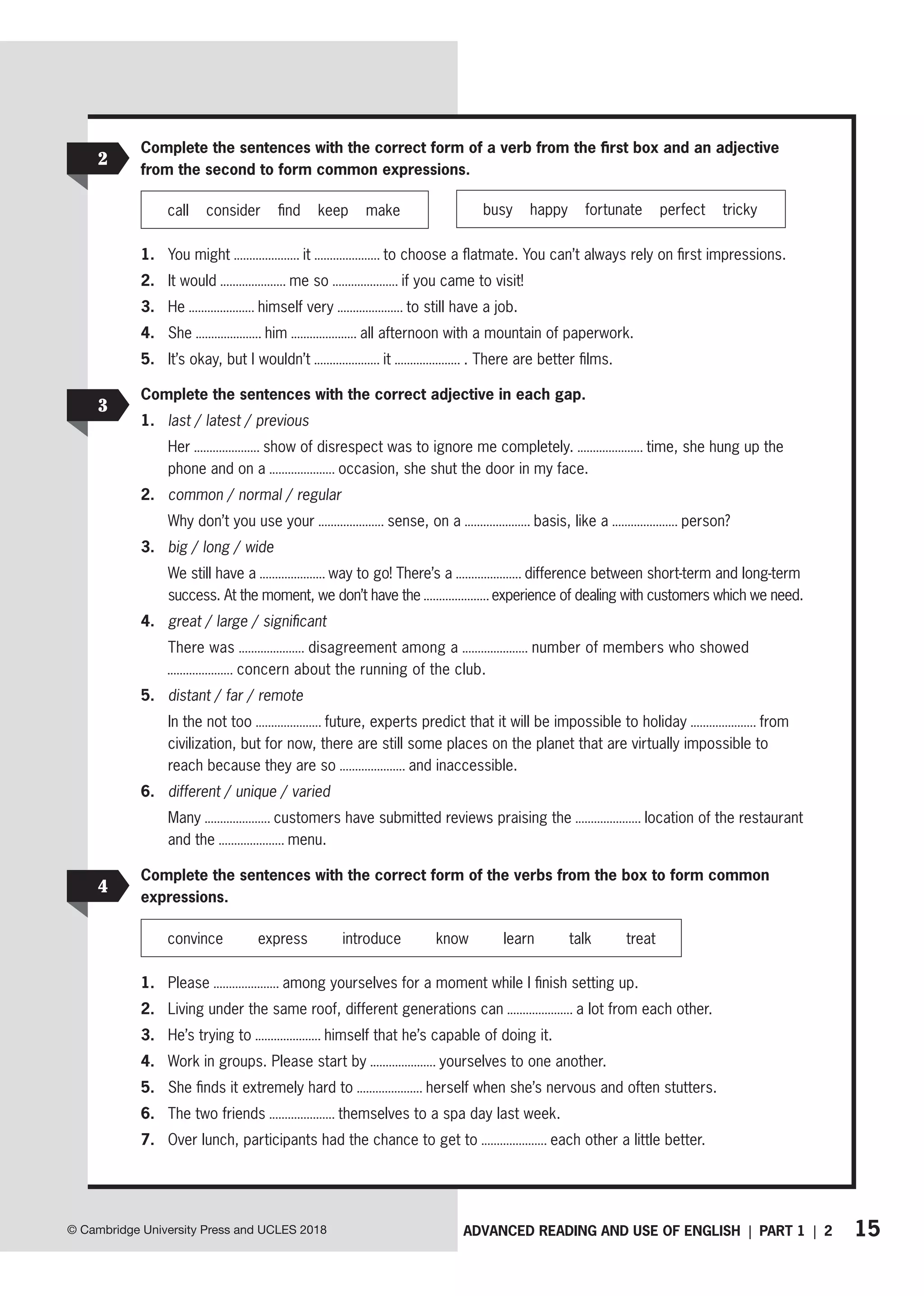15
ADVANCED READING AND USE OF ENGLISH | PART 1 | 2
© Cambridge University Press and UCLES 2018
2
Complete the sentences with the correct form of a verb from the first box and an adjective
from the second to form common expressions.
busy happy fortunate perfect tricky
call consider find keep make
1. You might it to choose a flatmate. You can’t always rely on first impressions.
2. It would me so if you came to visit!
3. He himself very to still have a job.
4. She him all afternoon with a mountain of paperwork.
5. It’s okay, but I wouldn’t it . There are better films.
3
Complete the sentences with the correct adjective in each gap.
1. last / latest / previous
Her show of disrespect was to ignore me completely. time, she hung up the
phone and on a occasion, she shut the door in my face.
2. common / normal / regular
Why don’t you use your sense, on a basis, like a person?
3. big / long / wide
We still have a way to go! There’s a difference between short-term and long-term
success. At the moment, we don’t have the experience of dealing with customers which we need.
4. great / large / significant
There was disagreement among a number of members who showed
concern about the running of the club.
5. distant / far / remote
In the not too future, experts predict that it will be impossible to holiday from
civilization, but for now, there are still some places on the planet that are virtually impossible to
reach because they are so and inaccessible.
6. different / unique / varied
Many customers have submitted reviews praising the location of the restaurant
and the menu.
4
Complete the sentences with the correct form of the verbs from the box to form common
expressions.
convince express introduce know learn talk treat
1. Please among yourselves for a moment while I finish setting up.
2. Living under the same roof, different generations can a lot from each other.
3. He’s trying to himself that he’s capable of doing it.
4. Work in groups. Please start by yourselves to one another.
5. She finds it extremely hard to herself when she’s nervous and often stutters.
6. The two friends themselves to a spa day last week.
7. Over lunch, participants had the chance to get to each other a little better.
 