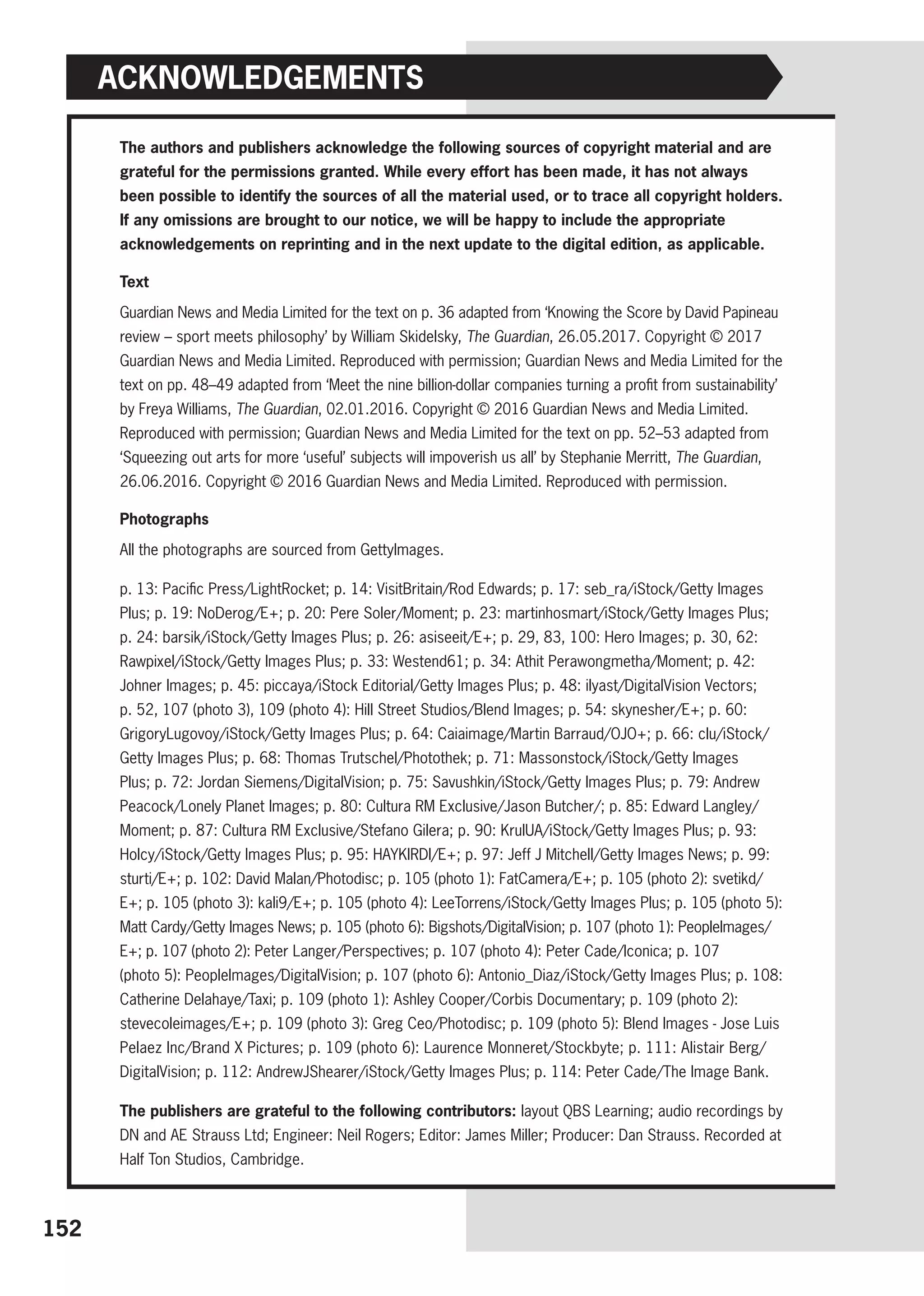 The authors and publishers acknowledge the following sources of copyright material and are
grateful for the permissions granted. While every effort has been made, it has not always
been possible to identify the sources of all the material used, or to trace all copyright holders.
If any omissions are brought to our notice, we will be happy to include the appropriate
acknowledgements on reprinting and in the next update to the digital edition, as applicable.
Text
Guardian News and Media Limited for the text on p. 36 adapted from ‘Knowing the Score by David Papineau
review – sport meets philosophy’ by William Skidelsky, The Guardian, 26.05.2017. ­
Copyright © 2017
Guardian News and Media Limited. Reproduced with permission; Guardian News and Media Limited for the
text on pp. 48–49 adapted from ‘Meet the nine billion-dollar companies turning a profit from sustainability’
by Freya Williams, The Guardian, 02.01.2016. Copyright © 2016 Guardian News and Media Limited.
Reproduced with permission; Guardian News and Media Limited for the text on pp. 52–53 adapted from
‘Squeezing out arts for more ‘useful’ subjects will impoverish us all’ by Stephanie Merritt, The Guardian,
26.06.2016. Copyright © 2016 Guardian News and Media Limited. Reproduced with permission.
Photographs
All the photographs are sourced from GettyImages.
p. 13: Pacific Press/LightRocket; p. 14: VisitBritain/Rod Edwards; p. 17: seb_ra/iStock/Getty Images
Plus; p. 19: NoDerog/E+; p. 20: Pere Soler/Moment; p. 23: martinhosmart/iStock/Getty Images Plus;
p. 24: barsik/iStock/Getty Images Plus; p. 26: asiseeit/E+; p. 29, 83, 100: Hero Images; p. 30, 62:
Rawpixel/iStock/Getty Images Plus; p. 33: Westend61; p. 34: Athit Perawongmetha/Moment; p. 42:
Johner Images; p. 45: piccaya/iStock Editorial/Getty Images Plus; p. 48: ilyast/DigitalVision Vectors;
p. 52, 107 (photo 3), 109 (photo 4): Hill Street Studios/Blend Images; p. 54: skynesher/E+; p. 60:
­
GrigoryLugovoy/iStock/Getty Images Plus; p. 64: Caiaimage/Martin Barraud/OJO+; p. 66: clu/iStock/
Getty Images Plus; p. 68: Thomas Trutschel/Photothek; p. 71: Massonstock/iStock/Getty Images
Plus; p. 72: Jordan Siemens/DigitalVision; p. 75: Savushkin/iStock/Getty Images Plus; p. 79: Andrew
Peacock/Lonely Planet Images; p. 80: Cultura RM Exclusive/Jason Butcher/; p. 85: Edward Langley/
Moment; p. 87: Cultura RM Exclusive/Stefano Gilera; p. 90: KrulUA/iStock/Getty Images Plus; p. 93:
Holcy/iStock/Getty Images Plus; p. 95: HAYKIRDI/E+; p. 97: Jeff J Mitchell/Getty Images News; p. 99:
sturti/E+; p. 102: David Malan/Photodisc; p. 105 (photo 1): FatCamera/E+; p. 105 (photo 2): svetikd/
E+; p. 105 (photo 3): kali9/E+; p. 105 (photo 4): LeeTorrens/iStock/Getty Images Plus; p. 105 (photo 5):
Matt Cardy/Getty Images News; p. 105 (photo 6): Bigshots/DigitalVision; p. 107 (photo 1): PeopleImages/
E+; p. 107 (photo 2): Peter Langer/Perspectives; p. 107 (photo 4): Peter Cade/Iconica; p. 107 ­
(photo 5): PeopleImages/DigitalVision; p. 107 (photo 6): Antonio_Diaz/iStock/Getty Images Plus; p. 108:
Catherine Delahaye/Taxi; p. 109 (photo 1): Ashley Cooper/Corbis Documentary; p. 109 (photo 2):
stevecoleimages/E+; p. 109 (photo 3): Greg Ceo/Photodisc; p. 109 (photo 5): Blend Images - Jose Luis
Pelaez Inc/Brand X Pictures; p. 109 (photo 6): Laurence Monneret/Stockbyte; p. 111: Alistair Berg/
DigitalVision; p. 112: AndrewJShearer/iStock/Getty Images Plus; p. 114: Peter Cade/The Image Bank.
The publishers are grateful to the following contributors: layout QBS Learning; audio recordings by
DN and AE Strauss Ltd; Engineer: Neil Rogers; Editor: James Miller; Producer: Dan Strauss. Recorded at
Half Ton Studios, Cambridge.
Acknowledgements
152
 