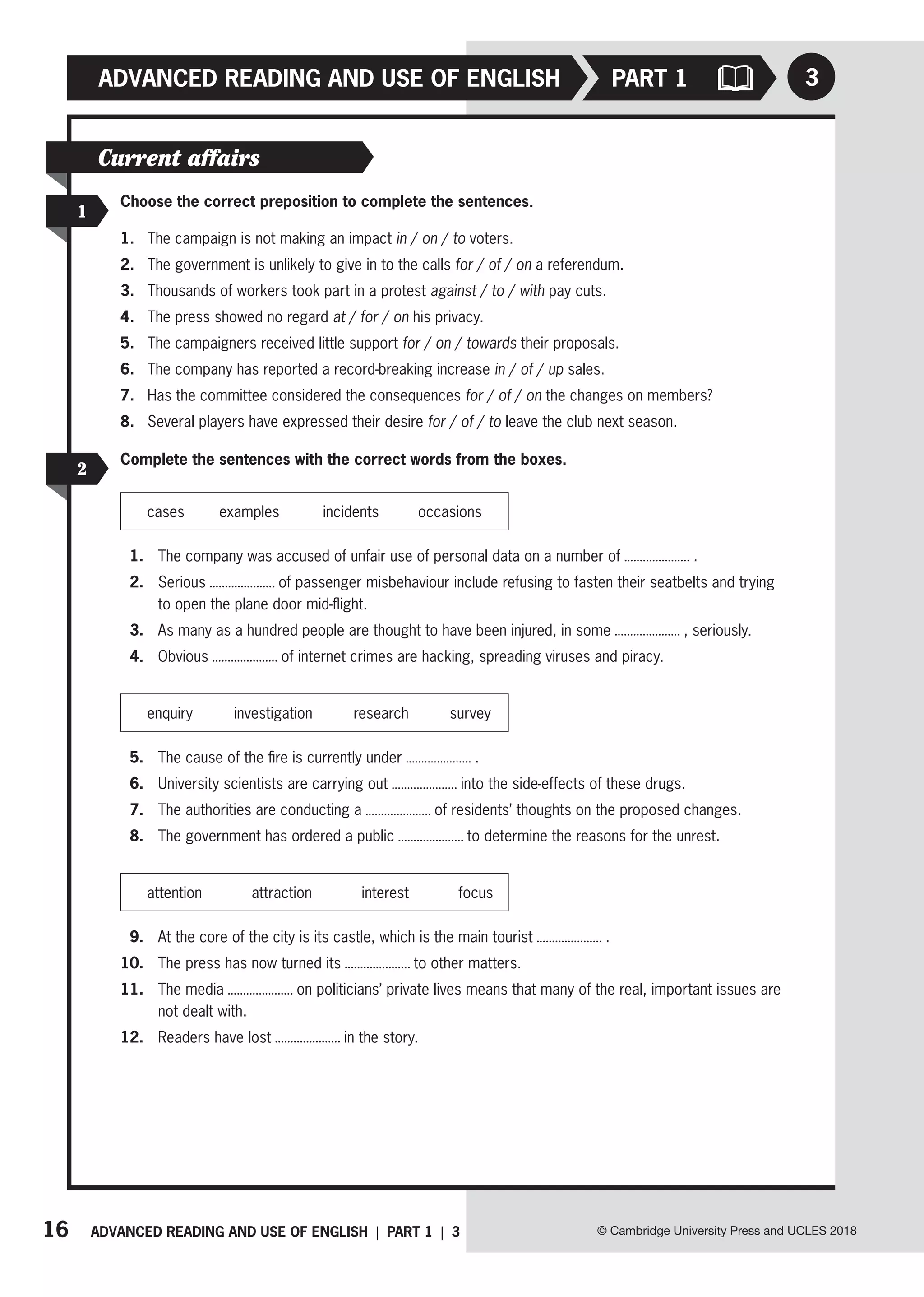 16 ADVANCED READING AND USE OF ENGLISH | PART 1 | 3
ADVANCED READING AND USE OF ENGLISH PART 1
© Cambridge University Press and UCLES 2018
3
Current affairs
Choose the correct preposition to complete the sentences.
1. The campaign is not making an impact in / on / to voters.
2. The government is unlikely to give in to the calls for / of / on a referendum.
3. Thousands of workers took part in a protest against / to / with pay cuts.
4. The press showed no regard at / for / on his privacy.
5. The campaigners received little support for / on / towards their proposals.
6. The company has reported a record-breaking increase in / of / up sales.
7. Has the committee considered the consequences for / of / on the changes on members?
8. Several players have expressed their desire for / of / to leave the club next season.
1
Complete the sentences with the correct words from the boxes.
cases examples incidents occasions
1. The company was accused of unfair use of personal data on a number of .
2. Serious of passenger misbehaviour include refusing to fasten their seatbelts and trying
to open the plane door mid-flight.
3. As many as a hundred people are thought to have been injured, in some , seriously.
4. Obvious of internet crimes are hacking, spreading viruses and piracy.
enquiry investigation research survey
5. The cause of the fire is currently under .
6. University scientists are carrying out into the side-effects of these drugs.
7. The authorities are conducting a of residents’ thoughts on the proposed changes.
8. The government has ordered a public to determine the reasons for the unrest.
attention attraction interest focus
9. At the core of the city is its castle, which is the main tourist .
10. The press has now turned its to other matters.
11. The media on politicians’ private lives means that many of the real, important issues are
not dealt with.
12. Readers have lost in the story.
2
 