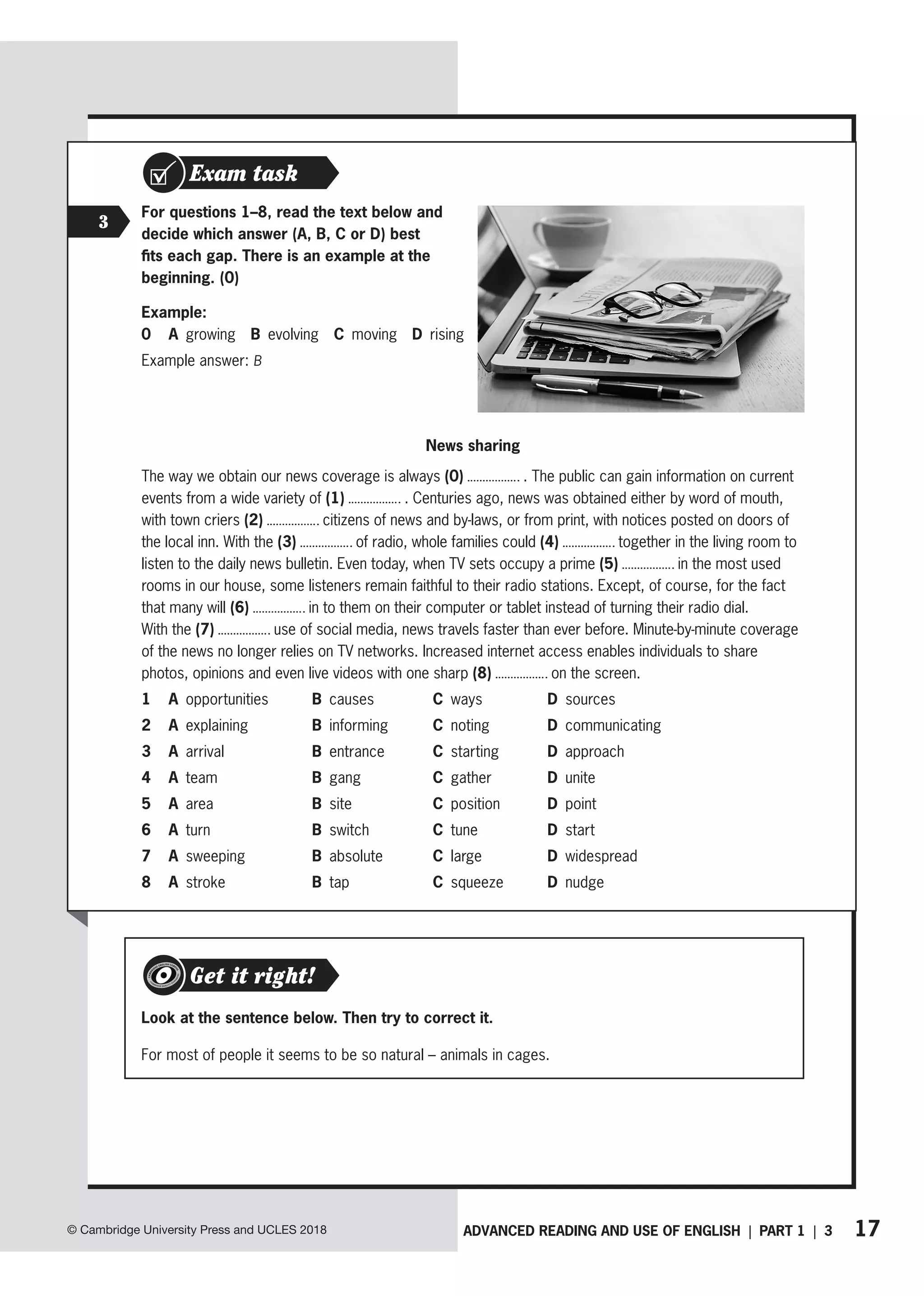 17
ADVANCED READING AND USE OF ENGLISH | PART 1 | 3
© Cambridge University Press and UCLES 2018
Exam task
For questions 1–8, read the text below and
decide which answer (A, B, C or D) best
fits each gap. There is an example at the
beginning. (0)
Example:
0 A growing B evolving C moving D rising
Example answer: B
News sharing
The way we obtain our news coverage is always (0) . The public can gain information on current
events from a wide variety of (1) . Centuries ago, news was obtained either by word of mouth,
with town criers (2) citizens of news and by-laws, or from print, with notices posted on doors of
the local inn. With the (3) of radio, whole families could (4) together in the living room to
listen to the daily news bulletin. Even today, when TV sets occupy a prime (5) in the most used
rooms in our house, some listeners remain faithful to their radio stations. Except, of course, for the fact
that many will (6) in to them on their computer or tablet instead of turning their radio dial.
With the (7) use of social media, news travels faster than ever before. Minute-by-minute coverage
of the news no longer relies on TV networks. Increased internet access enables individuals to share
photos, opinions and even live videos with one sharp (8) on the screen.
1 A opportunities B causes C ways D sources
2 A explaining B informing C noting D communicating
3 A arrival B entrance C starting D approach
4 A team B gang C gather D unite
5 A area B site C position D point
6 A turn B switch C tune D start
7 A sweeping B absolute C large D widespread
8 A stroke B tap C squeeze D nudge
Look at the sentence below. Then try to correct it.
For most of people it seems to be so natural – animals in cages.
Get it right!
3
 