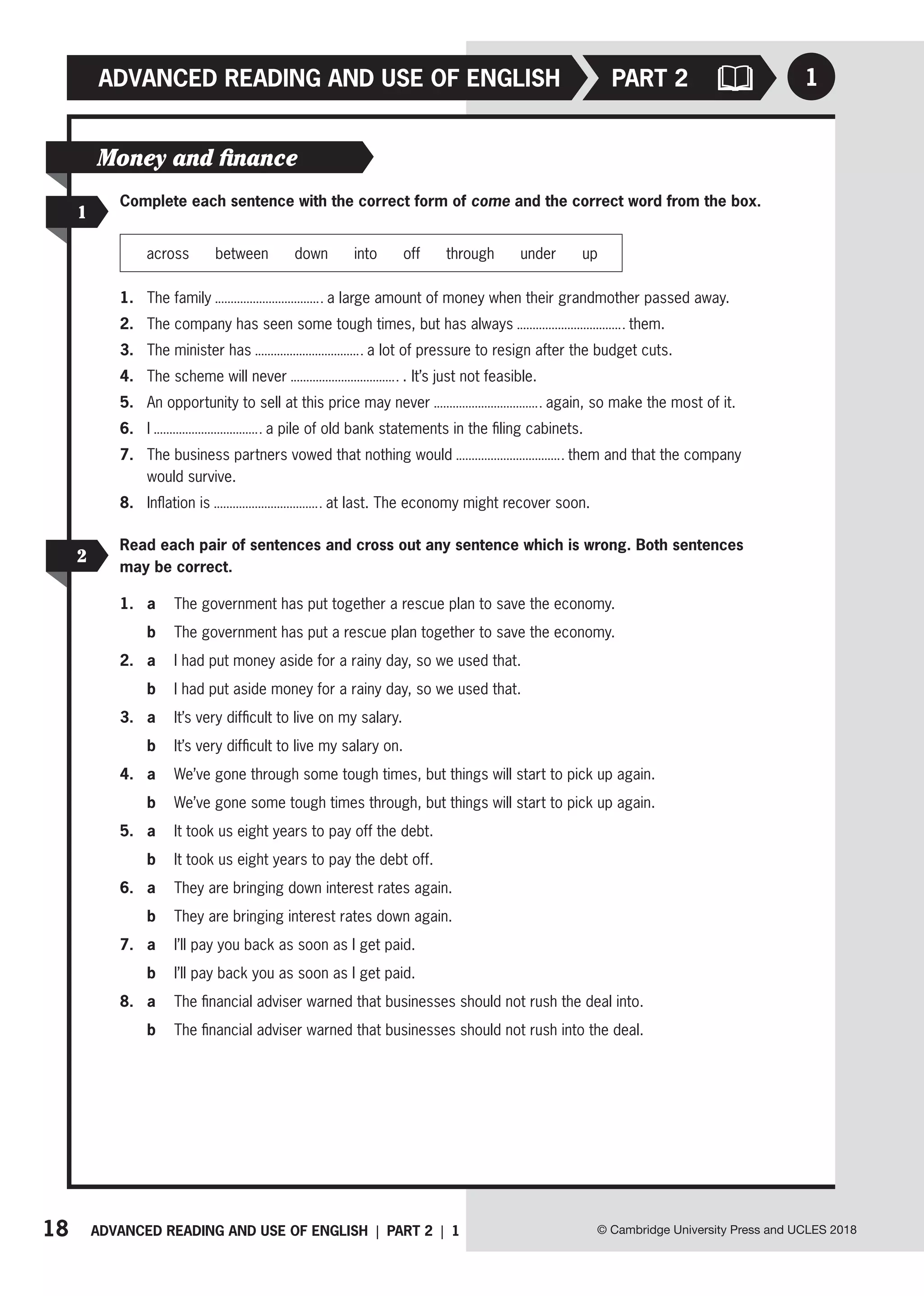 18 ADVANCED READING AND USE OF ENGLISH | PART 2 | 1 © Cambridge University Press and UCLES 2018
ADVANCED READING AND USE OF ENGLISH 1
PART 2
1
Money and finance
Complete each sentence with the correct form of come and the correct word from the box.
across between down into off through under up
1. The family a large amount of money when their grandmother passed away.
2. The company has seen some tough times, but has always them.
3. The minister has a lot of pressure to resign after the budget cuts.
4. The scheme will never . It’s just not feasible.
5. An opportunity to sell at this price may never again, so make the most of it.
6. I a pile of old bank statements in the filing cabinets.
7. The business partners vowed that nothing would them and that the company
would survive.
8. Inflation is at last. The economy might recover soon.
2
Read each pair of sentences and cross out any sentence which is wrong. Both sentences
may be correct.
1. a The government has put together a rescue plan to save the economy.
b The government has put a rescue plan together to save the economy.
2. a I had put money aside for a rainy day, so we used that.
b I had put aside money for a rainy day, so we used that.
3. a It’s very difficult to live on my salary.
b It’s very difficult to live my salary on.
4. a We’ve gone through some tough times, but things will start to pick up again.
b We’ve gone some tough times through, but things will start to pick up again.
5. a It took us eight years to pay off the debt.
b It took us eight years to pay the debt off.
6. a They are bringing down interest rates again.
b They are bringing interest rates down again.
7. a I’ll pay you back as soon as I get paid.
b I’ll pay back you as soon as I get paid.
8. a The financial adviser warned that businesses should not rush the deal into.
b The financial adviser warned that businesses should not rush into the deal.
 