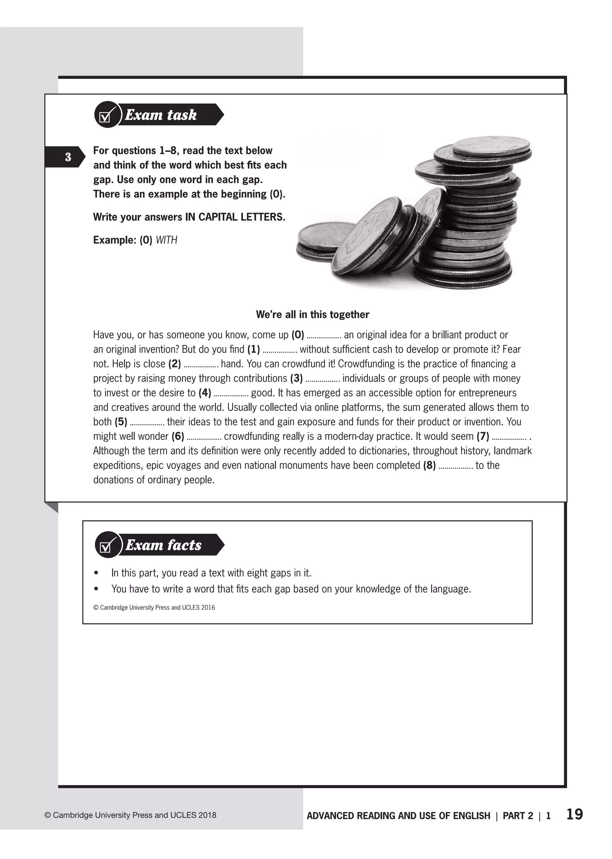 19
ADVANCED READING AND USE OF ENGLISH | PART 2 | 1
© Cambridge University Press and UCLES 2018
Exam task
3
For questions 1–8, read the text below
and think of the word which best fits each
gap. Use only one word in each gap.
There is an example at the beginning (0).
Write your answers IN CAPITAL LETTERS.
Example: (0) WITH
We’re all in this together
Have you, or has someone you know, come up (0) an original idea for a brilliant product or
an original invention? But do you find (1) without sufficient cash to develop or promote it? Fear
not. Help is close (2) hand. You can crowdfund it! Crowdfunding is the practice of financing a
project by raising money through contributions (3) individuals or groups of people with money
to invest or the desire to (4) good. It has emerged as an accessible option for entrepreneurs
and creatives around the world. Usually collected via online platforms, the sum generated allows them to
both (5) their ideas to the test and gain exposure and funds for their product or invention. You
might well wonder (6) crowdfunding really is a modern-day practice. It would seem (7) .
Although the term and its definition were only recently added to dictionaries, throughout history, landmark
expeditions, epic voyages and even national monuments have been completed (8) to the
donations of ordinary people.
• In this part, you read a text with eight gaps in it.
• You have to write a word that fits each gap based on your knowledge of the language.
Exam facts
© Cambridge University Press and UCLES 2016
 
