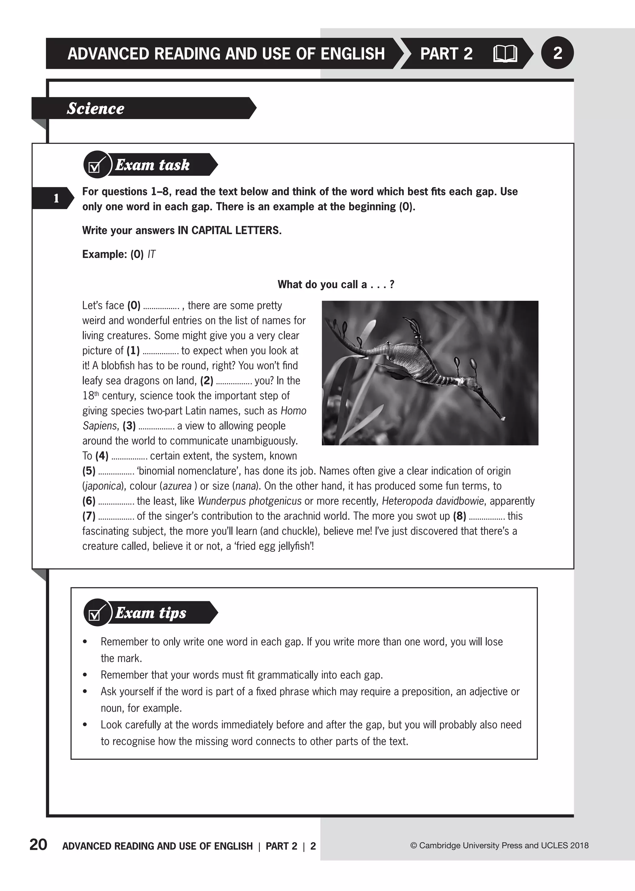 20 ADVANCED READING AND USE OF ENGLISH | PART 2 | 2 © Cambridge University Press and UCLES 2018
ADVANCED READING AND USE OF ENGLISH 2
PART 2
Science
Exam task
1
For questions 1–8, read the text below and think of the word which best fits each gap. Use
only one word in each gap. There is an example at the beginning (0).
Write your answers IN CAPITAL LETTERS.
Example: (0) IT
What do you call a . . . ?
Let’s face (0) , there are some pretty
weird and wonderful entries on the list of names for
living creatures. Some might give you a very clear
picture of (1) to expect when you look at
it! A blobfish has to be round, right? You won’t find
leafy sea dragons on land, (2) you? In the
18th
century, science took the important step of
giving species two-part Latin names, such as Homo
Sapiens, (3) a view to allowing people
around the world to communicate unambiguously.
To (4) certain extent, the system, known
(5) ‘binomial nomenclature’, has done its job. Names often give a clear indication of origin
(japonica), colour (azurea ) or size (nana). On the other hand, it has produced some fun terms, to
(6) the least, like Wunderpus photgenicus or more recently, Heteropoda davidbowie, apparently
(7) of the singer’s contribution to the arachnid world. The more you swot up (8) this
fascinating subject, the more you’ll learn (and chuckle), believe me! I’ve just discovered that there’s a
creature called, believe it or not, a ‘fried egg jellyfish’!
• Remember to only write one word in each gap. If you write more than one word, you will lose
the mark.
• Remember that your words must fit grammatically into each gap.
• Ask yourself if the word is part of a fixed phrase which may require a preposition, an adjective or
noun, for example.
• Look carefully at the words immediately before and after the gap, but you will probably also need
to recognise how the missing word connects to other parts of the text.
Exam tips
 
