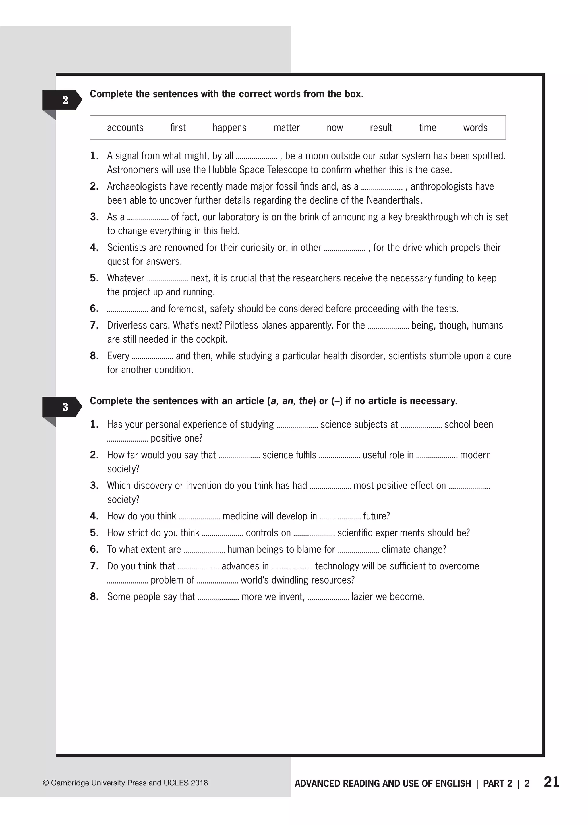 21
ADVANCED READING AND USE OF ENGLISH | PART 2 | 2
© Cambridge University Press and UCLES 2018
2
3
Complete the sentences with the correct words from the box.
accounts first happens matter now result time words
1. A signal from what might, by all , be a moon outside our solar system has been spotted.
Astronomers will use the Hubble Space Telescope to confirm whether this is the case.
2. Archaeologists have recently made major fossil finds and, as a , anthropologists have
been able to uncover further details regarding the decline of the Neanderthals.
3. As a of fact, our laboratory is on the brink of announcing a key breakthrough which is set
to change everything in this field.
4. Scientists are renowned for their curiosity or, in other , for the drive which propels their
quest for answers.
5. Whatever next, it is crucial that the researchers receive the necessary funding to keep
the project up and running.
6. and foremost, safety should be considered before proceeding with the tests.
7. Driverless cars. What’s next? Pilotless planes apparently. For the being, though, humans
are still needed in the cockpit.
8. Every and then, while studying a particular health disorder, scientists stumble upon a cure
for another condition.
Complete the sentences with an article (a, an, the) or (–) if no article is necessary.
1. Has your personal experience of studying science subjects at school been
positive one?
2. How far would you say that science fulfils useful role in modern
society?
3. Which discovery or invention do you think has had most positive effect on
society?
4. How do you think medicine will develop in future?
5. How strict do you think controls on scientific experiments should be?
6. To what extent are human beings to blame for climate change?
7. Do you think that advances in technology will be sufficient to overcome
problem of world’s dwindling resources?
8. Some people say that more we invent, lazier we become.
 
