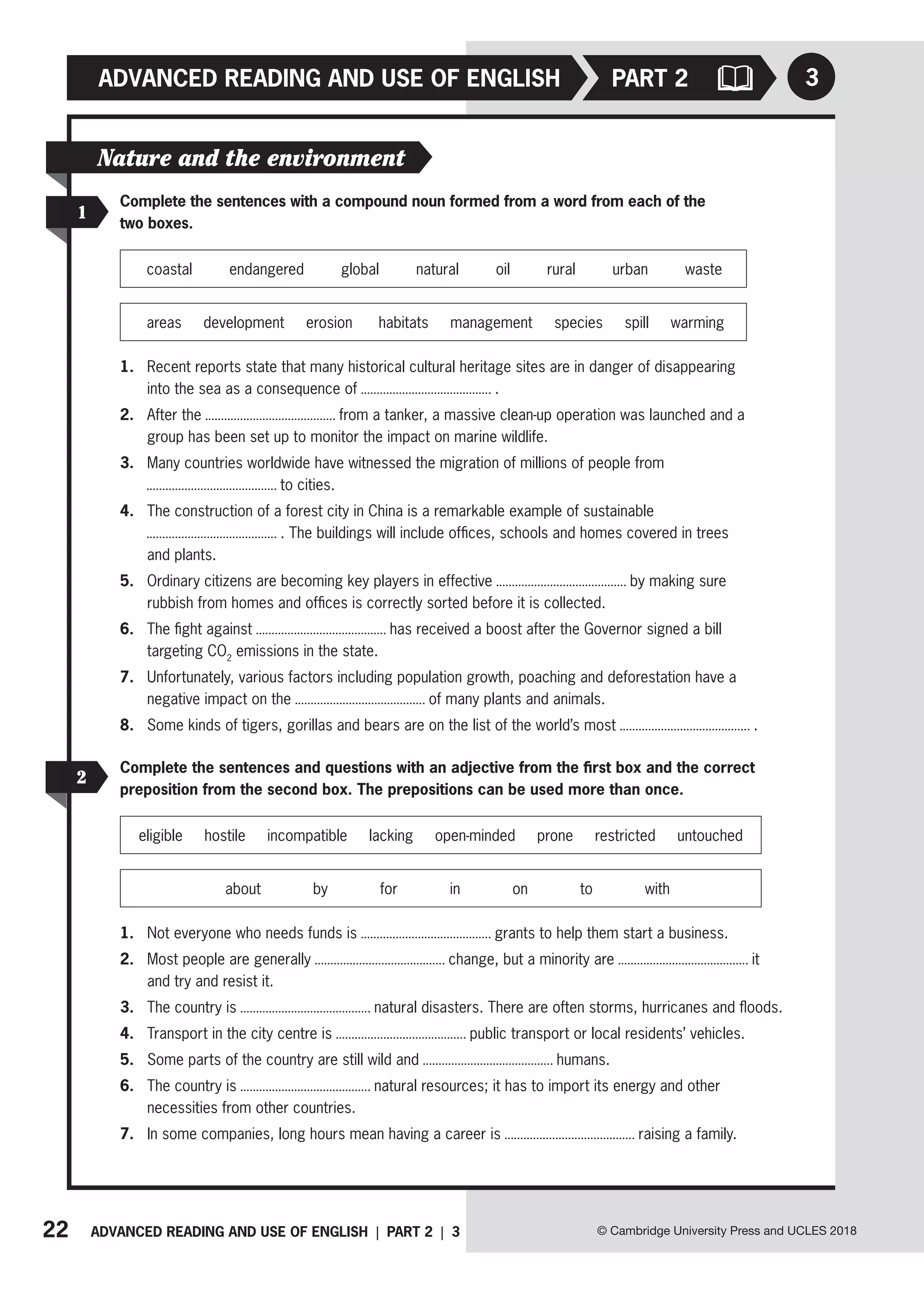 22 ADVANCED READING AND USE OF ENGLISH | PART 2 | 3 © Cambridge University Press and UCLES 2018
ADVANCED READING AND USE OF ENGLISH
2
Complete the sentences and questions with an adjective from the first box and the correct
preposition from the second box. The prepositions can be used more than once.
eligible hostile incompatible lacking open-minded prone restricted untouched
about by for in on to with
1. Not everyone who needs funds is grants to help them start a business.
2. Most people are generally change, but a minority are it
and try and resist it.
3. The country is natural disasters. There are often storms, hurricanes and floods.
4. Transport in the city centre is public transport or local residents’ vehicles.
5. Some parts of the country are still wild and humans.
6. The country is natural resources; it has to import its energy and other
necessities from other countries.
7. In some companies, long hours mean having a career is raising a family.
3
PART 2
Nature and the environment
1
Complete the sentences with a compound noun formed from a word from each of the
two boxes.
coastal   endangered   global   natural   oil   rural   urban   
waste
areas development erosion habitats management species spill warming
1. Recent reports state that many historical cultural heritage sites are in danger of disappearing
into the sea as a consequence of .
2. After the from a tanker, a massive clean-up operation was launched and a
group has been set up to monitor the impact on marine wildlife.
3. Many countries worldwide have witnessed the migration of millions of people from
to cities.
4. The construction of a forest city in China is a remarkable example of sustainable
. The buildings will include offices, schools and homes covered in trees
and plants.
5. Ordinary citizens are becoming key players in effective by making sure
rubbish from homes and offices is correctly sorted before it is collected.
6. The fight against has received a boost after the Governor signed a bill
targeting CO2
emissions in the state.
7. Unfortunately, various factors including population growth, poaching and deforestation have a
negative impact on the of many plants and animals.
8. Some kinds of tigers, gorillas and bears are on the list of the world’s most .
 