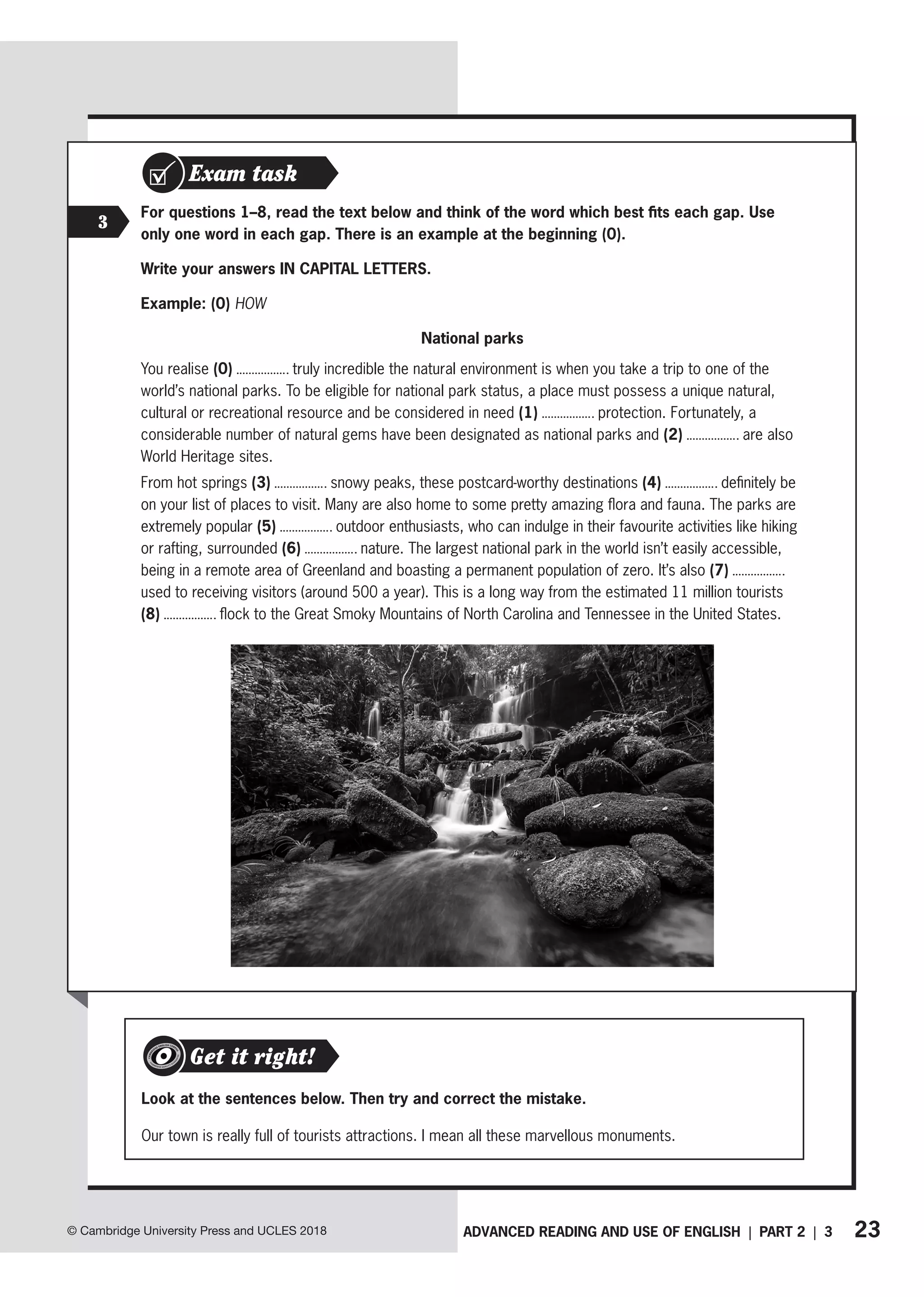 23
ADVANCED READING AND USE OF ENGLISH | PART 2 | 3
© Cambridge University Press and UCLES 2018
Exam task
3
For questions 1–8, read the text below and think of the word which best fits each gap. Use
only one word in each gap. There is an example at the beginning (0).
Write your answers IN CAPITAL LETTERS.
Example: (0) HOW
National parks
You realise (0) truly incredible the natural environment is when you take a trip to one of the
world’s national parks. To be eligible for national park status, a place must possess a unique natural,
cultural or recreational resource and be considered in need (1) protection. Fortunately, a
considerable number of natural gems have been designated as national parks and (2) are also
World Heritage sites.
From hot springs (3) snowy peaks, these postcard-worthy destinations (4) definitely be
on your list of places to visit. Many are also home to some pretty amazing flora and fauna. The parks are
extremely popular (5) outdoor enthusiasts, who can indulge in their favourite activities like hiking
or rafting, surrounded (6) nature. The largest national park in the world isn’t easily accessible,
being in a remote area of Greenland and boasting a permanent population of zero. It’s also (7)
used to receiving visitors (around 500 a year). This is a long way from the estimated 11 million tourists
(8) flock to the Great Smoky Mountains of North Carolina and Tennessee in the United States.
Look at the sentences below. Then try and correct the mistake.
Our town is really full of tourists attractions. I mean all these marvellous monuments.
Get it right!
 