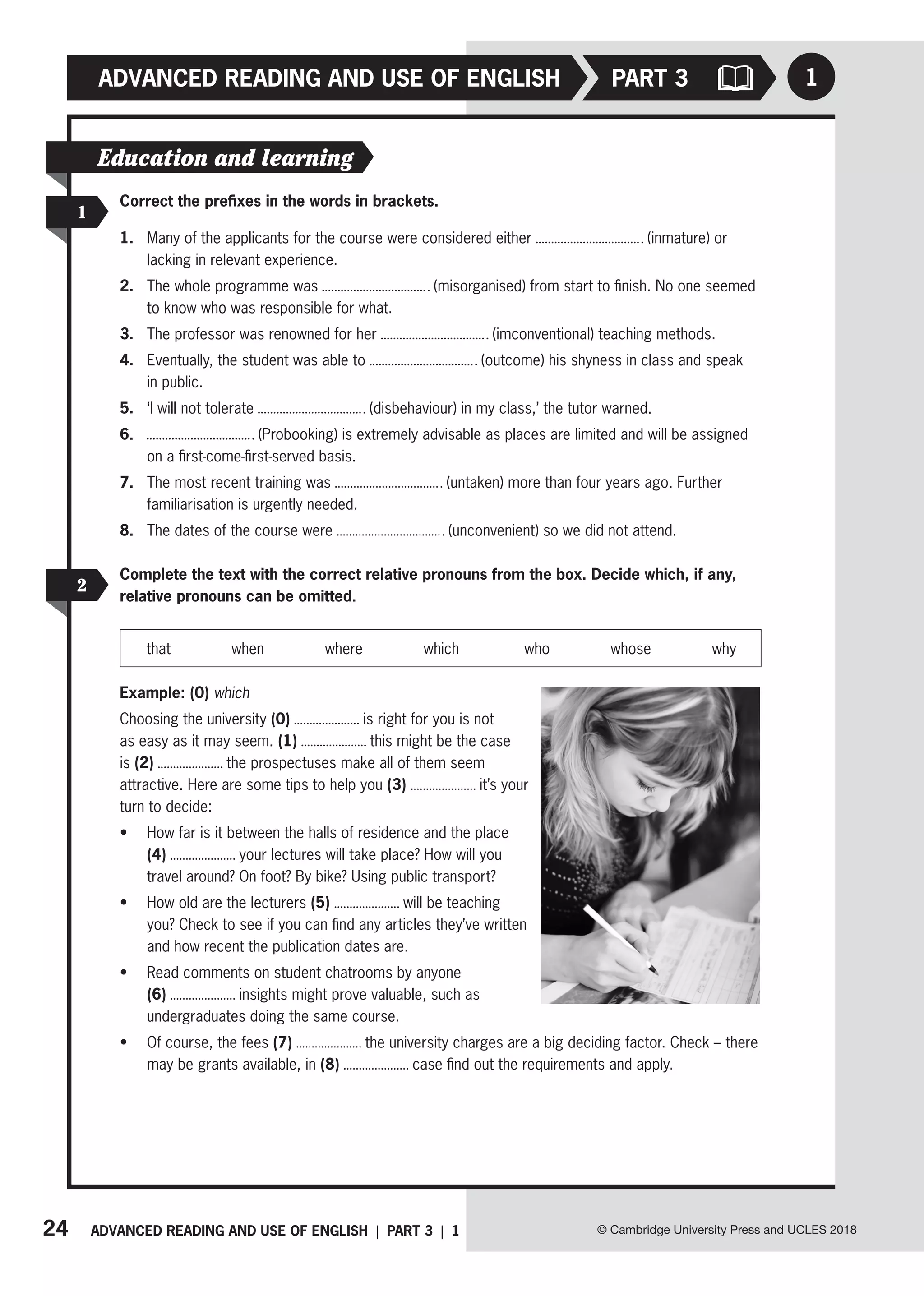 24 ADVANCED READING AND USE OF ENGLISH | PART 3 | 1
ADVANCED READING AND USE OF ENGLISH
© Cambridge University Press and UCLES 2018
1
PART 3
1
2
Correct the prefixes in the words in brackets.
1. Many of the applicants for the course were considered either (inmature) or
lacking in relevant experience.
2. The whole programme was (misorganised) from start to finish. No one seemed
to know who was responsible for what.
3. The professor was renowned for her (imconventional) teaching methods.
4. Eventually, the student was able to (outcome) his shyness in class and speak
in public.
5. ‘I will not tolerate (disbehaviour) in my class,’ the tutor warned.
6. (Probooking) is extremely advisable as places are limited and will be assigned
on a first-come-first-served basis.
7. The most recent training was (untaken) more than four years ago. Further
familiarisation is urgently needed.
8. The dates of the course were (unconvenient) so we did not attend.
Complete the text with the correct relative pronouns from the box. Decide which, if any,
relative pronouns can be omitted.
that when where which who whose why
Example: (0) which
Choosing the university (0) is right for you is not
as easy as it may seem. (1) this might be the case
is (2) the prospectuses make all of them seem
attractive. Here are some tips to help you (3) it’s your
turn to decide:
• How far is it between the halls of residence and the place
(4) your lectures will take place? How will you
travel around? On foot? By bike? Using public transport?
• How old are the lecturers (5) will be teaching
you? Check to see if you can find any articles they’ve written
and how recent the publication dates are.
• Read comments on student chatrooms by anyone
(6) insights might prove valuable, such as
undergraduates doing the same course.
• Of course, the fees (7) the university charges are a big deciding factor. Check – there
may be grants available, in (8) case find out the requirements and apply.
Education and learning
 