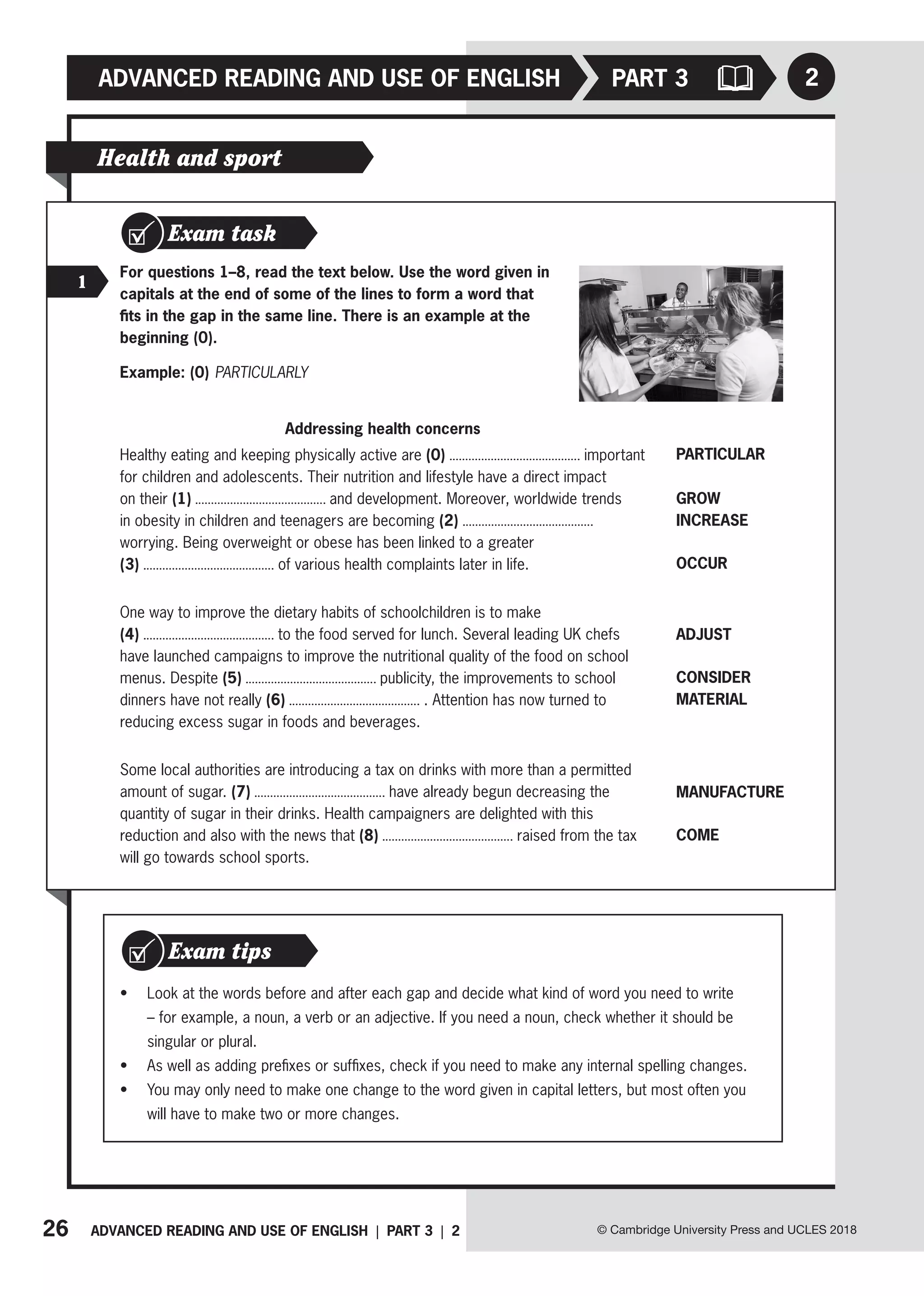26 ADVANCED READING AND USE OF ENGLISH | PART 3 | 2
ADVANCED READING AND USE OF ENGLISH
© Cambridge University Press and UCLES 2018
2
PART 3
Health and sport
Exam task
1
For questions 1–8, read the text below. Use the word given in
capitals at the end of some of the lines to form a word that
fits in the gap in the same line. There is an example at the
beginning (0).
Example: (0) PARTICULARLY
Addressing health concerns
Healthy eating and keeping physically active are (0) important
for children and adolescents. Their nutrition and lifestyle have a direct impact
on their (1) and development. Moreover, worldwide trends
in obesity in children and teenagers are becoming (2)
worrying. Being overweight or obese has been linked to a greater
(3) of various health complaints later in life.
One way to improve the dietary habits of schoolchildren is to make
(4) to the food served for lunch. Several leading UK chefs
have launched campaigns to improve the nutritional quality of the food on school
menus. Despite (5) publicity, the improvements to school
dinners have not really (6) . Attention has now turned to
reducing excess sugar in foods and beverages.
Some local authorities are introducing a tax on drinks with more than a permitted
amount of sugar. (7) have already begun decreasing the
quantity of sugar in their drinks. Health campaigners are delighted with this
reduction and also with the news that (8) raised from the tax
will go towards school sports.
PARTICULAR
GROW
INCREASE
OCCUR
ADJUST
CONSIDER
MATERIAL
MANUFACTURE
COME
• Look at the words before and after each gap and decide what kind of word you need to write
– for example, a noun, a verb or an adjective. If you need a noun, check whether it should be
singular or plural.
• As well as adding prefixes or suffixes, check if you need to make any internal spelling changes.
• You may only need to make one change to the word given in capital letters, but most often you
will have to make two or more changes.
Exam tips
 