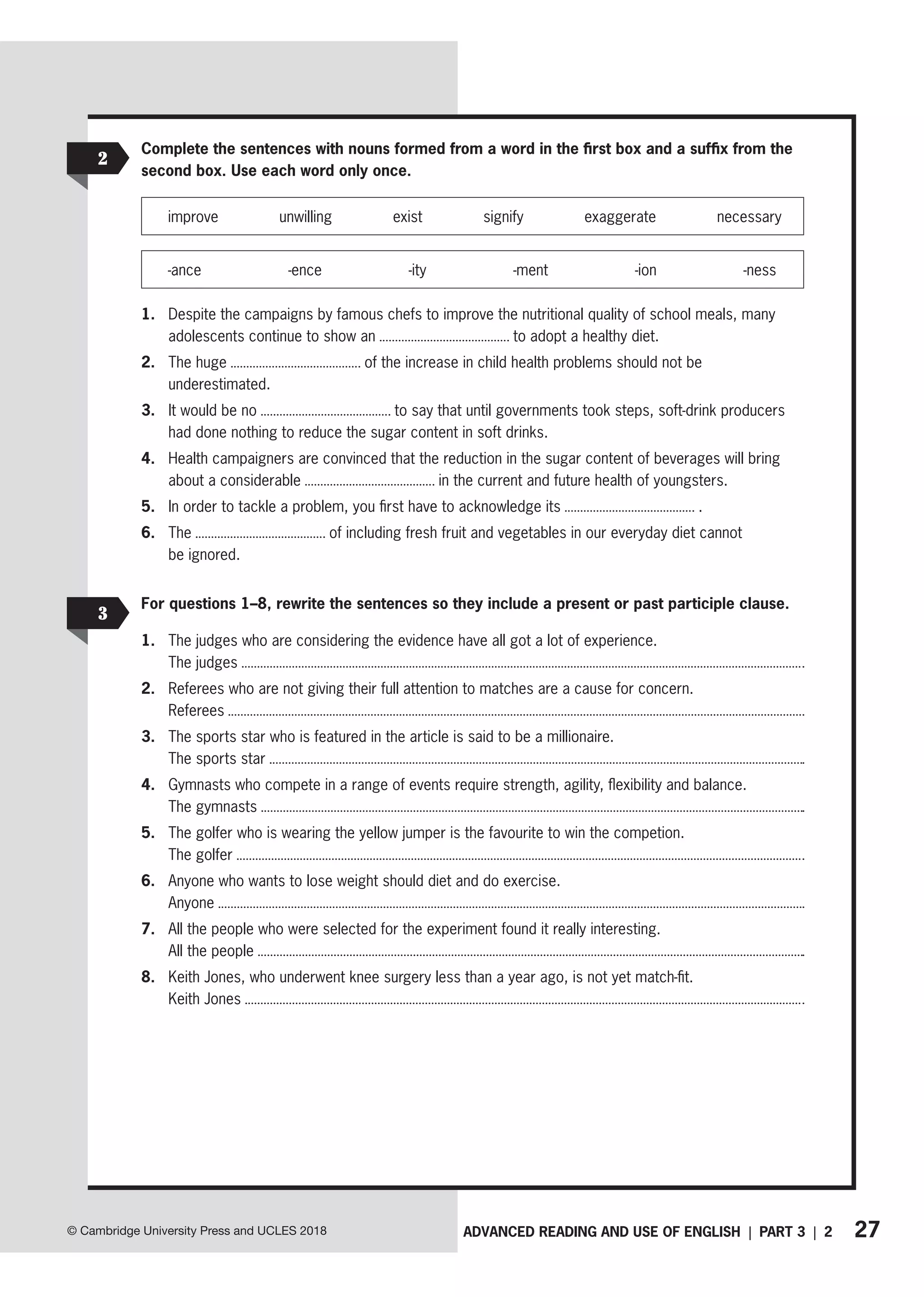 27
ADVANCED READING AND USE OF ENGLISH | PART 3 | 2
© Cambridge University Press and UCLES 2018
Complete the sentences with nouns formed from a word in the first box and a suffix from the
second box. Use each word only once.
improve unwilling exist signify exaggerate necessary
-ance -ence -ity -ment -ion -ness
1. Despite the campaigns by famous chefs to improve the nutritional quality of school meals, many
adolescents continue to show an to adopt a healthy diet.
2. The huge of the increase in child health problems should not be
underestimated.
3. It would be no to say that until governments took steps, soft-drink producers
had done nothing to reduce the sugar content in soft drinks.
4. Health campaigners are convinced that the reduction in the sugar content of beverages will bring
about a considerable in the current and future health of youngsters.
5. In order to tackle a problem, you first have to acknowledge its .
6. The of including fresh fruit and vegetables in our everyday diet cannot
be ignored.
For questions 1–8, rewrite the sentences so they include a present or past participle clause.
1. The judges who are considering the evidence have all got a lot of experience.
The judges
2. Referees who are not giving their full attention to matches are a cause for concern.
Referees
3. The sports star who is featured in the article is said to be a millionaire.
The sports star
4. Gymnasts who compete in a range of events require strength, agility, flexibility and balance.
The gymnasts
5. The golfer who is wearing the yellow jumper is the favourite to win the competion.
The golfer
6. Anyone who wants to lose weight should diet and do exercise.
Anyone
7. All the people who were selected for the experiment found it really interesting.
All the people
8. Keith Jones, who underwent knee surgery less than a year ago, is not yet match-fit.
Keith Jones
2
3
 