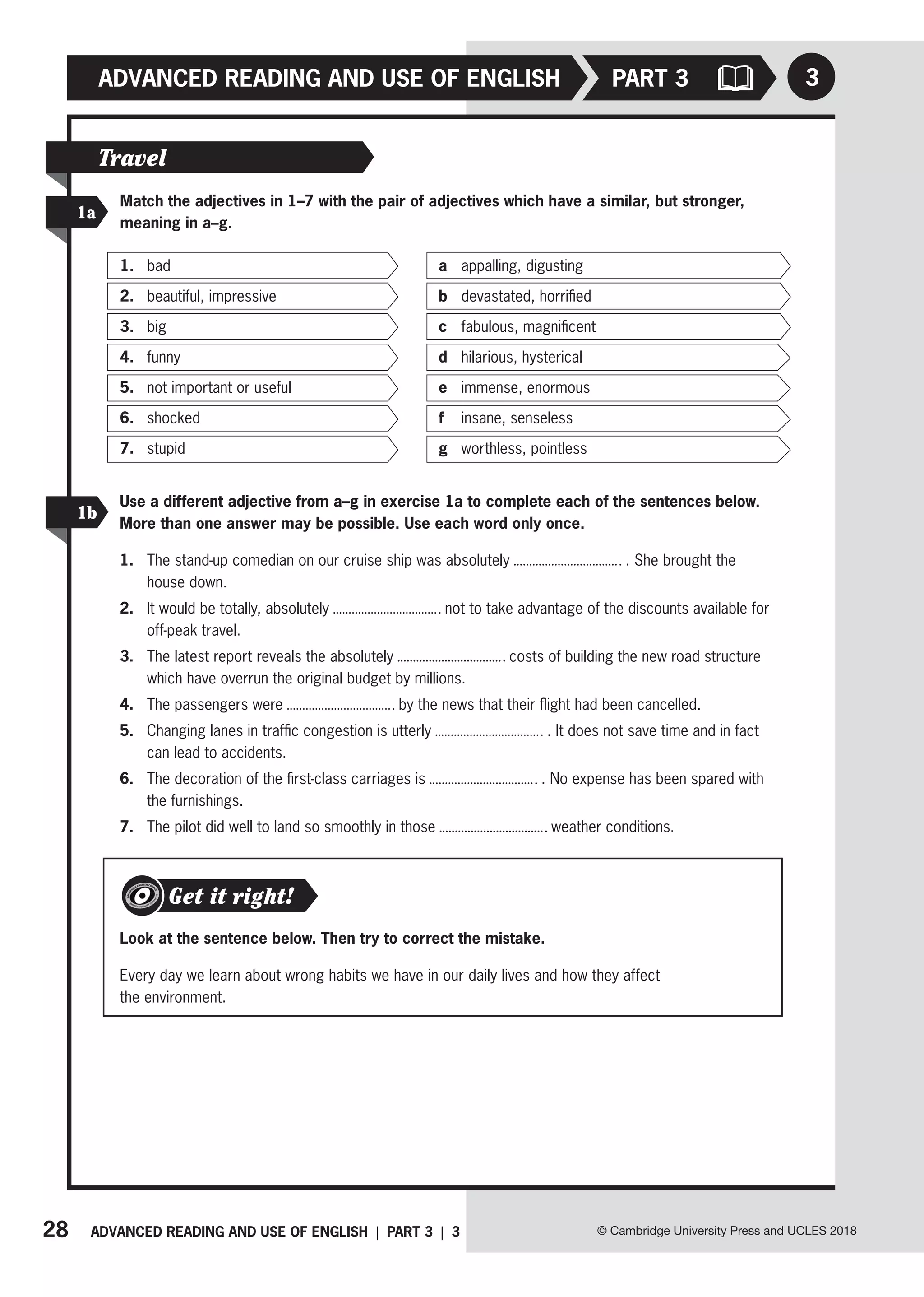 28 ADVANCED READING AND USE OF ENGLISH | PART 3 | 3
ADVANCED READING AND USE OF ENGLISH
© Cambridge University Press and UCLES 2018
3
PART 3
Travel
1a
1b
Use a different adjective from a–g in exercise 1a to complete each of the sentences below.
More than one answer may be possible. Use each word only once.
1. The stand-up comedian on our cruise ship was absolutely . She brought the
house down.
2. It would be totally, absolutely not to take advantage of the discounts available for
off-peak travel.
3. The latest report reveals the absolutely costs of building the new road structure
which have overrun the original budget by millions.
4. The passengers were by the news that their flight had been cancelled.
5. Changing lanes in traffic congestion is utterly . It does not save time and in fact
can lead to accidents.
6. The decoration of the first-class carriages is . No expense has been spared with
the furnishings.
7. The pilot did well to land so smoothly in those weather conditions.
Match the adjectives in 1–7 with the pair of adjectives which have a similar, but stronger,
meaning in a–g.
1. bad
2. beautiful, impressive
3. big
4. funny
5. not important or useful
6. shocked
7. stupid
a appalling, digusting
b devastated, horrified
c fabulous, magnificent
d hilarious, hysterical
e immense, enormous
f insane, senseless
g worthless, pointless
Get it right!
Look at the sentence below. Then try to correct the mistake.
Every day we learn about wrong habits we have in our daily lives and how they affect
the environment.
 