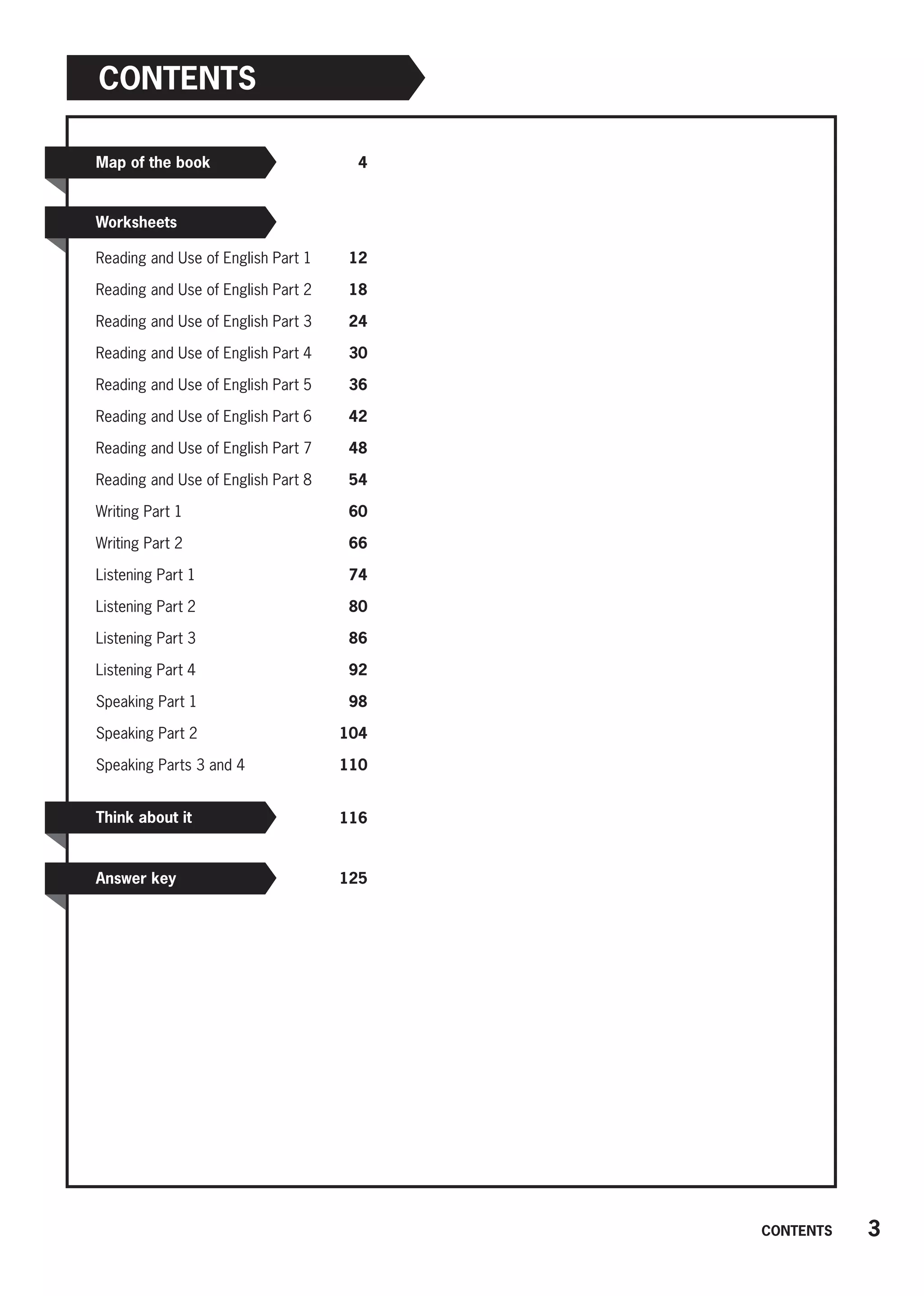 Contents
Map of the book
Worksheets
 4
Reading and Use of English Part 1 12
Reading and Use of English Part 2 18
Reading and Use of English Part 3 24
Reading and Use of English Part 4 30
Reading and Use of English Part 5 36
Reading and Use of English Part 6 42
Reading and Use of English Part 7 48
Reading and Use of English Part 8 54
Writing Part 1 60
Writing Part 2 66
Listening Part 1 74
Listening Part 2 80
Listening Part 3 86
Listening Part 4 92
Speaking Part 1 98
Speaking Part 2 104
Speaking Parts 3 and 4 110
 116
125
Think about it
Answer key
3
CONTENTS
 