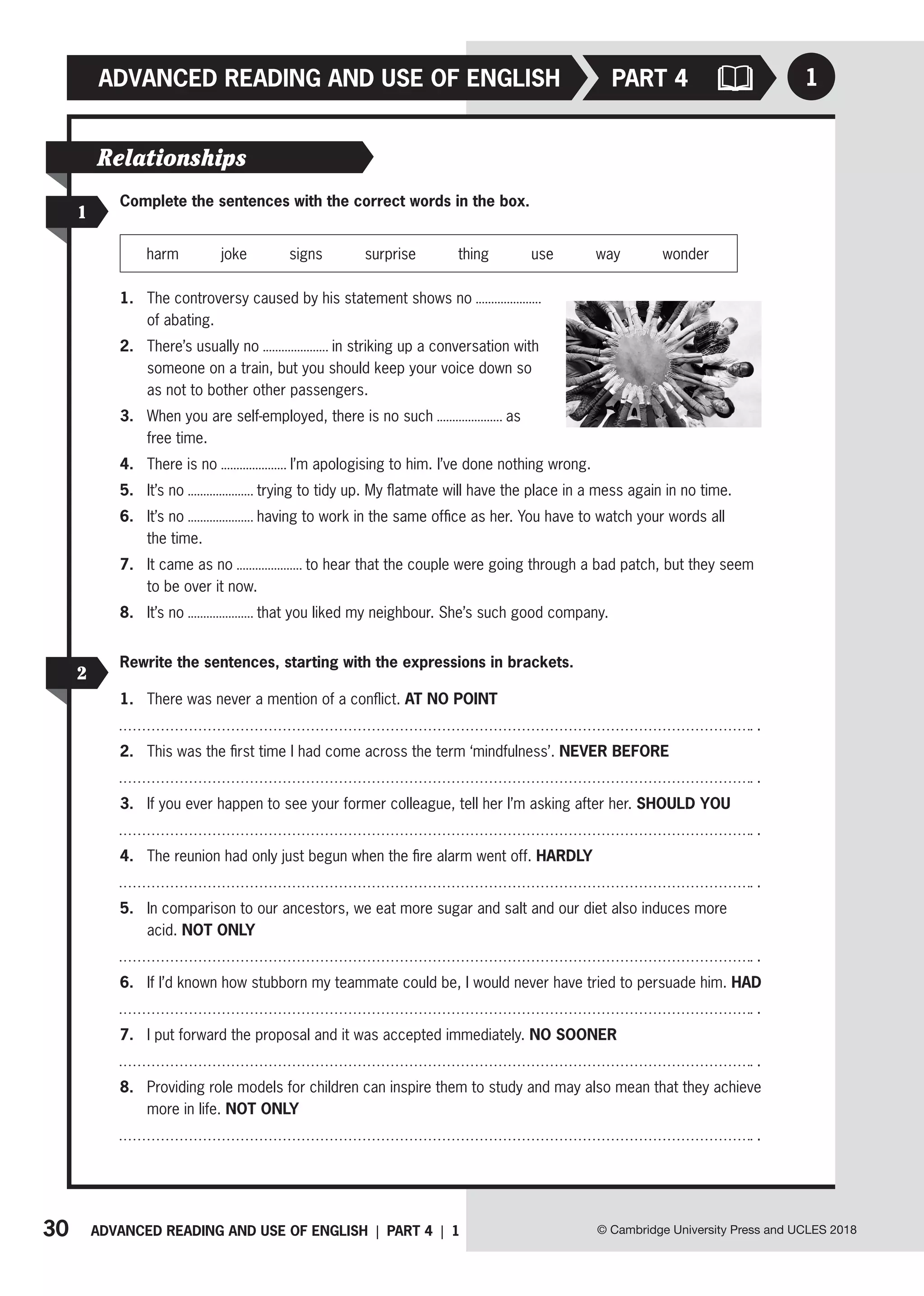 30 ADVANCED READING AND USE OF ENGLISH | PART 4 | 1
ADVANCED READING AND USE OF ENGLISH
© Cambridge University Press and UCLES 2018
1
PART 4
1
2
Relationships
Complete the sentences with the correct words in the box.
harm joke signs surprise thing use way wonder
1. The controversy caused by his statement shows no
of abating.
2. There’s usually no in striking up a conversation with
someone on a train, but you should keep your voice down so
as not to bother other passengers.
3. When you are self-employed, there is no such as
free time.
4. There is no I’m apologising to him. I’ve done nothing wrong.
5. It’s no trying to tidy up. My flatmate will have the place in a mess again in no time.
6. It’s no having to work in the same office as her. You have to watch your words all
the time.
7. It came as no to hear that the couple were going through a bad patch, but they seem
to be over it now.
8. It’s no that you liked my neighbour. She’s such good company.
Rewrite the sentences, starting with the expressions in brackets.
1. There was never a mention of a conflict. AT NO POINT
.
2. This was the first time I had come across the term ‘mindfulness’. NEVER BEFORE
.
3. If you ever happen to see your former colleague, tell her I’m asking after her. SHOULD YOU
.
4. The reunion had only just begun when the fire alarm went off. HARDLY
.
5. In comparison to our ancestors, we eat more sugar and salt and our diet also induces more
acid. NOT ONLY
.
6. If I’d known how stubborn my teammate could be, I would never have tried to persuade him. HAD
.
7. I put forward the proposal and it was accepted immediately. NO SOONER
.
8. Providing role models for children can inspire them to study and may also mean that they achieve
more in life. NOT ONLY
.
 