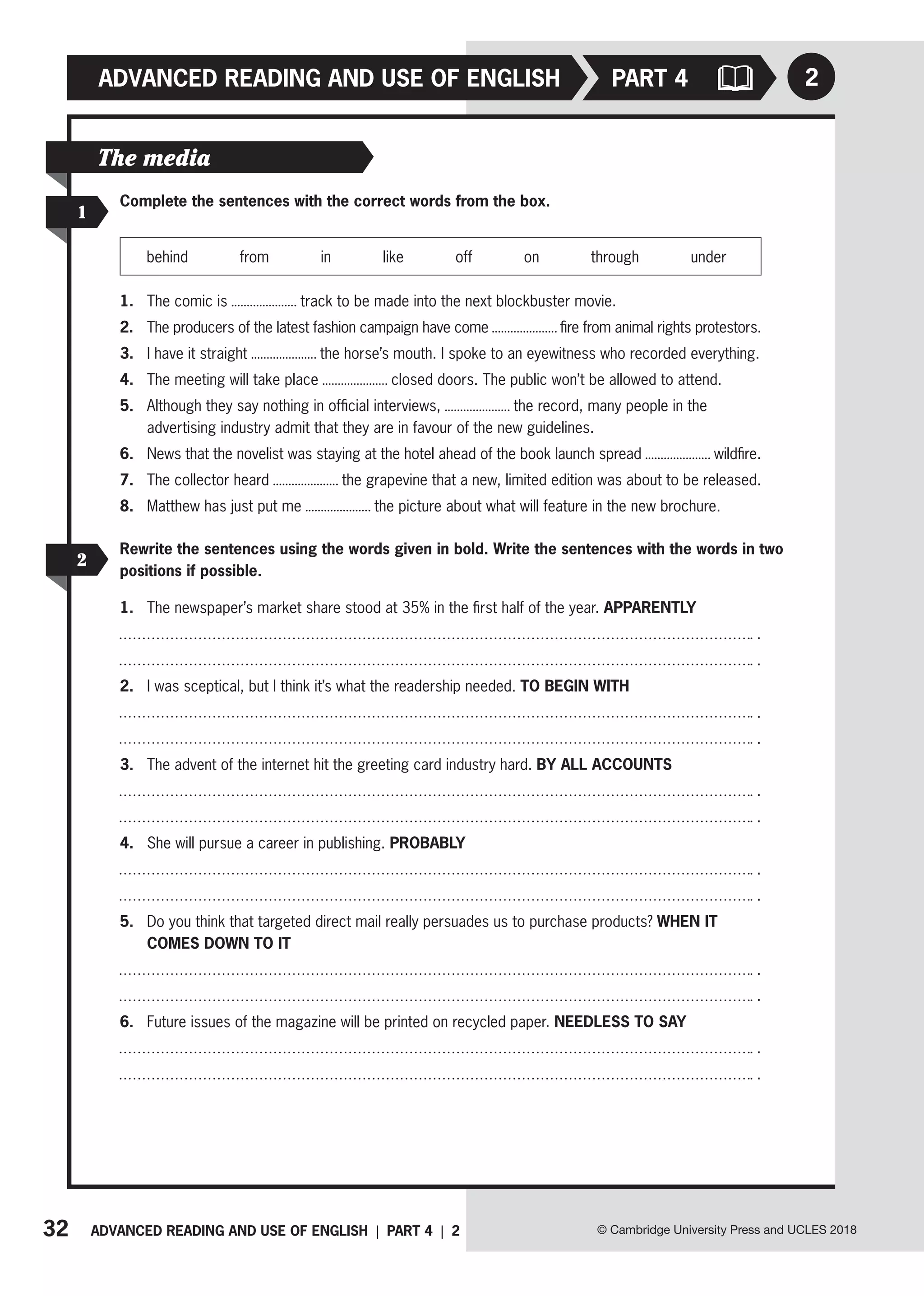 32 ADVANCED READING AND USE OF ENGLISH | PART 4 | 2
ADVANCED READING AND USE OF ENGLISH
© Cambridge University Press and UCLES 2018
PART 4 2
1
Complete the sentences with the correct words from the box.
behind from in like off on through under
1. The comic is track to be made into the next blockbuster movie.
2. The producers of the latest fashion campaign have come fire from animal rights protestors.
3. I have it straight the horse’s mouth. I spoke to an eyewitness who recorded everything.
4. The meeting will take place closed doors. The public won’t be allowed to attend.
5. Although they say nothing in official interviews, the record, many people in the
advertising industry admit that they are in favour of the new guidelines.
6. News that the novelist was staying at the hotel ahead of the book launch spread wildfire.
7. The collector heard the grapevine that a new, limited edition was about to be released.
8. Matthew has just put me the picture about what will feature in the new brochure.
The media
2
Rewrite the sentences using the words given in bold. Write the sentences with the words in two
positions if possible.
1. The newspaper’s market share stood at 35% in the first half of the year. APPARENTLY
.
.
2. I was sceptical, but I think it’s what the readership needed. TO BEGIN WITH
.
.
3. The advent of the internet hit the greeting card industry hard. BY ALL ACCOUNTS
.
.
4. She will pursue a career in publishing. PROBABLY
.
.
5. Do you think that targeted direct mail really persuades us to purchase products? WHEN IT
COMES DOWN TO IT
.
.
6. Future issues of the magazine will be printed on recycled paper. NEEDLESS TO SAY
.
.
 