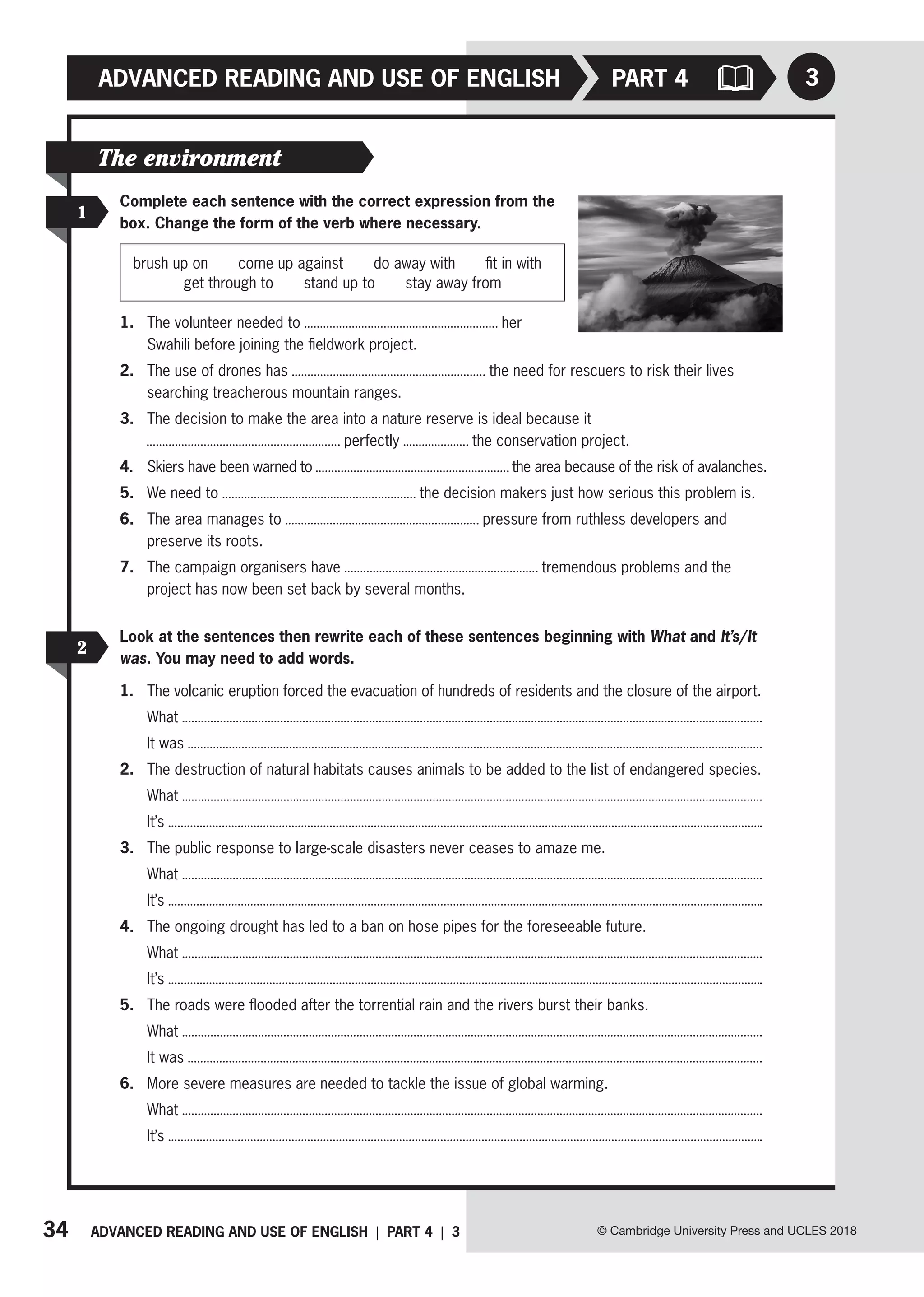 34 ADVANCED READING AND USE OF ENGLISH | PART 4 | 3
ADVANCED READING AND USE OF ENGLISH
© Cambridge University Press and UCLES 2018
3
PART 4
1
2
The environment
Complete each sentence with the correct expression from the
box. Change the form of the verb where necessary.
brush up on   come up against   do away with   fit in with
get through to   stand up to   stay away from
1. The volunteer needed to her
Swahili before joining the fieldwork project.
2. The use of drones has the need for rescuers to risk their lives
searching treacherous mountain ranges.
3. The decision to make the area into a nature reserve is ideal because it
perfectly the conservation project.
4. Skiers have been warned to the area because of the risk of avalanches.
5. We need to the decision makers just how serious this problem is.
6. The area manages to pressure from ruthless developers and
preserve its roots.
7. The campaign organisers have tremendous problems and the
project has now been set back by several months.
Look at the sentences then rewrite each of these sentences beginning with What and It’s/It
was. You may need to add words.
1. The volcanic eruption forced the evacuation of hundreds of residents and the closure of the airport.
What
It was
2. The destruction of natural habitats causes animals to be added to the list of endangered species.
What
It’s
3. The public response to large-scale disasters never ceases to amaze me.
What
It’s
4. The ongoing drought has led to a ban on hose pipes for the foreseeable future.
What
It’s
5. The roads were flooded after the torrential rain and the rivers burst their banks.
What
It was
6. More severe measures are needed to tackle the issue of global warming.
What
It’s
 