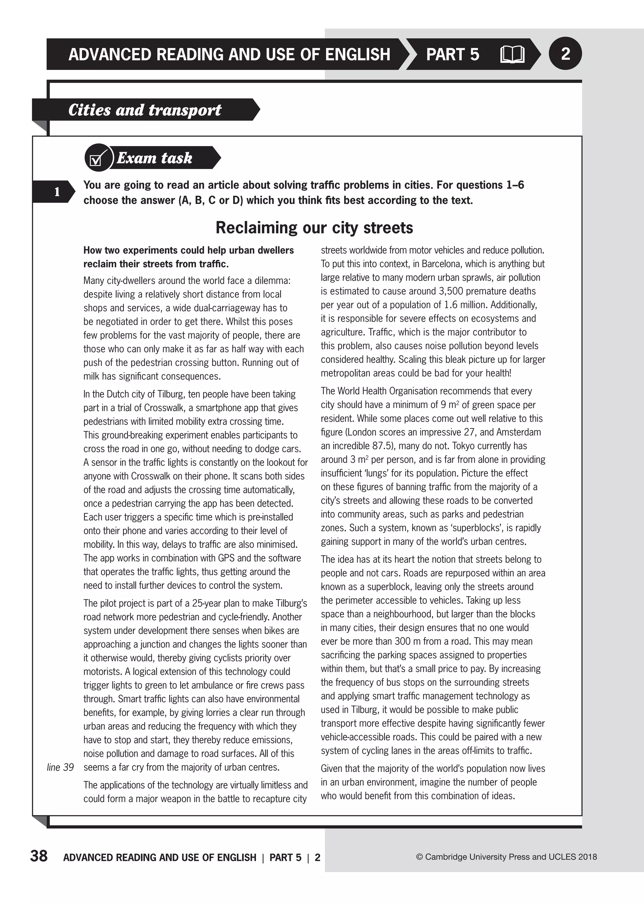 38 ADVANCED READING AND USE OF ENGLISH | PART 5 | 2
ADVANCED READING AND USE OF ENGLISH
© Cambridge University Press and UCLES 2018
2
PART 5
Exam task
1
You are going to read an article about solving traffic problems in cities. For questions 1–6
choose the answer (A, B, C or D) which you think fits best according to the text.
Reclaiming our city streets
Cities and transport
How two experiments could help urban dwellers
reclaim their streets from traffic.
Many city-dwellers around the world face a dilemma:
despite living a relatively short distance from local
shops and services, a wide dual-carriageway has to
be negotiated in order to get there. Whilst this poses
few problems for the vast majority of people, there are
those who can only make it as far as half way with each
push of the pedestrian crossing button. Running out of
milk has significant consequences.
In the Dutch city of Tilburg, ten people have been taking
part in a trial of Crosswalk, a smartphone app that gives
pedestrians with limited mobility extra crossing time.
This ground-breaking experiment enables participants to
cross the road in one go, without needing to dodge cars.
A sensor in the traffic lights is constantly on the lookout for
anyone with Crosswalk on their phone. It scans both sides
of the road and adjusts the crossing time automatically,
once a pedestrian carrying the app has been detected.
Each user triggers a specific time which is pre-installed
onto their phone and varies according to their level of
mobility. In this way, delays to traffic are also minimised.
The app works in combination with GPS and the software
that operates the traffic lights, thus getting around the
need to install further devices to control the system.
The pilot project is part of a 25-year plan to make Tilburg’s
road network more pedestrian and cycle-friendly. Another
system under development there senses when bikes are
approaching a junction and changes the lights sooner than
it otherwise would, thereby giving cyclists priority over
motorists. A logical extension of this technology could
trigger lights to green to let ambulance or fire crews pass
through. Smart traffic lights can also have environmental
benefits, for example, by giving lorries a clear run through
urban areas and reducing the frequency with which they
have to stop and start, they thereby reduce emissions,
noise pollution and damage to road surfaces. All of this
seems a far cry from the majority of urban centres.
The applications of the technology are virtually limitless and
could form a major weapon in the battle to recapture city
streets worldwide from motor vehicles and reduce pollution.
To put this into context, in Barcelona, which is anything but
large relative to many modern urban sprawls, air pollution
is estimated to cause around 3,500 premature deaths
per year out of a population of 1.6 million. Additionally,
it is responsible for severe effects on ecosystems and
agriculture. Traffic, which is the major contributor to
this problem, also causes noise pollution beyond levels
considered healthy. Scaling this bleak picture up for larger
metropolitan areas could be bad for your health!
The World Health Organisation recommends that every
city should have a minimum of 9 m2
of green space per
resident. While some places come out well relative to this
figure (London scores an impressive 27, and Amsterdam
an incredible 87.5), many do not. Tokyo currently has
around 3 m2
per person, and is far from alone in providing
insufficient ‘lungs’ for its population. Picture the effect
on these figures of banning traffic from the majority of a
city’s streets and allowing these roads to be converted
into community areas, such as parks and pedestrian
zones. Such a system, known as ‘superblocks’, is rapidly
gaining support in many of the world’s urban centres.
The idea has at its heart the notion that streets belong to
people and not cars. Roads are repurposed within an area
known as a superblock, leaving only the streets around
the perimeter accessible to vehicles. Taking up less
space than a neighbourhood, but larger than the blocks
in many cities, their design ensures that no one would
ever be more than 300 m from a road. This may mean
sacrificing the parking spaces assigned to properties
within them, but that’s a small price to pay. By increasing
the frequency of bus stops on the surrounding streets
and applying smart traffic management technology as
used in Tilburg, it would be possible to make public
transport more effective despite having significantly fewer
vehicle-accessible roads. This could be paired with a new
system of cycling lanes in the areas off-limits to traffic.
Given that the majority of the world’s population now lives
in an urban environment, imagine the number of people
who would benefit from this combination of ideas.
line 39
 