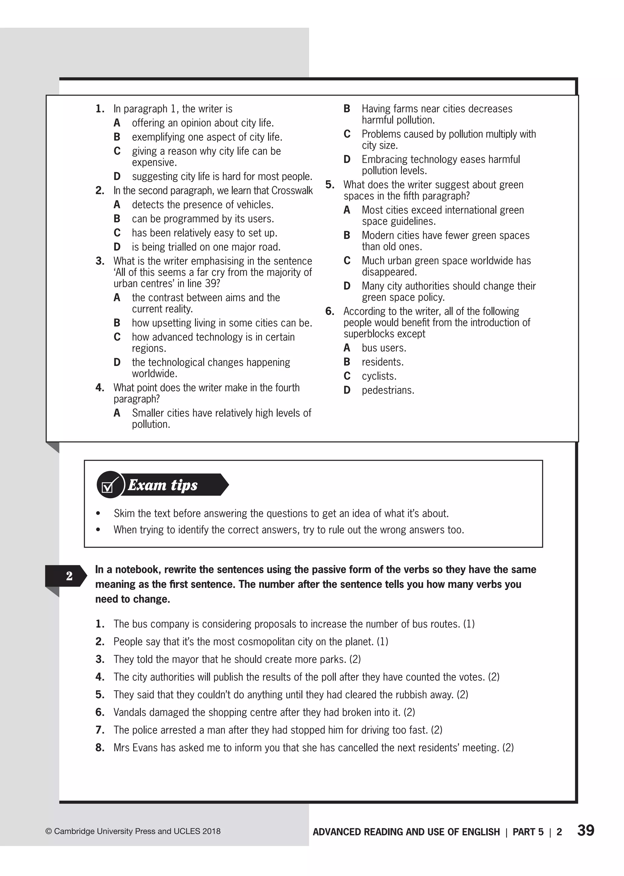 39
ADVANCED READING AND USE OF ENGLISH | PART 5 | 2
© Cambridge University Press and UCLES 2018
1. In paragraph 1, the writer is
A offering an opinion about city life.
B exemplifying one aspect of city life.
C	
giving a reason why city life can be
expensive.
D	
suggesting city life is hard for most people.
2. In the second paragraph, we learn that Crosswalk
A detects the presence of vehicles.
B can be programmed by its users.
C has been relatively easy to set up.
D is being trialled on one major road.
3. What is the writer emphasising in the sentence
‘All of this seems a far cry from the majority of
urban centres’ in line 39?
A	
the contrast between aims and the
current reality.
B how upsetting living in some cities can be.
C	
how advanced technology is in certain
regions.
D	
the technological changes happening
worldwide.
4. What point does the writer make in the fourth
paragraph?
A	
Smaller cities have relatively high levels of
pollution.
B	
Having farms near cities decreases
harmful pollution.
C	
Problems caused by pollution multiply with
city size.
D	
Embracing technology eases harmful
pollution levels.
5. What does the writer suggest about green
spaces in the fifth paragraph?
A	
Most cities exceed international green
space guidelines.
B	
Modern cities have fewer green spaces
than old ones.
C	
Much urban green space worldwide has
disappeared.
D	
Many city authorities should change their
green space policy.
6. According to the writer, all of the following
people would benefit from the introduction of
superblocks except
A bus users.
B residents.
C cyclists.
D pedestrians.
• Skim the text before answering the questions to get an idea of what it’s about.
• When trying to identify the correct answers, try to rule out the wrong answers too.
Exam tips
2
In a notebook, rewrite the sentences using the passive form of the verbs so they have the same
meaning as the first sentence. The number after the sentence tells you how many verbs you
need to change.
1. The bus company is considering proposals to increase the number of bus routes. (1)
2. People say that it’s the most cosmopolitan city on the planet. (1)
3. They told the mayor that he should create more parks. (2)
4. The city authorities will publish the results of the poll after they have counted the votes. (2)
5. They said that they couldn’t do anything until they had cleared the rubbish away. (2)
6. Vandals damaged the shopping centre after they had broken into it. (2)
7. The police arrested a man after they had stopped him for driving too fast. (2)
8. Mrs Evans has asked me to inform you that she has cancelled the next residents’ meeting. (2)
 