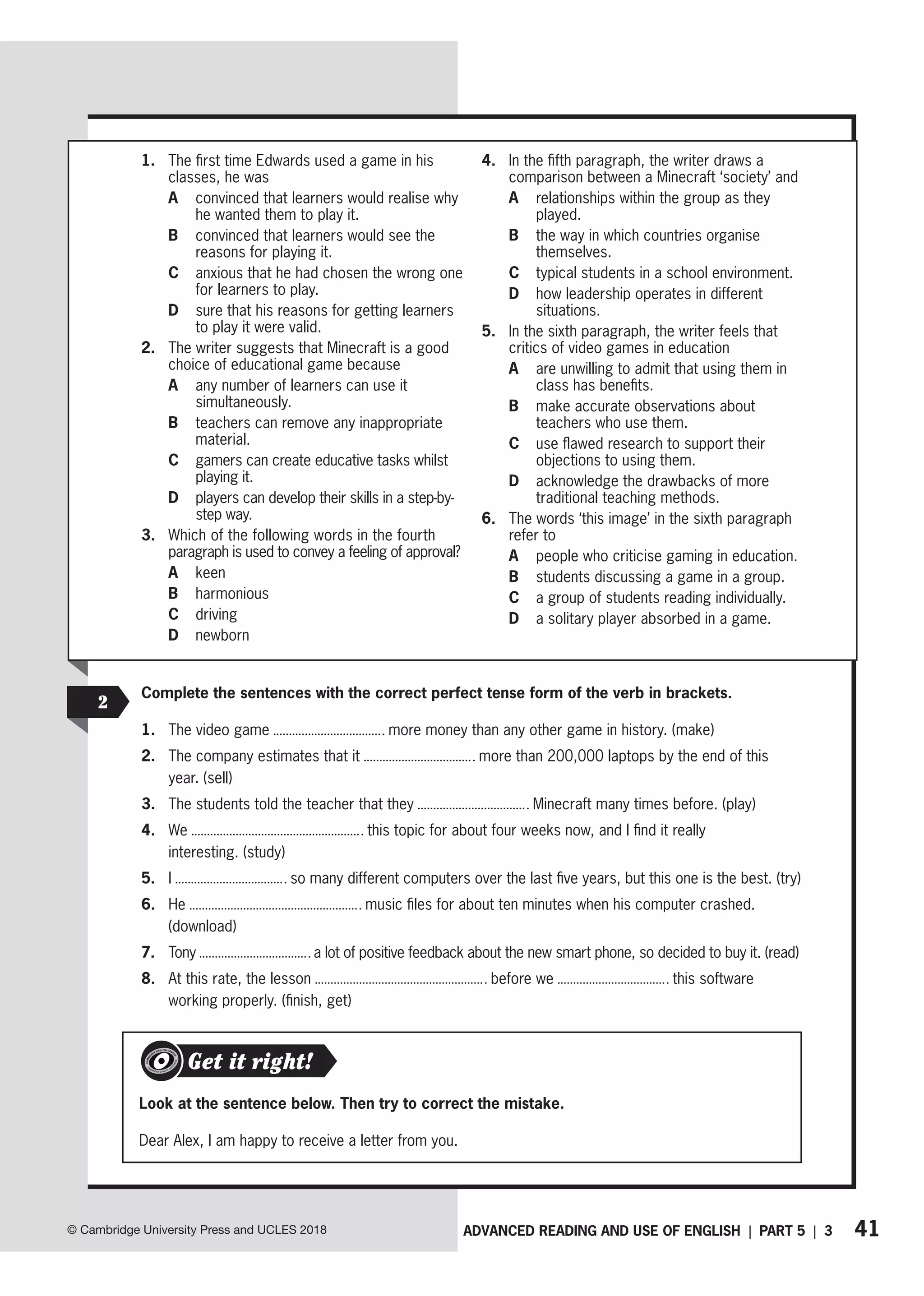 41
ADVANCED READING AND USE OF ENGLISH | PART 5 | 3
© Cambridge University Press and UCLES 2018
1. The first time Edwards used a game in his
classes, he was
A	
convinced that learners would realise why
he wanted them to play it.
B	
convinced that learners would see the
reasons for playing it.
C	
anxious that he had chosen the wrong one
for learners to play.
D	
sure that his reasons for getting learners
to play it were valid.
2. The writer suggests that Minecraft is a good
choice of educational game because
A	
any number of learners can use it
simultaneously.
B	
teachers can remove any inappropriate
material.
C	
gamers can create educative tasks whilst
playing it.
D	
players can develop their skills in a step-by-
step way.
3. Which of the following words in the fourth
paragraph is used to convey a feeling of approval?
A keen
B harmonious
C driving
D newborn
4. In the fifth paragraph, the writer draws a
comparison between a Minecraft ‘society’ and
A	
relationships within the group as they
played.
B	
the way in which countries organise
themselves.
C typical students in a school environment.
D	
how leadership operates in different
situations.
5. In the sixth paragraph, the writer feels that
critics of video games in education
A	
are unwilling to admit that using them in
class has benefits.
B	
make accurate observations about
teachers who use them.
C	
use flawed research to support their
objections to using them.
D	
acknowledge the drawbacks of more
traditional teaching methods.
6. The words ‘this image’ in the sixth paragraph
refer to
A people who criticise gaming in education.
B students discussing a game in a group.
C a group of students reading individually.
D a solitary player absorbed in a game.
2
Complete the sentences with the correct perfect tense form of the verb in brackets.
1. The video game more money than any other game in history. (make)
2. The company estimates that it more than 200,000 laptops by the end of this
year. (sell)
3. The students told the teacher that they Minecraft many times before. (play)
4. We this topic for about four weeks now, and I find it really
interesting. (study)
5. I so many different computers over the last five years, but this one is the best. (try)
6. He music files for about ten minutes when his computer crashed.
(download)
7. Tony a lot of positive feedback about the new smart phone, so decided to buy it. (read)
8. At this rate, the lesson before we this software
working properly. (finish, get)
Look at the sentence below. Then try to correct the mistake.
Dear Alex, I am happy to receive a letter from you.
Get it right!
 