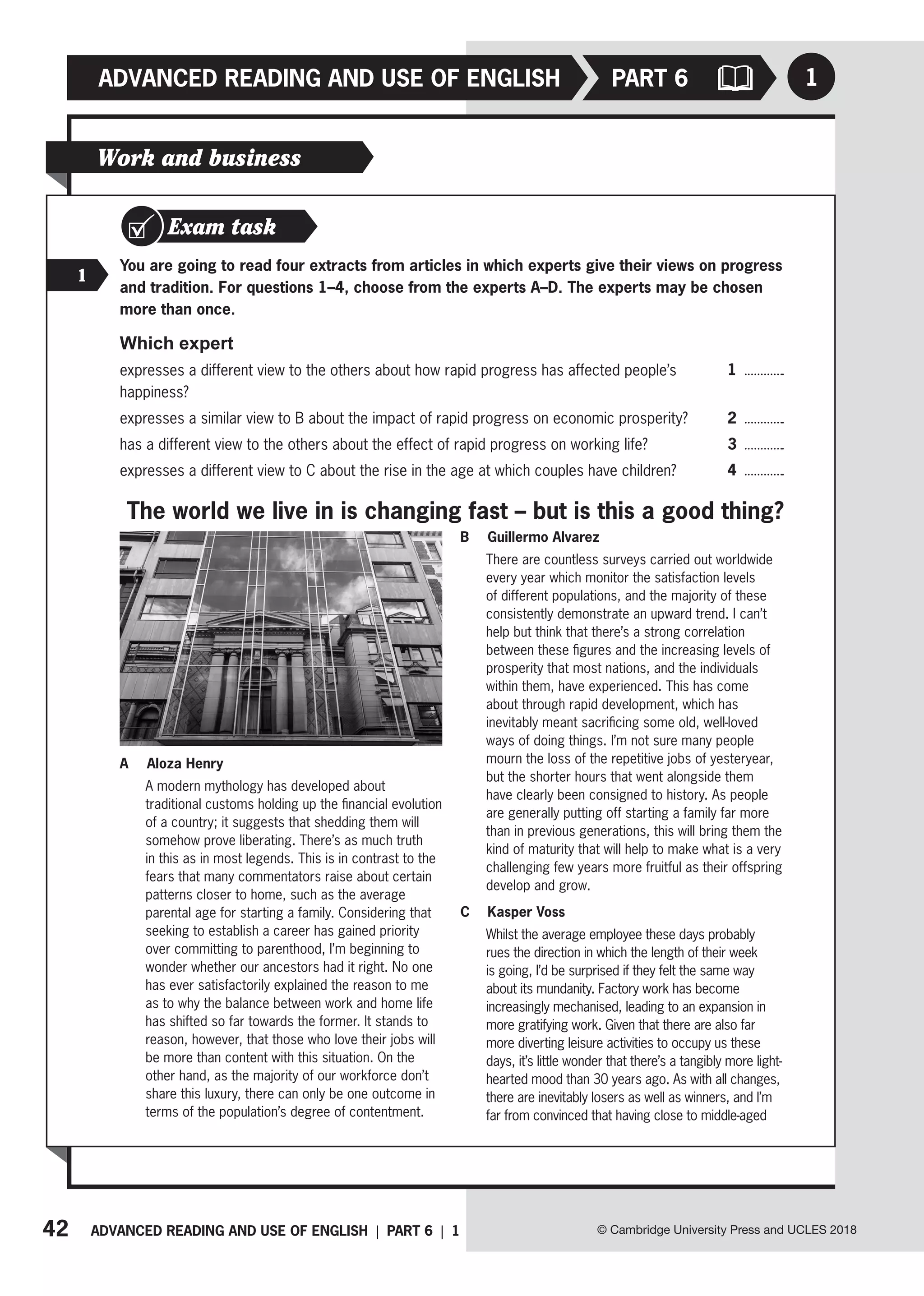 42 ADVANCED READING AND USE OF ENGLISH | PART 6 | 1
ADVANCED READING AND USE OF ENGLISH
© Cambridge University Press and UCLES 2018
1
PART 6
Work and business
Exam task
1
You are going to read four extracts from articles in which experts give their views on progress
and tradition. For questions 1–4, choose from the experts A–D. The experts may be chosen
more than once.
Which expert
expresses a different view to the others about how rapid progress has affected people’s
happiness?
expresses a similar view to B about the impact of rapid progress on economic prosperity?
has a different view to the others about the effect of rapid progress on working life?
expresses a different view to C about the rise in the age at which couples have children?
1
2
3
4
A Aloza Henry
A modern mythology has developed about
traditional customs holding up the financial evolution
of a country; it suggests that shedding them will
somehow prove liberating. There’s as much truth
in this as in most legends. This is in contrast to the
fears that many commentators raise about certain
patterns closer to home, such as the average
parental age for starting a family. Considering that
seeking to establish a career has gained priority
over committing to parenthood, I’m beginning to
wonder whether our ancestors had it right. No one
has ever satisfactorily explained the reason to me
as to why the balance between work and home life
has shifted so far towards the former. It stands to
reason, however, that those who love their jobs will
be more than content with this situation. On the
other hand, as the majority of our workforce don’t
share this luxury, there can only be one outcome in
terms of the population’s degree of contentment.
B Guillermo Alvarez
There are countless surveys carried out worldwide
every year which monitor the satisfaction levels
of different populations, and the majority of these
consistently demonstrate an upward trend. I can’t
help but think that there’s a strong correlation
between these figures and the increasing levels of
prosperity that most nations, and the individuals
within them, have experienced. This has come
about through rapid development, which has
inevitably meant sacrificing some old, well-loved
ways of doing things. I’m not sure many people
mourn the loss of the repetitive jobs of yesteryear,
but the shorter hours that went alongside them
have clearly been consigned to history. As people
are generally putting off starting a family far more
than in previous generations, this will bring them the
kind of maturity that will help to make what is a very
challenging few years more fruitful as their offspring
develop and grow.
C Kasper Voss
Whilst the average employee these days probably
rues the direction in which the length of their week
is going, I’d be surprised if they felt the same way
about its mundanity. Factory work has become
increasingly mechanised, leading to an expansion in
more gratifying work. Given that there are also far
more diverting leisure activities to occupy us these
days, it’s little wonder that there’s a tangibly more light-
hearted mood than 30 years ago. As with all changes,
there are inevitably losers as well as winners, and I’m
far from convinced that having close to middle-aged
The world we live in is changing fast – but is this a good thing?
 