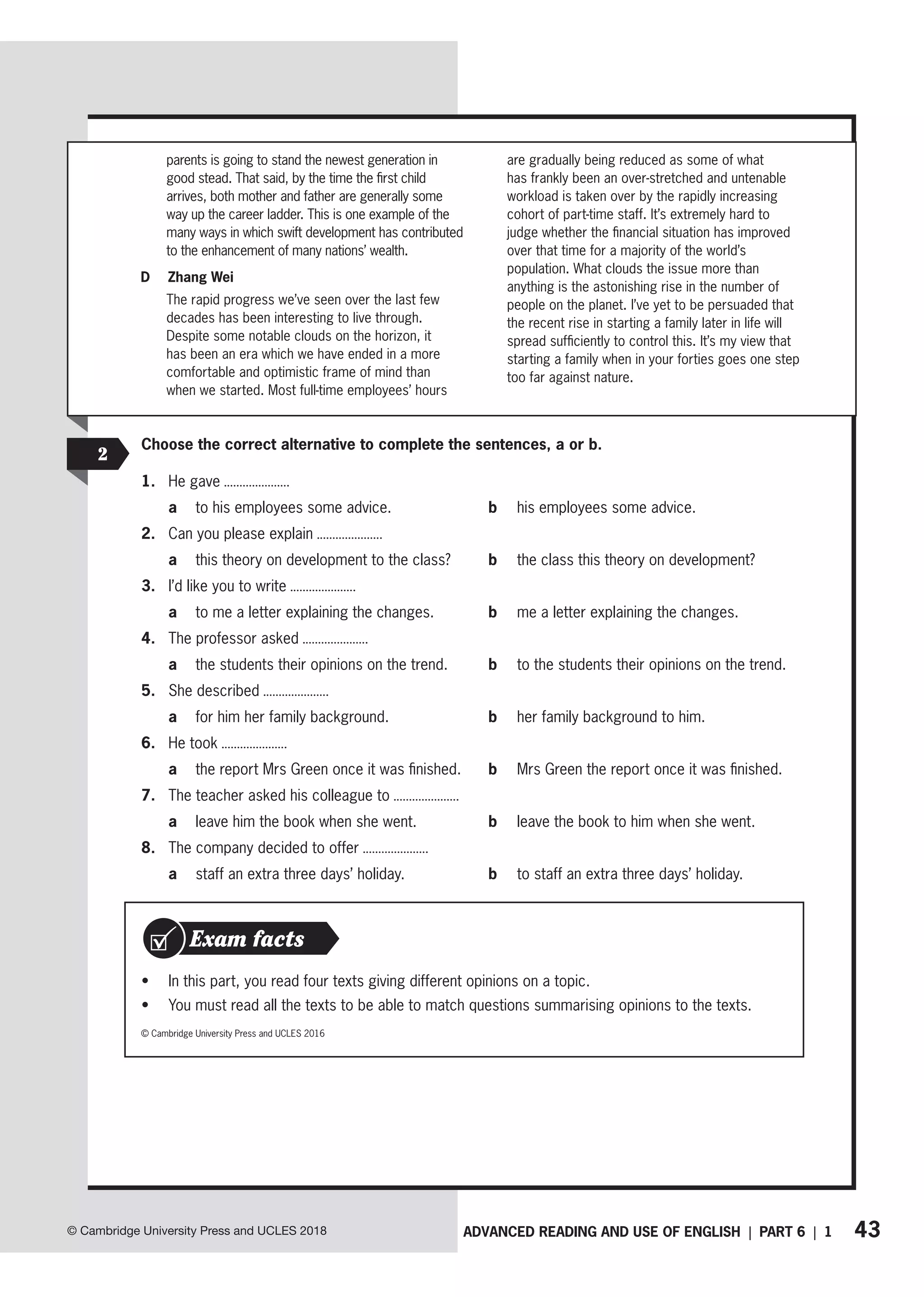 43
ADVANCED READING AND USE OF ENGLISH | PART 6 | 1
© Cambridge University Press and UCLES 2018
Choose the correct alternative to complete the sentences, a or b.
1. He gave
a to his employees some advice. b his employees some advice.
2. Can you please explain
a this theory on development to the class? b the class this theory on development?
3. I’d like you to write
a to me a letter explaining the changes. b me a letter explaining the changes.
4. The professor asked
a the students their opinions on the trend. b to the students their opinions on the trend.
5. She described
a for him her family background. b her family background to him.
6. He took
a the report Mrs Green once it was finished. b Mrs Green the report once it was finished.
7. The teacher asked his colleague to
a leave him the book when she went. b leave the book to him when she went.
8. The company decided to offer
a staff an extra three days’ holiday. b to staff an extra three days’ holiday.
2
• In this part, you read four texts giving different opinions on a topic.
• You must read all the texts to be able to match questions summarising opinions to the texts.
Exam facts
© Cambridge University Press and UCLES 2016
parents is going to stand the newest generation in
good stead. That said, by the time the first child
arrives, both mother and father are generally some
way up the career ladder. This is one example of the
many ways in which swift development has contributed
to the enhancement of many nations’ wealth.
D Zhang Wei
The rapid progress we’ve seen over the last few
decades has been interesting to live through.
Despite some notable clouds on the horizon, it
has been an era which we have ended in a more
comfortable and optimistic frame of mind than
when we started. Most full-time employees’ hours
are gradually being reduced as some of what
has frankly been an over-stretched and untenable
workload is taken over by the rapidly increasing
cohort of part-time staff. It’s extremely hard to
judge whether the financial situation has improved
over that time for a majority of the world’s
population. What clouds the issue more than
anything is the astonishing rise in the number of
people on the planet. I’ve yet to be persuaded that
the recent rise in starting a family later in life will
spread sufficiently to control this. It’s my view that
starting a family when in your forties goes one step
too far against nature.
 