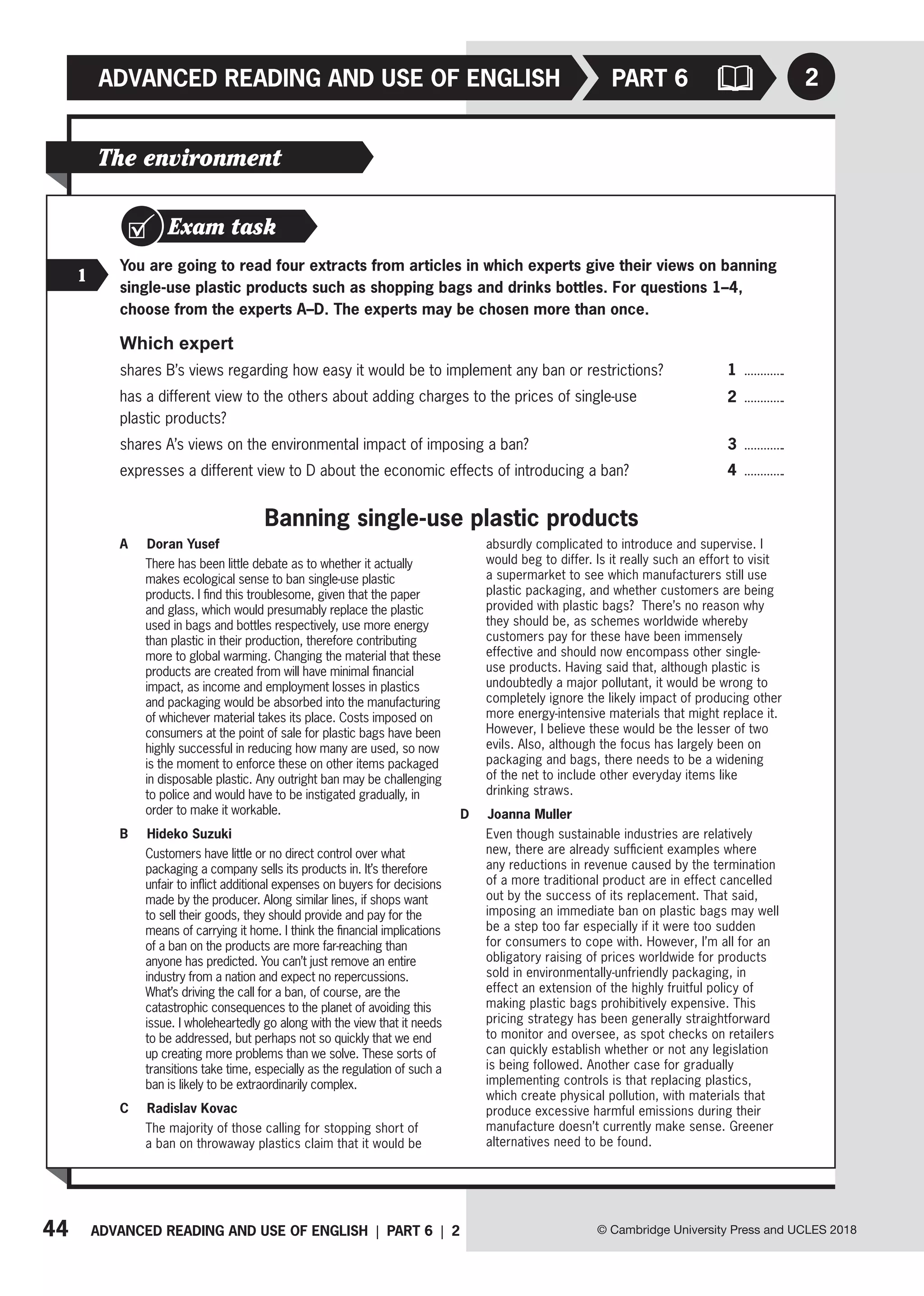 44 ADVANCED READING AND USE OF ENGLISH | PART 6 | 2
ADVANCED READING AND USE OF ENGLISH
© Cambridge University Press and UCLES 2018
2
PART 6
The environment
Exam task
1
You are going to read four extracts from articles in which experts give their views on banning
single-use plastic products such as shopping bags and drinks bottles. For questions 1–4,
choose from the experts A–D. The experts may be chosen more than once.
Which expert
shares B’s views regarding how easy it would be to implement any ban or restrictions?
has a different view to the others about adding charges to the prices of single-use
plastic products?
shares A’s views on the environmental impact of imposing a ban?
expresses a different view to D about the economic effects of introducing a ban?
A Doran Yusef
There has been little debate as to whether it actually
makes ecological sense to ban single-use plastic
products. I find this troublesome, given that the paper
and glass, which would presumably replace the plastic
used in bags and bottles respectively, use more energy
than plastic in their production, therefore contributing
more to global warming. Changing the material that these
products are created from will have minimal financial
impact, as income and employment losses in plastics
and packaging would be absorbed into the manufacturing
of whichever material takes its place. Costs imposed on
consumers at the point of sale for plastic bags have been
highly successful in reducing how many are used, so now
is the moment to enforce these on other items packaged
in disposable plastic. Any outright ban may be challenging
to police and would have to be instigated gradually, in
order to make it workable.
B Hideko Suzuki
Customers have little or no direct control over what
packaging a company sells its products in. It’s therefore
unfair to inflict additional expenses on buyers for decisions
made by the producer. Along similar lines, if shops want
to sell their goods, they should provide and pay for the
means of carrying it home. I think the financial implications
of a ban on the products are more far-reaching than
anyone has predicted. You can’t just remove an entire
industry from a nation and expect no repercussions.
What’s driving the call for a ban, of course, are the
catastrophic consequences to the planet of avoiding this
issue. I wholeheartedly go along with the view that it needs
to be addressed, but perhaps not so quickly that we end
up creating more problems than we solve. These sorts of
transitions take time, especially as the regulation of such a
ban is likely to be extraordinarily complex.
C Radislav Kovac
The majority of those calling for stopping short of
a ban on throwaway plastics claim that it would be
absurdly complicated to introduce and supervise. I
would beg to differ. Is it really such an effort to visit
a supermarket to see which manufacturers still use
plastic packaging, and whether customers are being
provided with plastic bags? There’s no reason why
they should be, as schemes worldwide whereby
customers pay for these have been immensely
effective and should now encompass other single-
use products. Having said that, although plastic is
undoubtedly a major pollutant, it would be wrong to
completely ignore the likely impact of producing other
more energy-intensive materials that might replace it.
However, I believe these would be the lesser of two
evils. Also, although the focus has largely been on
packaging and bags, there needs to be a widening
of the net to include other everyday items like
drinking straws.
D Joanna Muller
Even though sustainable industries are relatively
new, there are already sufficient examples where
any reductions in revenue caused by the termination
of a more traditional product are in effect cancelled
out by the success of its replacement. That said,
imposing an immediate ban on plastic bags may well
be a step too far especially if it were too sudden
for consumers to cope with. However, I’m all for an
obligatory raising of prices worldwide for products
sold in environmentally-unfriendly packaging, in
effect an extension of the highly fruitful policy of
making plastic bags prohibitively expensive. This
pricing strategy has been generally straightforward
to monitor and oversee, as spot checks on retailers
can quickly establish whether or not any legislation
is being followed. Another case for gradually
implementing controls is that replacing plastics,
which create physical pollution, with materials that
produce excessive harmful emissions during their
manufacture doesn’t currently make sense. Greener
alternatives need to be found.
Banning single-use plastic products
1
2
3
4
 