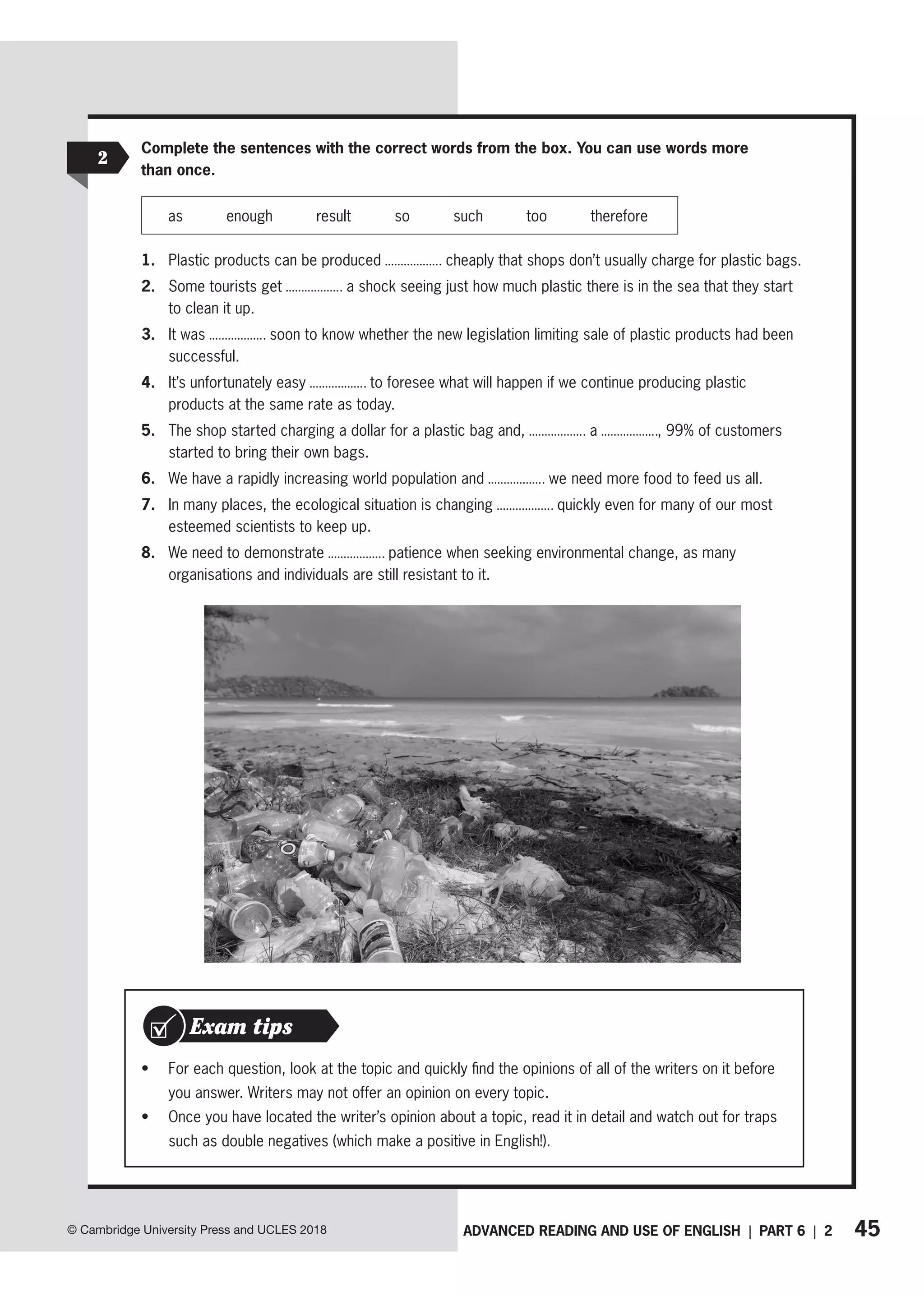 45
ADVANCED READING AND USE OF ENGLISH | PART 6 | 2
© Cambridge University Press and UCLES 2018
2
Complete the sentences with the correct words from the box. You can use words more
than once.
as enough result so such too therefore
1. Plastic products can be produced cheaply that shops don’t usually charge for plastic bags.
2. Some tourists get a shock seeing just how much plastic there is in the sea that they start
to clean it up.
3. It was soon to know whether the new legislation limiting sale of plastic products had been
successful.
4. It’s unfortunately easy to foresee what will happen if we continue producing plastic
products at the same rate as today.
5. The shop started charging a dollar for a plastic bag and, a , 99% of customers
started to bring their own bags.
6. We have a rapidly increasing world population and we need more food to feed us all.
7. In many places, the ecological situation is changing quickly even for many of our most
esteemed scientists to keep up.
8. We need to demonstrate patience when seeking environmental change, as many
organisations and individuals are still resistant to it.
• For each question, look at the topic and quickly find the opinions of all of the writers on it before
you answer. Writers may not offer an opinion on every topic.
• Once you have located the writer’s opinion about a topic, read it in detail and watch out for traps
such as double negatives (which make a positive in English!).
Exam tips
 
